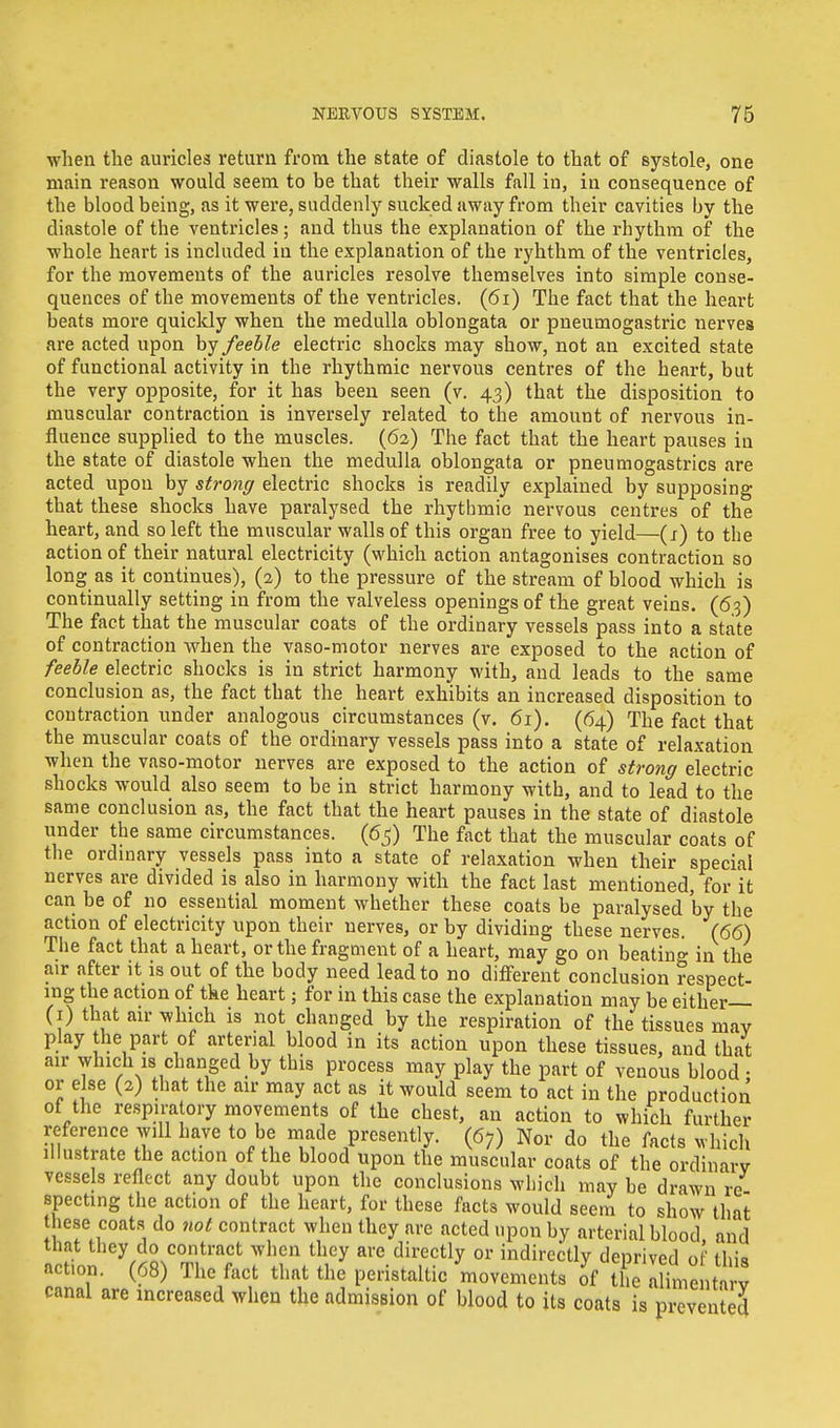 when the auricles return from the state of diastole to that of systole, one main reason would seem to be that their walls fall in, in consequence of the blood being, as it were, suddenly sucked away from their cavities by the diastole of the ventricles; and thus the explanation of the rhythm of the whole heart is included in the explanation of the ryhthm of the ventricles, for the movements of the auricles resolve themselves into simple conse- quences of the movements of the ventricles. (61) The fact that the heart beats more quickly when the medulla oblongata or pneumogastric nerves are acted upon by feeble electric shocks may show, not an excited state of functional activity in the rhythmic nervous centres of the heart, but the very opposite, for it has been seen (v. 43) that the disposition to muscular contraction is inversely related to the amount of nervous in- fluence supplied to the muscles. (62) The fact that the heart pauses in the state of diastole when the medulla oblongata or pneumogastrics are acted upon by strong electric shocks is readily explained by supposing that these shocks have paralysed the rhythmic nervous centres of the heart, and so left the muscular walls of this organ free to yield—(1) to the action of their natural electricity (which action antagonises contraction so long as it continues), (2) to the pressure of the stream of blood which is continually setting in from the valveless openings of the great veins. (63) The fact that the muscular coats of the ordinary vessels pass into a state of contraction when the vaso-motor nerves are exposed to the action of feeble electric shocks is in strict harmony with, and leads to the same conclusion as, the fact that the heart exhibits an increased disposition to contraction under analogous circumstances (v. 61). (64) The fact that the muscular coats of the ordinary vessels pass into a state of relaxation when the vaso-motor nerves are exposed to the action of strong electric shocks would also seem to be in strict harmony with, and to lead to the same conclusion as, the fact that the heart pauses in the state of diastole under the same circumstances. (65) The fact that the muscular coats of the ordinary vessels pass into a state of relaxation when their special nerves are divided is also in harmony with the fact last mentioned, for it can be of no essential moment whether these coats be paralysed 'by the action of electricity upon their nerves, or by dividing these nerves. (66) The fact that a heart, or the fragment of a heart, may go on beating in the air after it is out of the body need lead to no different conclusion respect- ing the action of the heart; for in this case the explanation may be either— (1) that air which is not changed by the respiration of the tissues may play the part of arterial blood in its action upon these tissues, and that air which is changed by this process may play the part of venous blood • or else (2) that the air may act as it would seem to act in the production of the respiratory movements of the chest, an action to which further reference will have to be made presently. (67) Nor do the facts which illustrate the action of the blood upon the muscular coats of the ordinary vessels reflect any doubt upon the conclusions which may be drawn re specting the action of the heart, for these facts would seem to show that hese coats do not contract when they are acted upon by arterial blood and that they do contract when they are directly or indirectly deprived of fin's, action. (68) The fact that the peristaltic movements of the Sme itarv canal are increased when the admission of blood to its coats is prevented