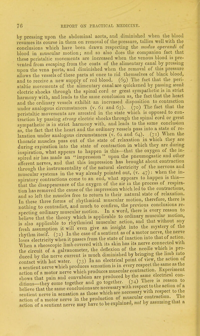 by pressing upon the abdominal aorta, and diminished when the blood resumes its course in them on removal of the pressure, tallies well with the conclusions which have been drawn respecting the modus operandi of blood in muscular motion; and so also does the companion fact that these peristaltic movements are increased when the venous blood is pre- vented from escaping from the coats of the alimentary canal by pressing upon the vena porta, and diminished when the removal of this pressure allows the vessels of these parts at once to rid themselves of black blood, and to receive a new supply of red blood. (69) The fact that the peri- staltic movements of the alimentary canal are quickened by passing weak electric shocks through the spinal cord or great sympathetic is in strict harmony with, and leads to the same conclusion as, the fact that the heart and the ordinary vessels exhibit an increased disposition to contraction under analogous circumstances (v. 61 and 63). (70) The fact that the peristaltic movements are arrested in the state which is opposed to con- traction by passing strong electric shocks through the spinal cord or great sympathetic is in strict harmony with, and leads to the same conclusion as, the fact that the heart and the ordinary vessels pass into a state of re- laxation under analogous circumstances (v. 62 and 64). (71) When the thoracic muscles pass out of the state of relaxation in which they are during expiration into the state of contraction in which they are during inspiration, what appears to happen is this—that the oxygen of the in- spired air has made an impression upon the pneumogastic and other afferent nerves, and that this impression has brought about contraction through the instrumentality of the natural electricity of the nervous and muscular systems in the way already pointed out, (v. 47) : when the in- spiratory contractions come to an end, what appears to happen is this— that the disappearance of the oxygen of the air in the process of respira- tion has removed the cause of the impression which led to the contractions, and so left the muscles free to return to their natural state of relaxation. In these three forms of rhythmical muscular motion, therefore, there is nothing to contradict, and much to confirm, the previous conclusions re- specting ordinary muscular motion. In a word, there is every reason to believe that the theory which is applicable to ordinary muscular motion, is also applicable to rhythmical muscular action, and that without any fresh assumption it will even give an insight into the mystery of the rhythm itself. (72) In the case of a sentient as of a motor nerve, the nerve loses electricity when it passes from the state of inaction into that of action. When a rheoscopic limb covered with its skin has its nerve connected with the circuit of a galvanometer, the deflexion of the needle which is pro- duced by the nerve current is much diminished by bringing the limb into contact with hot water. (73) In an electrical point of view, the action of a sentient nerve which produces sensation is in every respect the same as the act on 0 a motor nerve which produces muscular contraction Experiment lows that pain and convulsion are produced by the same djdjujd con- ditions—they come together and go together. (74) ^ e * ieson Pt0 believe that the same conclusionsare necessary with respect to the action of a sentTent nerve in sensation as those which arc.necessary'With.respect tothe action of a motor nerve in the production of J^^^SS^i^l action of a sentient nerve may have to be explained, not by assuming that a