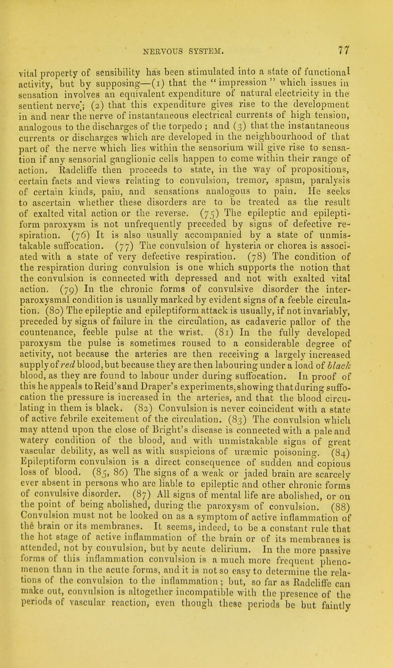vital property of sensibility has been stimulated into a state of functional activity, but by supposing—(i) that the  impression  which issues in sensation involves an equivalent expenditure of natural electricity in the sentient nerve]; (2) that this expenditure gives rise to the development in and near the nerve of instantaneous electrical currents of high tension, analogous to the discharges of the torpedo ; and (3) that the instantaneous currents or discharges which are developed in the neighbourhood of that part of the nerve which lies within the sensorium will give rise to sensa- tion if any sensorial ganglionic cells happen to come within their range of action. Radcliffe then proceeds to state, in the way of propositions, certain facts and views relating to convulsion, tremor, spasm, paralysis of certain kinds, pain, and sensations analogous to pain. He seeks to ascertain whether these disorders are to be treated as the result of exalted vital action or the reverse. (75) The epileptic and epilepti- form paroxysm is not unfrequently preceded by signs of defective re- spiration. (76) It is also usually accompanied by a state of unmis- takable suffocation. (77) The convulsion of hysteria or chorea is associ- ated with a state of very defective respiration. (78) The condition of the respiration during convulsion is one which supports the notion that the convulsion is connected with depressed and not with exalted vital action. (79) In the chronic forms of convulsive disorder the inter- paroxysmal condition is usually marked by evident signs of a feeble circula- tion. (80) The epileptic and epileptiform attack is usually, if not invariably, preceded by signs of failure in the circulation, as cadaveric pallor of the countenance, feeble pulse at the wrist. (81) In the fully developed paroxysm the pulse is sometimes roused to a considerable degree of activity, not because the arteries are then receiving a largely increased supply of red blood, but because they are then labouring under a load of black blood, as they are found to labour under during suffocation. In proof of this he appeals toReid'sand Draper's experiments, showing that during suffo- cation the pressure is increased in the arteries, and that the blood circu- lating in them is black. (82) Convulsion is never coincident with a state of active febrile excitement of the circulation. (83) The convulsion which may attend upon the close of Bright's disease is connected with a pale and watery condition of the blood, and with unmistakable signs of great vascular debility, as well as with suspicions of ursemic poisoning. (84) Epileptiform convulsion is a direct consequence of sudden and copious loss of blood. (85, 86) The signs of a weak or jaded brain are scarcely ever absent in persons who are liable to epileptic and other chronic forms of convulsive disorder. (87) All signs of mental life are abolished, or on the point of being abolished, during the paroxysm of convulsion. (88) Convulsion must not be looked on as a symptom of active inflammation of the brain or its membranes. It seems, indeed, to be a constant rule that the hot stage of active inflammation of the brain or of its membranes is attended, not by convulsion, but by acute delirium. In the more passive forms of this inflammation convulsion is a much more frequent pheno- menon than in the acute forms, and it is not so easy to determine the rela- tions of the convulsion to the inflammation ; but, so far as Radcliffe can make out, convulsion is altogether incompatible with the presence of the periods of vascular reaction, even though these periods be but faintly