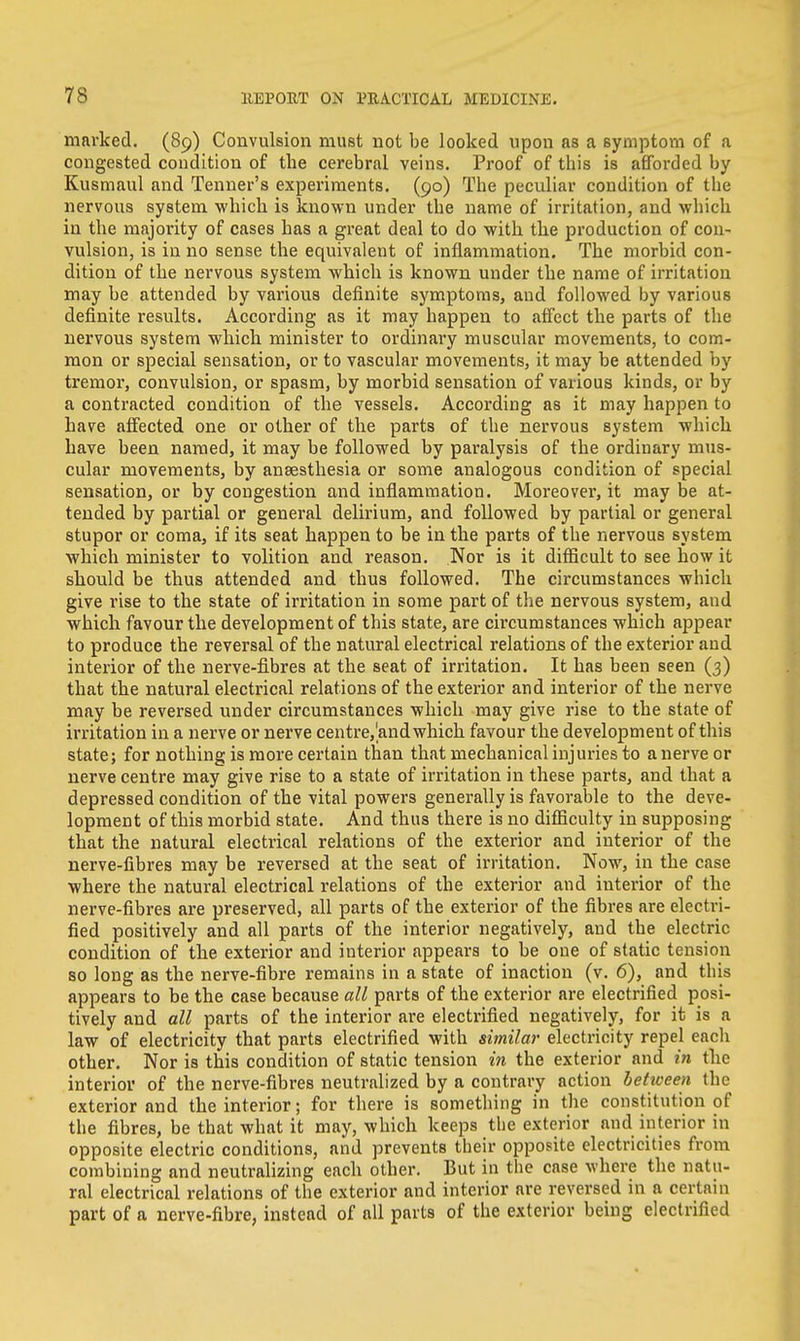 marked. (89) Convulsion must not be looked upon as a symptom of a congested condition of the cerebral veins. Proof of this is afforded by Kusmaul and Tenner's experiments. (90) The peculiar condition of the nervous system which is known under the name of irritation, and which in the majority of cases has a great deal to do with the production of con- vulsion, is in no sense the equivalent of inflammation. The morbid con- dition of the nervous system which is known under the name of irritation may be attended by various definite symptoms, and followed by various definite results. According as it may happen to affect the parts of the nervous system which minister to ordinary muscular movements, to com- mon or special sensation, or to vascular movements, it may be attended by tremor, convulsion, or spasm, by morbid sensation of various kinds, or by a contracted condition of the vessels. According as it may happen to have affected one or other of the parts of the nervous system which have been named, it may be followed by paralysis of the ordinary mus- cular movements, by anaesthesia or some analogous condition of special sensation, or by congestion and inflammation. Moreover, it may be at- tended by partial or general delirium, and followed by partial or general stupor or coma, if its seat happen to be in the parts of the nervous system which minister to volition and reason. Nor is it difficult to see how it should be thus attended and thus followed. The circumstances which give rise to the state of irritation in some part of the nervous system, and which favour the development of this state, are circumstances which appear to produce the reversal of the natural electrical relations of the exterior and interior of the nerve-fibres at the seat of irritation. It has been seen (3) that the natural electrical relations of the exterior and interior of the nerve may be reversed under circumstances which may give rise to the state of irritation in a nerve or nerve centre,'and which favour the development of this state; for nothing is more certain than that mechanical injuries to a nerve or nerve centre may give rise to a state of irritation in these parts, and that a depressed condition of the vital powers generally is favorable to the deve- lopment of this morbid state. And thus there is no difficulty in supposing that the natural electrical relations of the exterior and interior of the nerve-fibres may be reversed at the seat of irritation. Now, in the case where the natural electrical relations of the exterior and interior of the nerve-fibres are preserved, all parts of the exterior of the fibres are electri- fied positively and all parts of the interior negatively, and the electric condition of the exterior and interior appears to be one of static tension so long as the nerve-fibre remains in a state of inaction (v. 6), and this appears to be the case because all parts of the exterior are electrified posi- tively and all parts of the interior are electrified negatively, for it is a law of electricity that parts electrified with similar electricity repel each other. Nor is this condition of static tension in the exterior and in the interior of the nerve-fibres neutralized by a contrary action between the exterior and the interior; for there is something in the constitution of the fibres, be that what it may, which keeps the exterior and interior in opposite electric conditions, and prevents their opposite electricities from combining and neutralizing each other. But in the case where the natu- ral electrical relations of the exterior and interior are reversed in a certain part of a nerve-fibre, instead of all parts of the exterior being electrified
