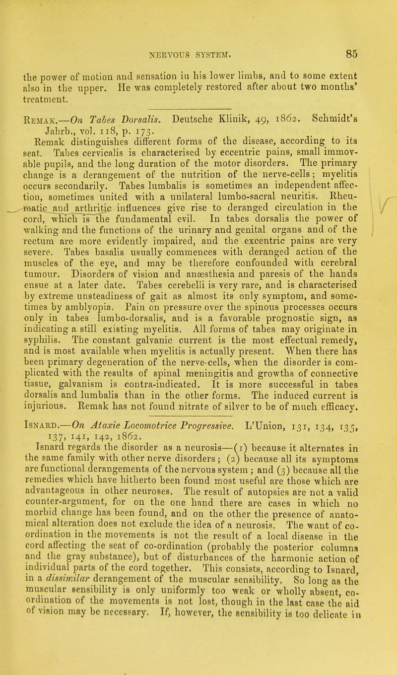 the power of motion and sensation in his lower limbs, and to some extent also in the upper. He was completely restored after about two months' treatment. Remak.—On Tabes Dorsalis. Deutsche Kliuik, 49, 1862. Schmidt's Jahrb., vol. 118, p. 173. Remak distinguishes different forms of the disease, according to its seat. Tabes cervicalis is characterised by eccentric pains, small immov- able pupils, and the long duration of the motor disorders. The primary change is a derangement of the nutrition of the nerve-cells; myelitis occurs secondarily. Tabes lumbalis is sometimes an independent affec- tion, sometimes united with a unilateral lumbo-sacral neuritis. Rheu- matic and arthritic influences give rise to deranged circulation in the cord, which is the fundamental evil. In tabes dorsalis the power of walking and the functions of the urinary and genital organs and of the rectum are more evidently impaired, and the excentric pains are very severe. Tabes basalis usually commences with deranged action of the muscles of the eye, and may be therefore confounded with cerebral tumour. Disorders of vision and anaesthesia and paresis of the hands ensue at a later date. Tabes cerebelli is very rare, and is characterised by extreme unsteadiness of gait as almost its only symptom, and some- times by amblyopia. Pain on pressure over the spinous processes occurs only in tabes lumbo-dorsalis, and is a favorable prognostic sign, a8 indicating a still existing myelitis. All forms of tabes may originate in syphilis. The constant galvanic current is the most effectual remedy, and is most available when myelitis is actually present. When there has been primary degeneration of the nerve-cells, when the disorder is com- plicated with the results of spinal meningitis and growths of connective tissue, galvanism is contra-indicated. It is more successful in tabes dorsalis and lumbalis than in the other forms. The induced current is injurious. Remak has not found nitrate of silver to be of much efficacy. Isnard.—On Ataxie Locomotrice Progressive. L'Union, 131, 134, 135, 137, 141, 142, 1862. Isnard regards the disorder as a neurosis—(1) because it alternates in the same family with other nerve disorders; (2) because all its symptoms are functional derangements of the nervous system; and (3) because all the remedies which have hitherto been found most useful are those which are advantageous in other neuroses. The result of autopsies are not a valid counter-argument, for on the one hand there are cases in which no morbid change has been found, and on the other the presence of anato- mical alteration does not exclude the idea of a neurosis. The want of co- ordination in the movements is not the result of a local disease in the cord affecting the seat of co-ordination (probably the posterior columns and the gray substance), but of disturbances of the harmonic action of individual parts of the cord together. This consists, according to Isnard, in a dissimilar derangement of the muscular sensibility. So long as the muscular sensibility is only uniformly too weak or wholly absent, co- ordination of the movements is not lost, though in the last case the aid of vision may be necessary. If, however, the sensibility is too delicate in