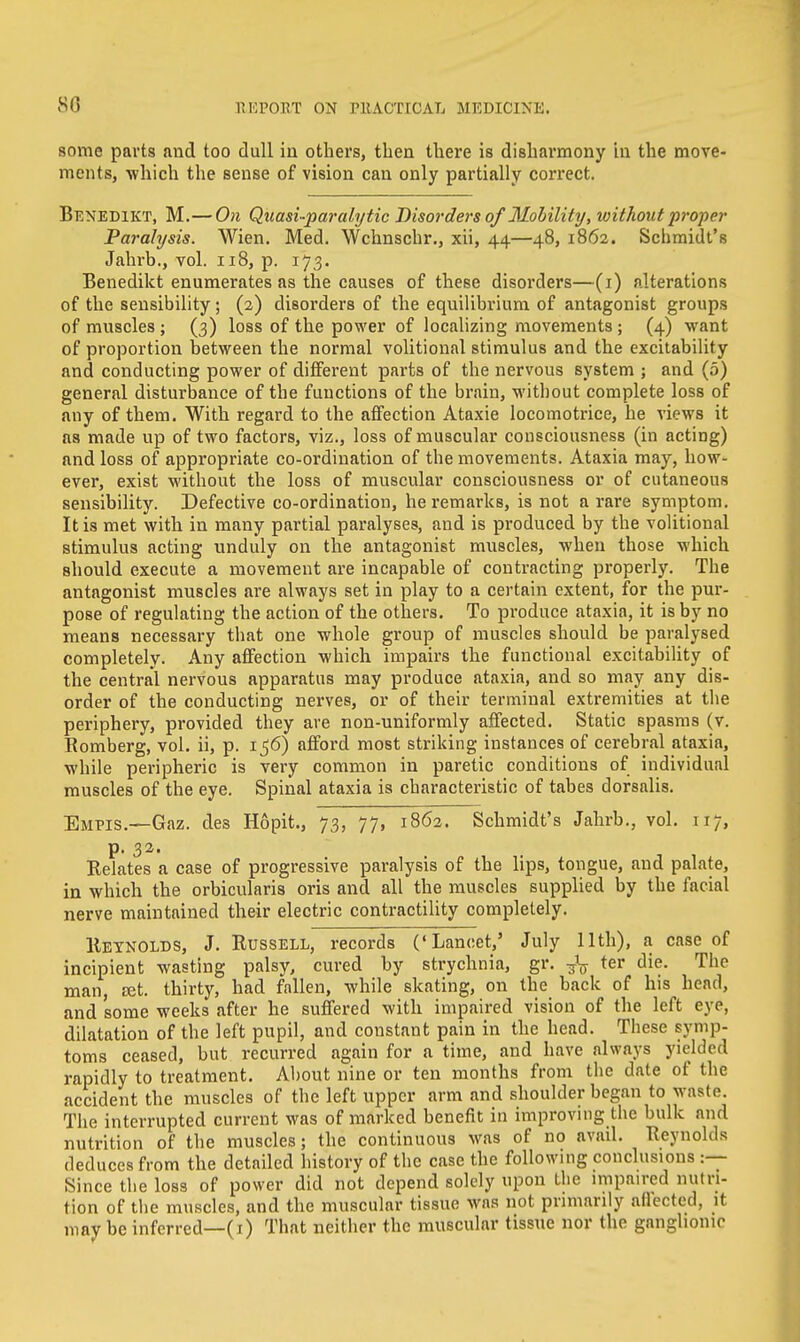 80 some parts and too dull in others, then there is disharmony in the move- ments, which the sense of vision can only partially correct. Benedikt, M.—On Quasi-paralytic Disorders of Mobility, without proper Paralysis. Wien. Med. Wchnschr., xii, 44—48, 1862. Schmidt's Jahrb., vol. 118, p. 173. Benedikt enumerates as the causes of these disorders—(1) alterations of the sensibility; (2) disorders of the equilibrium of antagonist groups of muscles ; (3) loss of the power of localizing movements ; (4) want of proportion between the normal volitional stimulus and the excitability and conducting power of different parts of the nervous system ; and (5) general disturbance of the functions of the brain, without complete loss of any of them. With regard to the affection Ataxie locomotrice, he views it as made up of two factors, viz., loss of muscular consciousness (in acting) and loss of appropriate co-ordination of the movements. Ataxia may, how- ever, exist without the loss of muscular consciousness or of cutaneous sensibility. Defective co-ordination, he remarks, is not a rare symptom. It is met with in many partial paralyses, and is produced by the volitional stimulus acting unduly on the antagonist muscles, when those which should execute a movement are incapable of contracting properly. The antagonist muscles are always set in play to a certain extent, for the pur- pose of regulating the action of the others. To produce ataxia, it is by no means necessary that one whole group of muscles should be paralysed completely. Any affection which impairs the functional excitability of the central nervous apparatus may produce ataxia, and so may any dis- order of the conducting nerves, or of their terminal extremities at the periphery, provided they ave non-uniformly affected. Static spasms (v. Romberg, vol. ii, p. i$6) afford most striking instances of cerebral ataxia, while peripheric is very common in paretic conditions of individual muscles of the eye. Spinal ataxia is characteristic of tabes dorsalis. Empis.—Gaz. des Hopit., 73, 77, 1862. Schmidt's Jahrb., vol. 117, p. 32. Relates a case of progressive paralysis of the lips, tongue, and palate, in which the orbicularis oris and. all the muscles supplied by the facial nerve maintained their electric contractility completely. Reynolds, J. Russell, records ('Lancet,' July 11th), a case of incipient wasting palsy, cured by strychnia, gr. ter die. The man, Eet. thirty, had fallen, while skating, on the back of his head, and some weeks after he suffered with impaired vision of the left eye, dilatation of the left pupil, and constant pain in the head. These symp- toms ceased, but recurred again for a time, and have always yielded rapidly to treatment. About nine or ten months from the date of the accident the muscles of the left upper arm and shoulder began to waste. The interrupted current was of marked benefit in improving the bulk and nutrition of the muscles; the continuous was of no avail. Reynolds deduces from the detailed history of the case the following conclusions :— Since the loss of power did not depend solely upon the impaired nutri- tion of the muscles, and the muscular tissue was not primarily aflected, it mav be inferred—(1) That neither the muscular tissue nor the ganglionic