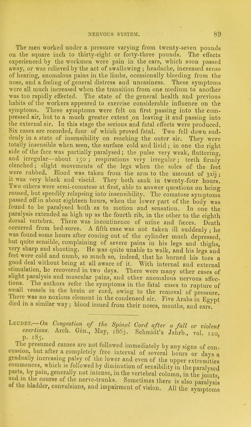 The men worked under a pressure varying from twenty-seven pounds on the square inch to thirty-eight or forty-three pounds. The effects experienced by the workmen were pain in the ears, which soon passed away, or was relieved by the act of swallowing; headache, increased sense of hearing, anomalous pains in the limbs, occasionally bleeding from the nose, and a feeliug of general distress and uneasiness. These symptoms were all much increased when the transition from one medium to another was too rapidly effected. The state of the general health and previous habits of the workers appeared to exercise considerable influence on the symptoms. These symptoms were felt on first passing into the com- pressed air, but to a much greater extent .on leaving it and passing into the external air. In this stage the serious and fatal effects were produced. Six cases are recorded, four of which proved fatal. Two fell down sud- denly in a state of insensibility on reaching the outer air. They were totally insensible when seen, the surface cold and livid; in one the right side of the face was partially paralysed; the pulse very weak, fluttering, and irregular—about 150 ; respirations very irregular; teeth firmly clenched; slight movements of the legs when the soles of the feet were rubbed. Blood was taken from the arm to the amount of gxij ; it was very black and viscid. They both sank in twenty-four hours. Two others were semi-comatose at first, able to answer questions on being roused, but speedily relapsing into insensibility. The comatose symptoms passed off in about eighteen hours, when the lower part of the body was found to be paralysed both as to motion and sensation. In one the paralysis extended as high up as the fourth rib, in the other to the eighth dorsal vertebra. There was incontinence of urine and faeces. Death occurred from bed-sores. A fifth case was not taken ill suddenly ; he was found some hours after coming out of the cylinder much depressed, but quite sensible, complaining of severe pains in his legs and thighs,' very sharp and shooting. He was quite unable to walk, and his legs and feet were cold and numb, so much so, indeed, that he burned his toes a good deal without being at all aware of it. With internal and external stimulation, he recovered in two days. There were many other cases of slight paralysis and muscular pains, and other anomalous nervous affec- tions. The authors refer the symptoms in the fatal cases to rupture of small vessels in the brain or cord, owing to the removal of pressure There was no noxious element in the condensed air. Five Arabs in E°ypt died in a similar way; blood issued from their noses, mouths, and ears. Leudet.— On Congestion of the Spinal Cord after a fall or violent exertions. Arch. Gen., May, 1863. Schmidt's Jahrb., vol. 120 p. 185. The presumed causes are not followed immediately by any signs of con- cussion, but after a completely free interval of several hours or days a gradually increasing palsy of the lower and even of the upper extremities commences, which is followed by diminution of sensibility in the paralysed parts, by pain, generally not intense, in the vertebral column, in the joints and in the course of the nerve-trunks. Sometimes there is also paralysis ot the bladder, convulsions, and impairment of vision. All the svmptoms