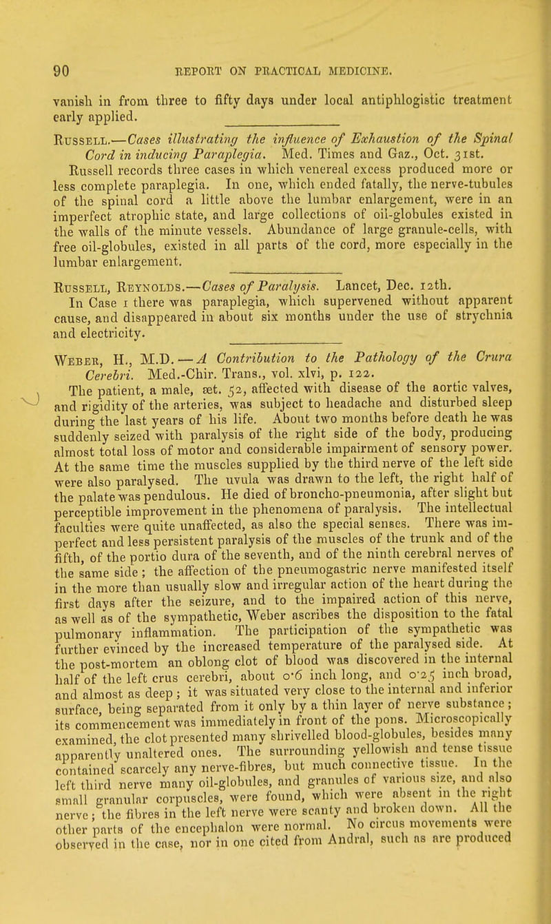 vanish in from three to fifty days under local antiphlogistic treatment early applied. Russell.—Cases illustrating the influence of Exhaustion of the Spinal Cord in inducing Paraplegia. Med. Times and Gaz., Oct. 31st. Russell records three cases in which venereal excess produced more or less complete paraplegia. In one, which ended fatally, the nerve-tubules of the spinal cord a little above the lumbar enlargement, were in an imperfect atrophic state, and large collections of oii-globules existed in the walls of the minute vessels. Abundance of large granule-cells, with free oil-globules, existed in all parts of the cord, more especially in the lumbar enlargement. Russell, Reynolds.—Cases of Paralysis. Lancet, Dec. 12th. In Case 1 there was paraplegia, which supervened without apparent cause, and disappeared in about six months under the use of strychnia and electricity. Weber, H., M.D.—A Contribution to the Pathology of the Crura Cerebri. Med.-Chir. Trans., vol. xlvi, p. 122. The patient, a male, jet. 52, affected with disease of the aortic valves, and rigidity of the arteries, was subject to headache and disturbed sleep during the last years of his life. About two months before death he was suddenly seized with paralysis of the right side of the body, producing almost total loss of motor and considerable impairment of sensory power. At the same time the muscles supplied by the third nerve of the left side were also paralysed. The uvula was drawn to the left, the right half of the palate was pendulous. He died of broncho-pneumonia, after slight but perceptible improvement in tbe phenomena of paralysis. The intellectual faculties were quite unaffected, as also the special senses. There was im- perfect and less persistent paralysis of the muscles of the trunk and of tbe fifth, of the portio dura of the seventh, and of the ninth cerebral nerves of tbe same side ; the affection of tbe pneumogastric nerve manifested itself in the more than usually slow and irregular action of the heart during the first days after the seizure, and to the impaired action of this nerve, as well as of the sympathetic, Weber ascribes the disposition to the fatal pulmonary inflammation. The participation of the sympathetic was further evinced by the increased temperature of the paralysed side. At the post-mortem an oblong clot of blood was discovered in tbe internal half of the left crus cerebri, about o'6 inch long, and 0-2^ inch broad, and almost as deep ; it was situated very close to the internal and inferior surface being separated from it only by a thin layer of nerve substance; its commencement was immediately in front of the pons. Microscopically examined the clot presented many shrivelled blood-globules, besides many apparently unaltered ones. The surrounding yellowish and tense tissue contained scarcely any nerve-fibres, but much connective tissue. In the left third nerve many oil-globules, and granules of various size, and also small granular corpuscles, were found, which were absent 1,1 the1 right nerve ; the fibres in the left nerve were scanty and broken down. All tbe other parts of the cncephalon were normal. No circus movements were observed in (lie case, nor in one cited from Andral, such as are produced