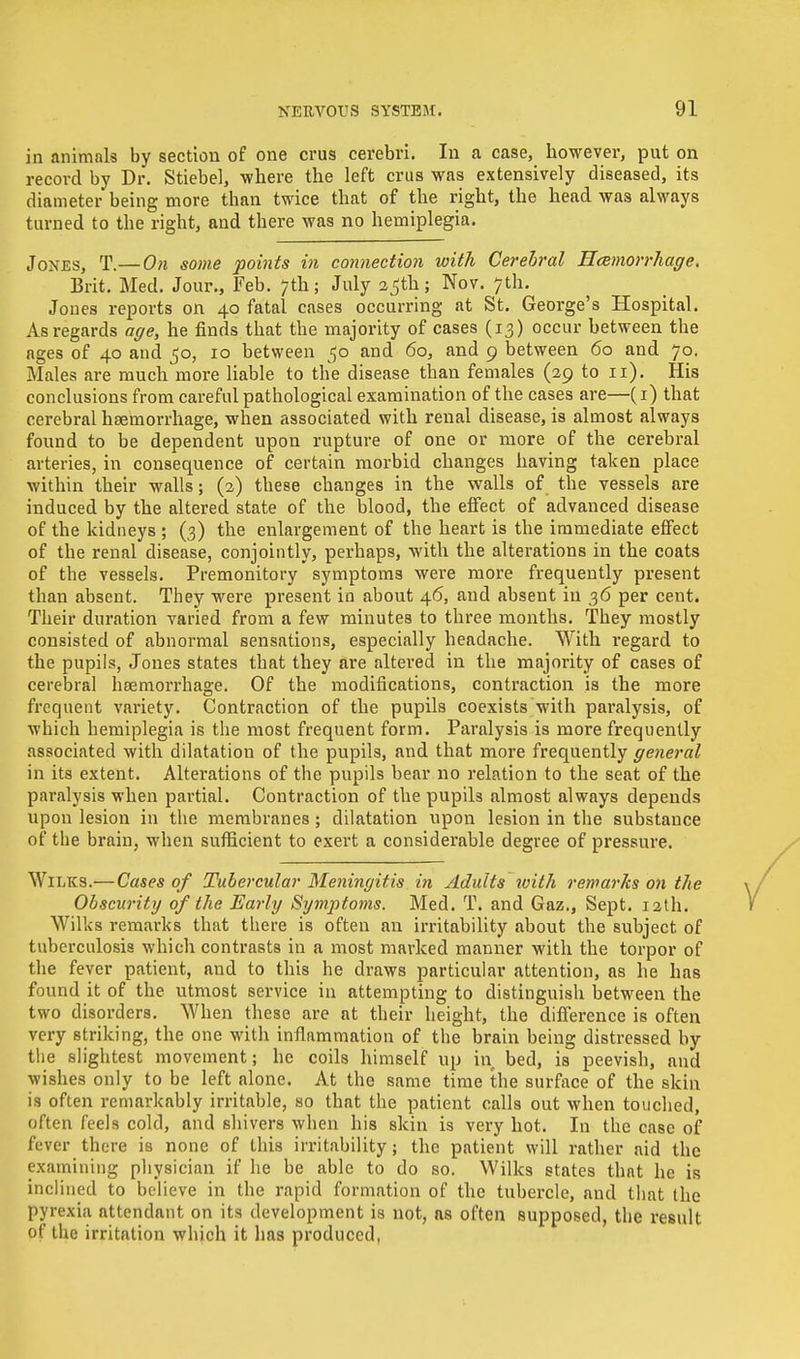 in animals by section of one crus cerebri. In a case, however, put on record by Dr. Stiebel, where the left crus was extensively diseased, its diameter being more than twice that of the right, the head was always turned to the right, and there was no hemiplegia. Jones, T.— On some points in connection with Cerebral Hemorrhage. Brit. Med. Jour., Feb. 7th; July a^th; Nov. 7th. Jones reports on 40 fatal cases occurring at St. George's Hospital. As regards age, he finds that the majority of cases (13) occur between tbe ages of 40 and 50, 10 between 50 and 60, and 9 between 60 and 70. Males are much more liable to the disease than females (29 to 11). His conclusions from careful pathological examination of the cases are—(1) that cerebral haemorrhage, when associated with renal disease, is almost always found to be dependent upon rupture of one or more of the cerebral arteries, in consequence of certain morbid changes having taken place within their walls; (2) these changes in the walls of tbe vessels are induced by the altered state of the blood, the effect of advanced disease of the kidneys ; (3) the enlargement of the heart is the immediate effect of the renal disease, conjointly, perhaps, with the alterations in the coats of tbe vessels. Premonitory symptoms were more frequently present than absent. They were present in about 46, and absent in 36 per cent. Their duration varied from a few minutes to three months. They mostly consisted of abnormal sensations, especially headache. With regard to the pupils, Jones states that they are altered in the majority of cases of cerebral haemorrhage. Of the modifications, contraction is the more frequent variety. Contraction of the pupils coexists with paralysis, of which hemiplegia is the most frequent form. Paralysis is more frequently associated with dilatation of the pupils, and that more frequently general in its extent. Alterations of the pupils bear no relation to the seat of the paralysis when partial. Contraction of the pupils almost always depends upon lesion in the membranes; dilatation upon lesion in the substance of the brain, when sufficient to exert a considerable degree of pressure. Wilks.— Cases of Tubercular Meningitis in Adults with remarks on the Obscurity of the Early Symptoms. Med. T. and Gaz., Sept. 12th. Wilks remarks that there is often an irritability about the subject of tuberculosis which contrasts in a most marked manner with the torpor of the fever patient, and to this he draws particular attention, as he has found it of the utmost service in attempting to distinguish between the two disorders. When these are at their height, the difference is often very striking, the one with inflammation of the brain being distressed by the slightest movement; he coils himself up in bed, is peevish, and wishes only to be left alone. At the same time the surface of the skin is often remarkably irritable, so that the patient calls out when touched, often feels cold, and shivers when his skin is very hot. In the case of fever there is none of this irritability; the patient will rather aid the examining physician if he be able to do so. Wilks states that he is inclined to believe in the rapid formation of the tubercle, and that the pyrexia attendant on its development is not, ns often supposed, the result of the irritation which it has produced,