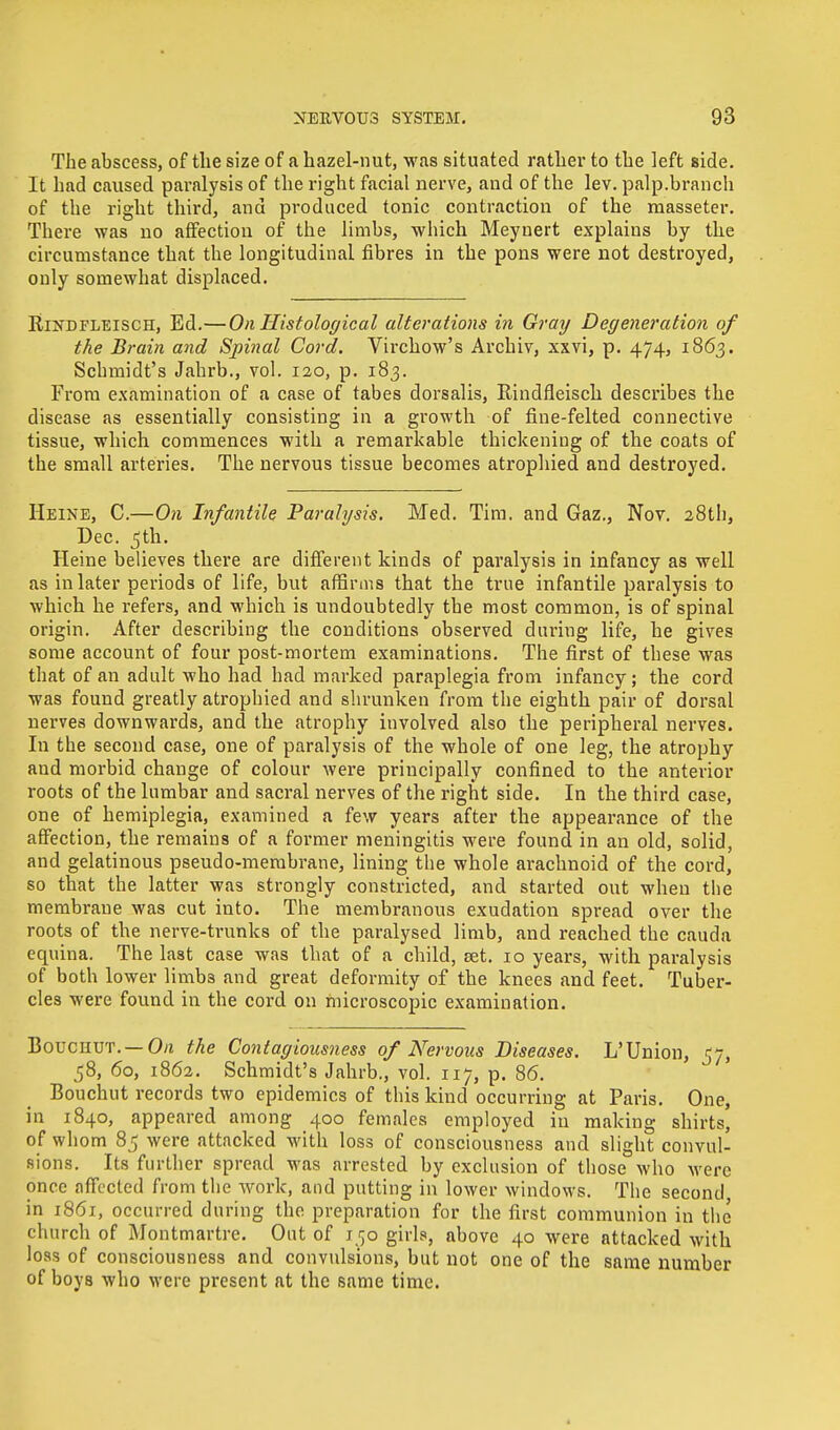 The abscess, of the size of a hazel-nut, was situated rather to the left side. It had caused paralysis of the right facial nerve, and of the lev. palp.branch of the right third, and produced tonic contraction of the masseter. There was no affection of the limbs, which Meynert explains by the circumstance that the longitudinal fibres in the pons were not destroyed, only somewhat displaced. Rikdfleisch, Ed.— On Histological alterations in Gray Degeneration of the Brain and Spinal Cord. Virchow's Archiv, xxvi, p. 474, 1863. Schmidt's Jahrb., vol. 120, p. 183. From examination of a case of tabes dorsalis, Rindfleisch describes the disease as essentially consisting in a growth of fine-felted connective tissue, which commences with a remarkable thickening of the coats of the small arteries. The nervous tissue becomes atrophied and destroyed. Heine, C.—On Infantile Paralysis. Med. Tim. and Gaz., Nov. 28th, Dec. 5th. Heine believes there are different kinds of paralysis in infancy as well as in later periods of life, but affirms that the true infantile paralysis to which he refers, and which is undoubtedly the most common, is of spinal origin. After describing the conditions observed during life, he gives some account of four post-mortem examinations. The first of these was that of an adult who had had marked paraplegia from infancy; the cord was found greatly atrophied and shrunken from the eighth pair of dorsal nerves downwards, and the atrophy involved also the peripheral nerves. In the second case, one of paralysis of the whole of one leg, the atrophy and morbid change of colour were principally confined to the anterior roots of the lumbar and sacral nerves of the right side. In the third case, one of hemiplegia, examined a few years after the appearance of the affection, the remains of a former meningitis were found in an old, solid, and gelatinous pseudo-membrane, lining the whole arachnoid of the cord, so that the latter was strongly constricted, and started out when the membrane was cut into. The membranous exudation spread over the roots of the nerve-trunks of the paralysed limb, and reached the cauda equina. The last case was that of a child, set. 10 years, with paralysis of both lower limbs and great deformity of the knees and feet. Tuber- cles were found in the cord on microscopic examination. Bouchut. — On the Contagiousness of Nervous Diseases. L'Union, 57, 58, 60, 1862. Schmidt's Jahrb., vol. 117, p. 86. Bouchut records two epidemics of this kind occurring at Paris. One, in 1840, appeared among 400 females employed in making shirts, of whom 85 were attacked with loss of consciousness and slight convul- sions. Its further spread was arrested by exclusion of those who were once affected from the work, and putting in lower windows. The second in 1861, occurred during the preparation for the first communion in the church of Montmartre. Out of 150 girls, above 40 were attacked with loss of consciousness and convulsions, but not one of the same number of boys who were present at the same time.