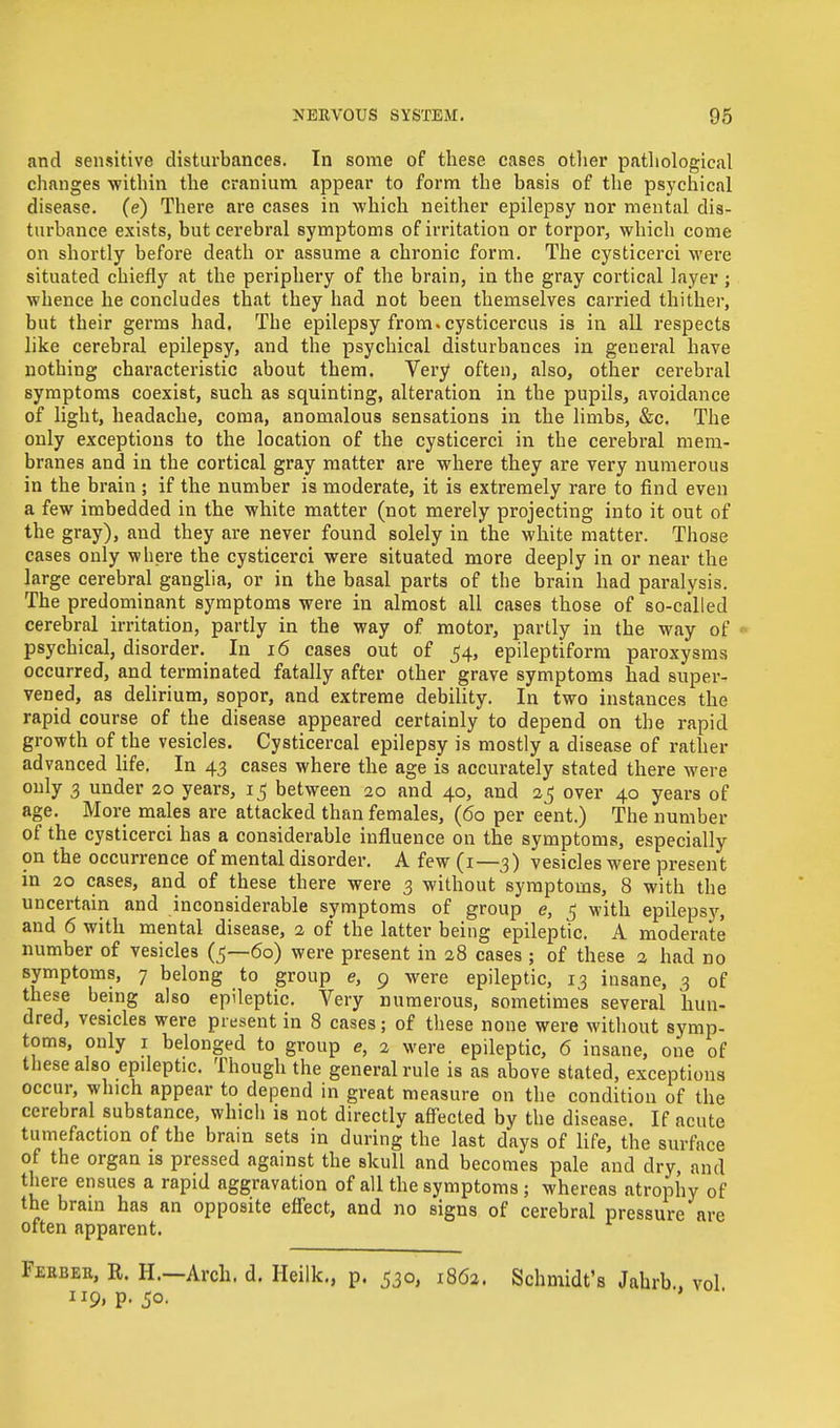 and sensitive disturbances. In some of these cases other pathological changes within the cranium appear to form the basis of the psychical disease, (e) There are cases in which neither epilepsy nor mental dis- turbance exists, but cerebral symptoms of irritation or torpor, which come on shortly before death or assume a chronic form. The cysticerci were situated chiefly at the periphery of the brain, in the gray cortical layer; whence he concludes that they had not been themselves carried thither, but their germs had. The epilepsy from, cysticercus is in all respects like cerebral epilepsy, and the psychical disturbances in general have nothing characteristic about them. Very often, also, other cerebral symptoms coexist, such as squinting, alteration in the pupils, avoidance of light, headache, coma, anomalous sensations in the limbs, &c. The only exceptions to the location of the cysticerci in the cerebral mem- branes and in the cortical gray matter are where they are very numerous in the brain ; if the number is moderate, it is extremely rare to find even a few imbedded in the white matter (not merely projecting into it out of the gray), and they are never found solely in the white matter. Those cases only where the cysticerci were situated more deeply in or near the large cerebral ganglia, or in the basal parts of the brain had paralysis. The predominant symptoms were in almost all cases those of so-called cerebral irritation, partly in the way of motor, partly in the way of psychical, disorder. In 16 cases out of 54, epileptiform paroxysms occurred, and terminated fatally after other grave symptoms had super- vened, as delirium, sopor, and extreme debility. In two instances the rapid course of the disease appeared certainly to depend on the rapid growth of the vesicles. Cysticercal epilepsy is mostly a disease of rather advanced life. In 43 cases where the age is accurately stated there were only 3 under 20 years, 15 between 20 and 40, and 25 over 40 years of age. More males are attacked than females, (60 per eent.) The number of the cysticerci has a considerable influence on the symptoms, especially on the occurrence of mental disorder. A few (1—3) vesicles were present in 20 cases, and of these there were 3 without symptoms, 8 with the uncertain and inconsiderable symptoms of group e, $ with epilepsy, and 6 with mental disease, 2 of the latter being epileptic. A moderate number of vesicles (5—60) were present in 28 cases ; of these 2 had no symptoms, 7 belong to group e, 9 were epileptic, 13 insane, 3 of these being also epileptic. Very numerous, sometimes several hun- f exceptions occur, which appear to depend in great measure on the condition of the cerebral substance, which is not directly affected by the disease. If acute tumefaction of the brain sets in during the last days of life, the surface of the organ is pressed against the skull and becomes pale and dry, and there ensues a rapid aggravation of all the symptoms ; whereas atrophy of the brain has an opposite effect, and no signs of cerebral pressure are often apparent. Febeer, R. H.—Arch. d. Heilk., p. 530, 1862. Schmidt's Jahrb., vol 119, p. 50. ' '