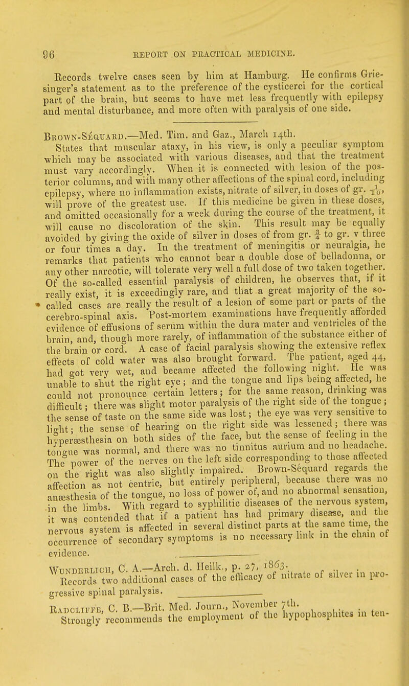 Records twelve cases seen by him at Hamburg. He confirms Grie- singer's statement as to the preference of the cysticerci for the cortical part of the brain, but seems to have met less frequently with epilepsy and mental disturbance, and more often with paralysis of one side. Brown-Seward.—Med. Tim. and Gaz., March 14th. States that muscular ataxy, in his view, is only a peculiar symptom which may be associated with various diseases, and that the treatment must vary accordingly. When it is connected with lesion of the pos- terior columns, and with many other affections of the spinal cord, including epilepsy, where no inflammation exists, nitrate of silver, in doses of gr. will prove of the greatest use. If this medicine be given in these doses, and omitted occasionally for a week during the course of the treatment, it will cause no discoloration of the skin. This result may be equally avoided by giving the oxide of silver in doses of from gr. £ to gr. v three or four times a day. In the treatment of meningitis or neuralgia, he remarks that patients who cannot bear a double dose of belladonna, or any other narcotic, will tolerate very well a full dose of two taken together. Of the so-called essential paralysis of children, he observes that, if it really exist, it is exceedingly rare, and that a great majority of the so- called cases are really the result of a lesion of some part or parts of the cerebrospinal axis. Post-mortem examinations have frequently aftorded evidence of effusions of serum within the dura mater aud ventricles of the brain, and, though more rarely, of inflammation of the substance either of the brain or cord. A case of facial paralysis showing the extensive reflex effects of cold water was also brought forward. The patient, aged 44, had got very wet, aud became affected the following night. He was unable to shut the right eye; and the tongue and hps being affected, he could not pronounce certain letters; for the same reason drinking was difficult; there was slight motor paralysis of the right side of the tongue ; the sense of taste on the same side was lost; the eye was very sensitive to light: the sense of hearing on the right side was lessened; there was hyperesthesia on both sides of the face, but the sense of feeling in he to,Ue was normal, and there was no tinnitus annum and no headache The power of the nerves on the left side corresponding to those affected on ti e right was also slightly impaired. Brown-Sequard regards the Section a°s not centric, but entirely peripheral because there was no anesthesia of the tongue, no loss of power of, and no abnormal sensation, n the limbs. With regard to syphilitic diseases of the nervous system, it was contended that if a patient has had primary disease, and he nervous system is affected in several distinct parts at the same time, the occurrence of secondary symptoms is no necessary link in the chain of evidence. . ___ Wunderlicu, C. A—Arch. d. Heilk., p. 27, 1863. Records two additional cases of the efficacy of nitrate of silver in pro- gressive spinal paralysis. . . Ru>cLii'FE C. B.—Brit. Med. Journ., November 7th. Strongly recommends the employment of the hypophosphitcs in ten-