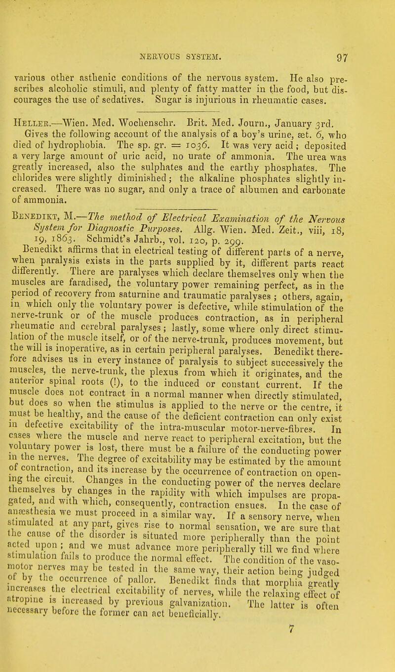 various other asthenic conditions of the nervous system. He also pre- scribes alcoholic stimuli, and plenty of fatty matter in the food, but dis- courages the use of sedatives. Sugar is injurious in rheumatic cases. Heller.—Wien. Med. Wochenschr. Brit. Med. Journ., January 3rd. Gives the following account of the analysis of a boy's urine, set. 6, who died of hydrophobia. The sp. gr. = 1036. It was very acid ; deposited a very large amount of uric acid, no urate of ammonia. The urea was greatly increased, also the sulphates and the earthy phosphates. The chlorides were slightly diminished ; the alkaline phosphates slightly in- creased. There was no sugar, and only a trace of albumen and carbonate of ammonia. Benedikt, M.—The method of Electrical Examination of the Nervous System for Diagnostic Purposes. Allg. Wien. Med. Zeit.3 viii, 18, 19, 1863. Schmidt's Jahrb., vol. 120, p. 299. Benedikt affirms that in electrical testing of different parts of a nerve, when paralysis exists in the parts supplied by it, different parts react differently. There are paralyses which declare themselves only when the muscles are faradised, the voluntary power remaining perfect, as in the period of recovery from saturnine and traumatic paralyses ; others, again, in which only the voluntary power is defective, while stimulation of the nerve-trunk or of the muscle produces contraction, as in peripheral rheumatic and cerebral paralyses; lastly, some where only direct stimu- lation of the muscle itself, or of the nerve-trunk, produces movement, but the wil is inoperative, as in certain peripheral paralyses. Benedikt there- fore advises us in every instance of paralysis to subject successively the muscles, the nerve-trunk, the plexus from which it originates, and the anterior spinal roots (!), to the induced or constant current. If the muscle does not contract in a normal manner when directly stimulated but does so when the stimulus is applied to the nerve or the centre, it must be healthy, and the cause of the deficient contraction can only exist in defective excitability of the intra-muscular motor-nerve-fibres. In cases where the muscle and nerve react to peripheral excitation, but the voluntary power is lost, there must be a failure of the conducting power m the nerves. The degree of excitability may be estimated by the amount ot contraction, and its increase by the occurrence of contraction on open- ing the circuit. Changes in the conducting power of the nerves declare themselves by changes in the rapidity with which impulses are propa- gated and with which, consequently, contraction ensues. In the case of anesthesia we must proceed in a similar way. If a sensory nerve, when stimulated at any part gives rise to normal sensation, we are sure that the cause of the disorder is situated more peripherally than the point acted upon ; and we must advance more peripherally till we find where stimulation fails to produce the normal effect. The condition of the vaso- motor nerves may be tested in the same way, their action being iudo-ed of by the occurrence of pallor. Benedikt finds that morphia greatly increases the electrical excitability of nerves, while the relaxing effect of atropine is increased by previous galvanization. The latter is oft™ necessary before the former can act beneficially. 7