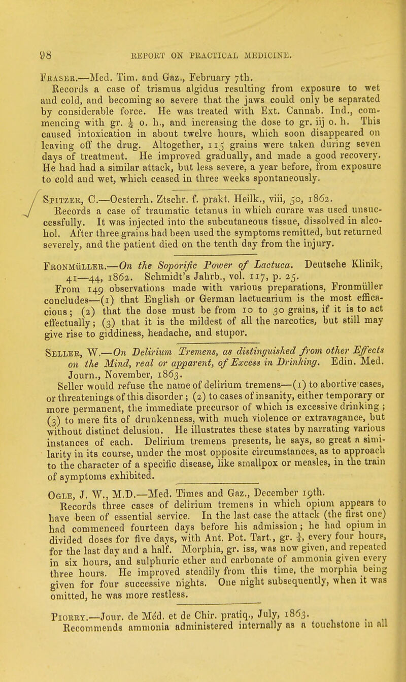 Fkaseu.—Med. Tim. and Gaz., February 7th. Records a case of trismus algidus resulting from exposure to wet and cold, and becoming so severe that the jaws could only be separated by considerable force. He was treated with Ext. Cannab. Ind., com- mencing with gr. ^ 0. h., and increasing the dose to gr. iij 0. h. This caused intoxication in about twelve hours, which soon disappeared on leaving off the drug. Altogether, grains were taken during seven days of treatment. He improved gradually, and made a good recovery. He had had a similar attack, but less severe, a year before, from exposure to cold and wet, which ceased in three weeks spontaneously. Spitzer, C.—Oesterrh. Ztschr. f. prakt. Heilk., viii, 50, 1862. Records a case of traumatic tetanus in which curare was used unsuc- cessfully. It was injected into the subcutaneous tissue, dissolved in alco- hol. After three grains had been used the symptoms remitted, but returned severely, and the patient died on the tenth day from the injury. Fkonmulleb.—On the Soporific Power of Lactuca. Deutsche Klinik, 4!—44, 1862. Schmidt's Jahrb., vol. 117, p. 25. From 149 observations made with various preparations, Fronmiiller concludes—(1) that English or German lactucarium is the most effica- cious; (2) that the dose must be from 10 to 30 grains, if it is to act effectually; (3) that it is the mildest of all the narcotics, but still may give rise to giddiness, headache, and stupor. Sellee, W.—On Delirium Tremens, as distinguished from other Effects on the Mind, real or apparent, of Excess in Drinking. Edin. Med. Journ., November, 1863. Seller would refuse the name of delirium tremens—(1) to abortive cases, or threatenings of this disorder; (2) to cases of insanity, either temporary or more permanent, the immediate precursor of which is excessive drinking ; (3) to mere fits of drunkenness, with much violence or extravagance, but ■without distinct delusion. He illustrates these states by narrating various instances of each. Delirium tremens presents, he says, so great a simi- larity in its course, under the most opposite circumstances, as to approach to the character of a specific disease, like smallpox or measles, in the train of symptoms exhibited. Ogle, J. W., M.D.—Med. Times and Gaz., December 19th. Records three cases of delirium tremens in which opium appears to have been of essential service. In the last case the attack (the first one) had commenced fourteen davs before his admission; he had opium in divided doses for five days, with Ant. Pot. Tart, gr. h every four hours, for the last day and a half. Morphia, gr. iss, was now given, and repeated in six hours, and sulphuric ether and carbonate of ammonia given every three hours. He improved steadily from this time, the morphia being given for four successive nights. One night subsequently, when it was omitted, he was more restless. PionitY.—Jour, de MeU et de Chir. pratiq., July, 1863. Recommends ammonia administered internally as a touchstone in