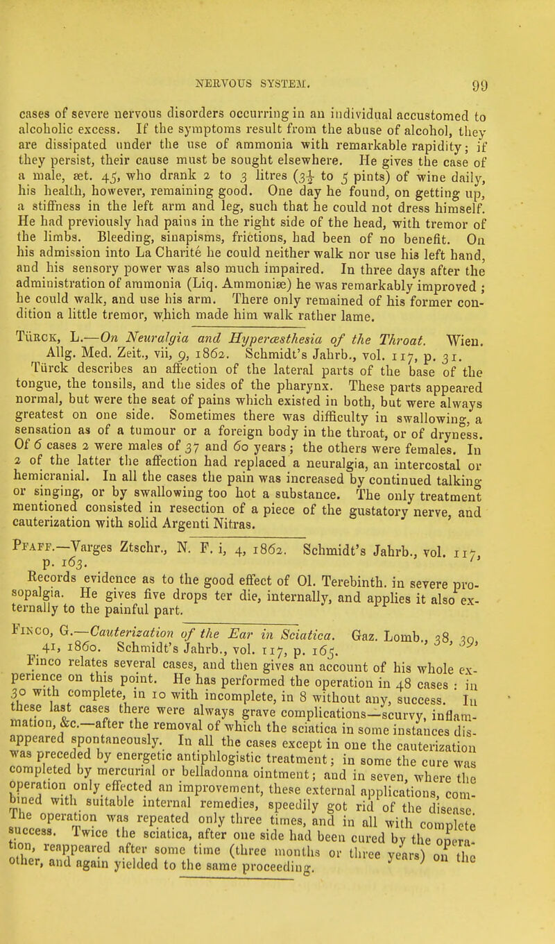 cases of severe nervous disorders occurring in an individual accustomed to alcoholic excess. If the symptoms result from the abuse of alcohol, they are dissipated under the use of ammonia with remarkable rapidity; if they persist, their cause must be sought elsewhere. lie gives the case of a male, set. 45, who drank 2 to 3 litres (31 to 5 pints) of wine daily, his health, however, remaining good. One day he found, on getting up, a stiffness in the left arm and leg, such that he could not dress himself. He had previously had pains in the right side of the head, with tremor of the limbs. Bleeding, sinapisms, frictions, had been of no benefit. On his admission into La Charite he could neither walk nor use his left hand, and his sensory power was also much impaired. In three days after the administration of ammonia (Liq. Ammoniee) he was remarkably improved ; he could walk, and use his arm. There only remained of his former con- dition a little tremor, which made him walk rather lame. TiiRCK, L.—On Neuralgia and Hypercesthesia of the Throat. Wieu. Allg. Med. Zeit., vii, 9, 1862. Schmidt's Jahrb., vol. 117, p. 31. Turck describes an affection of the lateral parts of the base of the tongue, the tonsils, and the sides of the pharynx. These parts appeared normal, but were the seat of pains which existed in both, but were always greatest on one side. Sometimes there was difficulty in swallowing a sensation as of a tumour or a foreign body in the throat, or of dryness. Of <5 cases 2 were males of 37 and 60 years; the others were females. In 2 of the latter the affection had replaced a neuralgia, an intercostal or hemicranial. In all the cases the pain was increased by continued talkino- or singing, or by swallowing too hot a substance. The only treatment mentioned consisted in resection of a piece of the gustatory nerve and cauterization with solid Argenti Nitras. Pfaff.—Varges Ztschr., N. F. i, 4, 1862. Schmidt's Jahrb., vol. m, p. 163.  Records evidence as to the good effect of 01. Terebinth, in severe pro- sopalgia. He gives five drops ter die, internally, and applies it also ex- ternally to the painful part. Fikco, G.—Cauterization of the Ear in Sciatica. Gaz. Lomb <?8 30 41, i860. Schmidt's Jahrb., vol. 117, p. 165. ' V* Finco relates several cases, and then gives an account of his whole ex perience on this point. He has performed the operation in 48 cases • in 30 with complete in 10 with incomplete, in 8 without any, success. Iu these last cases there were always grave complications-scurvy, inflam- mation, &c.-after the removal of which the sciatica in some instances dis- appeared spontaneously. In all the cases except in one the cauterization was preceded by energetic antiphlogistic treatment; in some the cure was completed by mercurial or belladonna ointment; and in seven, where the operation only effected an improvement, these external applications, com- bined with suitable internal remedies, speedily got rid of the disease lie operation was repeated only three times, and in all with complete success. Twice the sciatica, after one side had been cured by the ooera tion, reappeared after some time (three months or three years) on the other, and again yielded to the same proceeding 7 } 1 tho