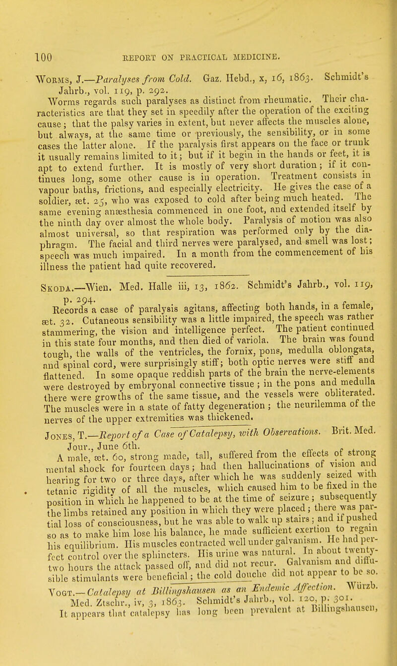 Worms, J.—Paralyses from Cold. Gaz. Hebd., x, 16, 1863. Schmidt's Jahrb., vol. 119, p. 292. Worms regards such paralyses as distinct from rheumatic. Their cha- racteristics are that they set in speedily after the operation of the exciting cause ; that the palsy varies in extent, but never affects the muscles alone, but always, at the same time or previously, the sensibility, or in some cases the latter alone. If the paralysis first appears on the face or trunk it usually remains limited to it; but if it begin in the hands or feet, it is apt to extend further. It is mostly of very short duration; if it con- tinues long, some other cause is in operation. Treatment consists 111 vapour baths, frictions, and especially electricity. He gives the case of a soldier, set. 25, who was exposed to cold after being much heated. Ihe same evening anaesthesia commenced in one foot, and extended itself by the ninth day over almost the whole body. Paralysis of motion was also almost universal, so that respiration was performed only by the dia- phragm. The facial and third nerves were paralysed, and smell was lost; speech was much impaired. In a month from the commencement of bis illness the patient had quite recovered. Skoda.—Wien. Med. Halle iii, 13, 1862. Schmidt's Jahrb., vol. 119, Records^ case of paralysis agitans, affecting both hands, in a female, get 32 Cutaneous sensibility was a little impaired, the speech was rather stammering, the vision and intelligence perfect. The patient continued in this state four months, and then died of variola. The brain was found tough, the walls of the ventricles, the fornix, pons, medulla oblongata, and spinal cord, were surprisingly stiff; both optic nerves were stiff and flattened. In some opaque reddish parts of the brain the nerve-elements were destroyed by embryonal connective tissue ; in the pons and medulla there were growths of the same tissue, and the vessels were obliterated. The muscles were in a state of fatty degeneration ; the neurilemma of the nerves of the upper extremities was thickened. Jones, T.— Report of a Case^oJCatalepsy, icith Observations. Brit. Med. Jour., June 6th. A male, set. 60, strong made, tall, suffered from the effects of strong mental shock for fourteen days; had then hallucinations of vision and hearing for two or three days, after which he was sudden y seized with tetanic rigidity of all the muscles, which caused him to be fixed in me position in which he happened to be at the time of seizure; subsequently the limbs retained any position in which they were placed; there was par- tial loss of consciousness, but he was able to walk up stairs; and if pushed so as to make him lose his balance, he made sufficient exertion to regain his equilibrium. His muscles contracted well under galvanism Heshadper- fect control over the sphincters. His urine was natural. In about twenty- two hours the attack passed off, and did not recur Galvanism and diffu- sible stimulants were beneficial; the cold douche did not appear to be so. Vow.-Catalepsy at Billingshausen as an Endemic Afectwn. Wurzb. Med. Ztschr., iv, 3, 1863. Schmidt's Jahrb., vol. 120, p. 301. It appears that catalepsy has long been prevalent at Bilhngshausen,