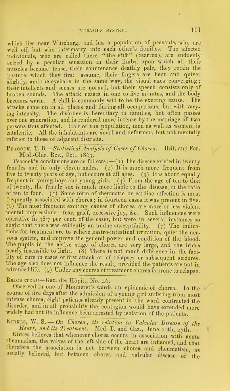 which lies near Wliizburg, and has a population of peasants, who are •well off, but who intermarry into each other's families. The affected individuals, who are called there the stiff (Starren), are suddenly- seized by a peculiar sensation in their limbs, upon which all their muscles become tense, their countenance deathly pale, they retain the posture which they first assume, their fingers are bent and quiver slightly, and the eyeballs in the same 'way, the visual axes converging; their intellects and senses are normal, but their speech consists only of broken sounds. The attack ceases in one to five minutes, and the body becomes warm. A chill is commonly said to be the exciting cause. The attacks come on in all places and during all occupations, but with vary- ing intensity. The disorder is hereditary in families, but often passes over one generation, and is rendered moi'e intense by the marriage of two persons thus affected. Half of the population, men as well as women, is cataleptic. All the inhabitants are small and deformed, but not mentally inferior to those of adjacent districts. Peacock, T. B.—Statistical Analysis of Cases of Chorea. Brit, and For. Med.-Chir. Rev., Oct., 1863. Peacock's conclusions are as follows :—(1) The disease existed in twenty females and in only eleven males. (2) It is much more frequent from five to twenty years of age, but occurs at all ages. (3) It is about equally frequent in young boys and young girls. (4) From the age of ten to that of twenty, the female sex is much more liable to the disease, in the ratio of ten to four, (j) Some form of rheumatic or cardiac affection is most frequently associated with chorea; in fourteen cases it was present in five. (6) The most frequent exciting causes of chorea are more or less violent mental impressions—fear, grief, excessive joy, &c. Such influences were operative in 387 per cent, of the cases, but were in several instances so slight that there was evidently an undue susceptibility. (7) The indica- tions for treatment are to relieve gastro-intestinal irritation, quiet the ner- vous system, and improve the general power and condition of the blood. The pupils in the active stage of chorea are very large, and the iridcs nearly insensible to light. (8) There is not much difference in the faci- lity of cure in cases of first attack or of relapses or subsequent seizures. The age also does not influence the result, provided the patients are not in advanced life. (9) Under any course of treatment chorea is prone to relapse. BiticiiETEAU—Gaz. des Hopit., No. 46. Observed in one of Mouneret's wards an epidemic of chorea. In the t course of five days after the admission of a young girl suffering from most intense chorea, eight patients already present in the ward contracted the disorder, and in all probability the contagion would have extended more widely had not its influence been arrested by isolation of the patients. Kirkes, W. S.— On Chorea; its relation to Valvular Disease of the Heart, audits Treatment. Med. T. and Gaz., June 20th, 27th. Kirkes believes that whenever chorea occurs in association with acute rheumatism, the valves of the left side of the heart are inflamed, and that therefore the association is not between chorea and rheumatism, ns usually believed, but between chorea and valvular disease of'the