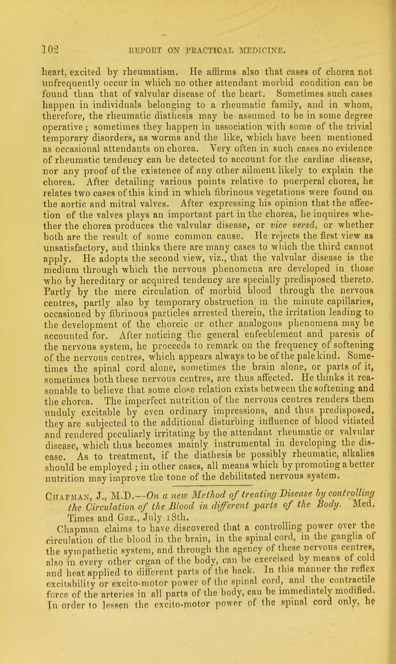 heart, excited by rheumatism. He affirms also that cases of chorea not unfrequently occur in which no other attendant morbid condition can be found than that of valvular disease of the heart. Sometimes such cases happen in individuals belonging to a rheumatic family, and in whom, therefore, the rheumatic diathesis may be assumed to be in some degree operative; sometimes they happen in association with some of the trivial temporary disorders, as worms and the like, which have been mentioned as occasional attendants on chorea. Very often in such cases no evidence of rheumatic tendency can be detected to account for the cardiac disease, nor any proof of the existence of any other ailment likely to explain the chorea. After detailing various points relative to puerperal chorea, he relates two cases of this kind in which fibrinous vegetations were found on the aortic and mitral valves. After expressing his opinion that the affec- tion of the valves plays an important part in the chorea, he inquires whe- ther the chorea produces the valvular disease, or vice versd, or whether both are the result of some common cause. He rejects the first view as unsatisfactory, and thinks there are many cases to which the third cannot apply. He adopts the second view, viz., that the valvular disease is the medium through which the nervous phenomena are developed in those who by hereditary or acquired tendency are specially predisposed thereto. Partly by the mere circulation of morbid blood through the nervous centres, partly also by temporary obstruction in the minute capillaries, occasioned by fibrinous particles arrested therein, the irritation leading to the development of the choreic or other analogous phenomena may be accounted for. After noticing the general enfeeblement and paresis of the nervous system, he proceeds to remark on the frequency of softening of the nervous centres, which appears always to be of the pale kind. Some- times the spinal cord alone, sometimes the brain alone, or parts of it, sometimes both these nervous centres, are thus affected. He thinks it rea- sonable to believe that some close relation exists between the softening and the chorea. The imperfect nutrition of the nervous centres renders them unduly excitable by even ordinary impressions, and thus predisposed, they are subjected to the additional disturbing influence of blood vitiated and rendered peculiarly irritating by the attendant rheumatic or valvular disease, which thus becomes mainly instrumental in developing the dis- ease. As to treatment, if the diathesis be possibly rheumatic, alkalies should be employed ; hi other cases, all means which by promoting a better nutrition may improve the tone of the debilitated nervous system. Chapman, J., M.D.—On a new Method of treating Disease by controlling the Circulation of the Blood in different parts of the Body. Med. Times and Gaz., July 18th. Chapman claims to have discovered that a controlling power over the circulation of the blood in the brain, in the spinal cord, in the ganglia of the sympathetic system, and through the agency of these nervous centres also in every other organ of the bodv, can be exercised by means of cold and heat, applied to different parts of the back. In this manner the reflex excitability or excito-motor power of the spinal cord, and the contractile force of the arteries in all parts of the body, can be immediately modified. Tn order to lessen the excito-motor power of the spinal cord only, he