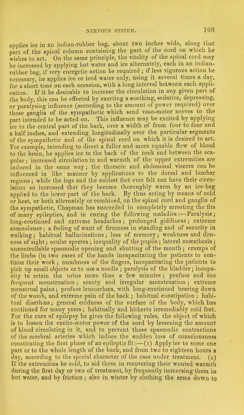 applies ice in an indian-rubber bag, about two inches wide, along that part of the spinal column containing the part of the cord on which he wishes to act. On the same principle, the vitality of the spinal cord may- be increased by applying hot water and ice alternately, each in an indian- rubber bag, if very energetic action be required ; if less vigorous action be necessary,°be applies ice or iced water only, using it several times a day, for a short time on each occasion, with a long interval between each appli- cation. If it be desirable to increase the circulation in any given part of the body, this can be effected by exerting a soothing, sedative, depressing, or paralysing influence (according to the amount of power required) over those ganglia of the sympathetic which send vaso-motor nerves to the part intended to be acted on. This influence may be excited by applying ice to the central part of the back, over a width of from four to four and a half inches, and extending longitudinally over the particular segments of the sympathetic and of the spinal cord on which it is desired to act. For example, intending to direct a fuller and more equable flow of blood to the brain, he applies ice to the back of the neck and between the sca- pular ; increased circulation in and warmth of the upper extremities are induced in the same way; the thoracic and abdominal viscera can be influenced in like manner by applications to the dorsal and lumbar regions; while the legs and the coldest feet ever felt can have their circu- lation so increased that they become thoroughly warm by an ice-bag applied to the lower part of the back. By thus acting by means of cold or heat, or both alternately or combined, on the spinal cord and ganglia of the sympathetic, Chapman has succeeded in completely arresting the fits of many epileptics, and in curing the following maladies:—Paralysis ; long-continued and extreme headaches; prolonged giddiness; extreme somnolence; a feeling of want of firmness in standing and of security in walking; habitual hallucinations; loss of memory; weakness and dim- ness of sight; ocular spectra; inequality of the pupils ; lateral anaesthesia; uncontrollable spasmodic opening and shutting of the mouth; cramps of the limbs (in two cases of the hands incapacitating the patients to con- tinue their work; numbness of the fingers, incapacitating the patients to pick up small objects or to use a needle ; paralysis of the bladder; incapa- city to retain the urine more than a few minutes ; profuse and too frequent menstruation; scanty and irregular menstruation; extreme menstrual pains ; profuse leucorrhcea, with long-continued bearing down of the womb, and extreme pain of the back ; habitual constipation ; habi- tual diarrhoea; general coldness of the surface of the body, which has continued for many years ; habitually and hitherto irremediably cold feet. For the cure of epilepsy he gives the following rules, the object of which is to lessen the excito-motor power of the cord by lessening the amount of blood circulating in it, and to prevent those spasmodic contractions of the cerebral arteries which induce the sudden loss of consciousness constituting the first phase of an epileptic fit:—(i) Apply ice to some one part or to the whole length of the back, and from two to eighteen hours a day, according to the special character of the case under treatment. (2) If the extremities be cold, to aid them in recovering their wonted warmth during the first day or two of treatment, by frequently immersing them in hot water, and by friction ; also in winter by clothing the arms down tq