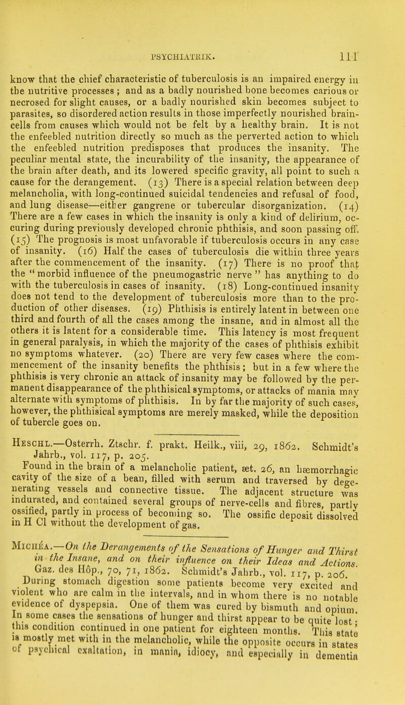know that the chief characteristic of tuberculosis is an impaired energy in the nutritive processes ; and as a badly nourished bone becomes carious or necrosed for slight causes, or a badly nourished skin becomes subject to parasites, so disordered action results in those imperfectly nourished brain- cells from causes which would not be felt by a healthy brain. It is not the enfeebled nutrition directly so much as the perverted action to which the enfeebled nutrition predisposes that produces the insanity. The peculiar mental state, the incurability of the insanity, the appearance of the brain after death, and its lowered specific gravity, all point to such a cause for the derangement. (13) There is a special relation between deep melancholia, with long-continued suicidal tendencies and refusal of food, and lung disease—either gangrene or tubercular disorganization. (14) There are a few cases in which the insanity i3 only a kind of delirium, oc- curing during previously developed chronic phthisis, and soon passing off. (15) The prognosis is most unfavorable if tuberculosis occurs in any case of insanity. (16) Half the cases of tuberculosis die within three years after the commencement of the insanity. (17) There is no proof that the morbid influence of the pneumogastric nerve  has anything to do with the tuberculosis in cases of insanity. (18) Long-continued insanity does not tend to the development of tuberculosis more than to the pro- duction of other diseases. (19) Phthisis is entirely latent in between one third and fourth of all the cases among the insane) and in almost all the others it is latent for a considerable time. This latency is most frequent in general paralysis, in which the majority of the cases of phthisis exhibit no symptoms whatever. (20) There are very few cases where the com- mencement of the insanity benefits the phthisis; but in a few where the phthisis is very chronic an attack of insanity may be followed by the per- manent disappearance of the phthisical symptoms, or attacks of mania may alternate with symptoms of phthisis. In by far the majority of such cases, however, the phthisical symptoms are merely masked, while the deposition of tubercle goes on. Heschl.—Osterrh. Ztschr. f. prakt. Heilk., viii, 29, 1862. Schmidt's Jahrb., vol. 117, p. 205. Found in the brain of a melancholic patient, set. 26, an hsemorrhagic cavity of the size of a bean, filled with serum and traversed by dege- nerating vessels and connective tissue. The adjacent structure was indurated, and contained several groups of nerve-cells and fibres, partly ossified, partly in process of becoming so. The ossific deposit dissolved in H U without the development of gas. Miciiea.—On the Derangements of the Sensations of Hunger and Thirst in the Insane, and on their influence on their Ideas and Actions Gaz. des Hop., 70, 71, 1862. Schmidt's Jahrb., vol. 117, p. 206 During stomach digestion some patients become very excited and violent who are calm in the intervals, and in whom there is no notable evidence of dyspepsia. One of them was cured by bismuth and opium In some cases the sensations of hunger and thirst appear to be quite lost • this condition continued in one patient for eighteen months. This state is mostly met with in the melancholic, while the opposite occurs in states ot psychical exaltation, in mania, idiocy, and especially in dementia