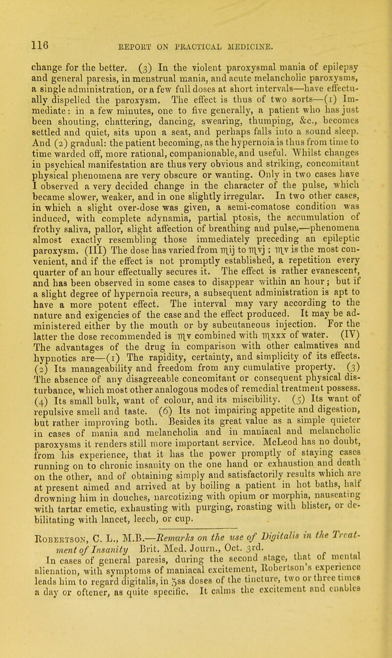 change for the better. (3) In the violent paroxysmal mania of epilepsy and general paresis, in menstrual mania, and acute melancholic paroxysms, a single administration, or a few full doses at short intervals—have effectu- ally dispelled the paroxysm. The effect is thus of two sorts—(1) Im- mediate : in a few minutes, one to five generally, a patient who has just been shouting, chattering, dancing, swearing, thumping, &c, becomes settled and quiet, sits upon a seat, and perhaps falls into a sound sleep. And (2) gradual: the patient becoming, as the hypernoia is thus from time to time warded off, more rational, companionable, and useful. Whilst changes iu psychical manifestation are thus very obvious and striking, concomitant physical phenomena are very obscure or wanting. Only in two cases have I observed a very decided change in the character of the pulse, which became slower, weaker, and in one slightly irregular. In two other cases, in which a slight over-dose was given, a semi-comatose condition was induced, with complete adynamia, partial ptosis, the accumulation of frothy saliva, pallor, slight affection of breathing and pulse,—phenomena almost exactly resembling those immediately preceding an epileptic paroxysm. (Ill) The dose has varied from mjj to n\yj; l^v is the most con- venient, and if the effect is not promptly established, a repetition every quarter of an hour effectually secures it. The effect is rather evanescent, and has been observed in some cases to disappear within an hour; but if a slight degree of hypernoia recurs, a subsequent administration is apt to have a more potent effect. The interval may vary according to the nature and exigencies of the case and the effect produced. It may be ad- ministered either by the mouth or by subcutaneous injection. For the latter the dose recommended is v\y combined with mxxx of water. (IV) The advantages of the drug in comparison with other calmatives and hypnotics are—(1) The rapidity, certainty, and simplicity of its effects. (2) Its manageability and freedom from any cumulative property. (3) The absence of any disagreeable concomitant or consequent physical dis- turbance, which most other analogous modes of remedial treatment possess. (4) Its small bulk, want of colour, and its miscibility. (5) Its want of repulsive smell and taste. (6) Its not impairing appetite and digestion, but rather improving both. Besides its great value as a simple quieter in cases of mania and melancholia and in mauiacal and melancholic paroxysms it renders still more important service. McLeod has no doubt, from his experience, that it has the power promptly of staying cases running on to chronic insanity on the one hand or exhaustion and death on the other, and of obtaining simply and satisfactorily results which are at present aimed and arrived at by boiling a patient in hot baths, half drowning him in douches, narcotizing with opium or morphia, nauseating with tartar emetic, exhausting with purging, roasting with blister, or de- bilitating with lancet, leech, or cup. Kobehtson, C. L., M.B.—Remarks on the use of Digitalis in the Treat- ment of Insanity Brit. Med. Joum., Oct. 3rd. In cases of general paresis, during the second stage, that ot mental alienation, with symptoms of maniacal excitement, Robertson s experience leads him to regard digitalis, in $ss doses of the tincture, two or three times a day or oftener, as quite specific. It calms the excitement and enables