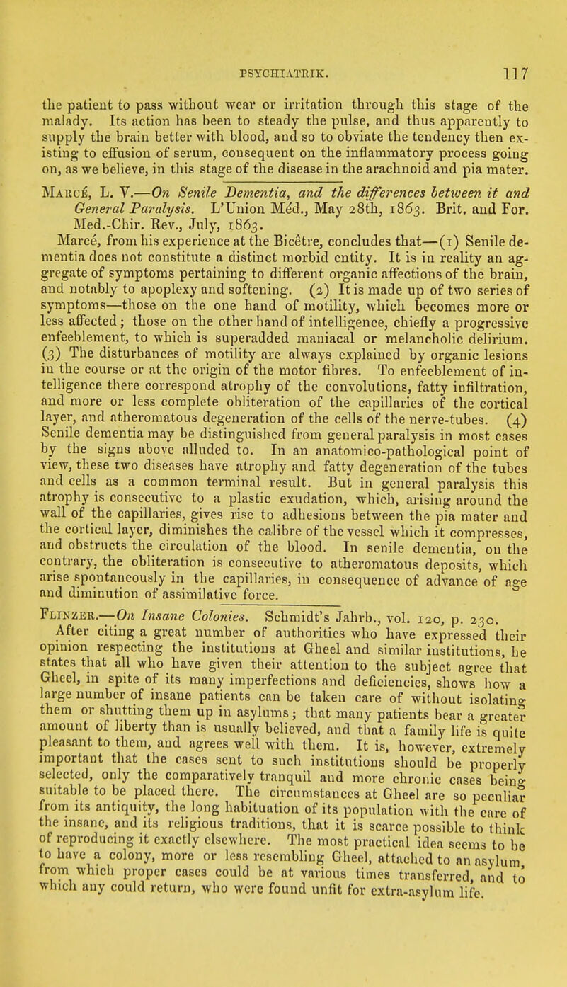 the patient to pass without wear or irritation through this stage of the malady. Its action has been to steady the pulse, and thus apparently to supply the brain better with blood, and so to obviate the tendency then ex- isting to effusion of serum, consequent on the inflammatory process going on, as we believe, in this stage of the disease in the arachnoid and pia mater. Marce, L. V.—On Senile Dementia, and the differences betiveen it and General Paralysis. L'Union Med., May 28th, 1863. Brit, and For. Med.-Chir. Rev., July, 1863. Marce, from his experience at the Bicetre, concludes that—(1) Senile de- mentia does not constitute a distinct morbid entity. It is in reality an ag- gregate of symptoms pertaining to different organic affections of the brain, and notably to apoplexy and softening. (2) It is made up of two series of symptoms—those on the one hand of motility, which becomes more or less affected ; those on the other hand of intelligence, chiefly a progressive enfeeblement, to which is superadded maniacal or melancholic delirium. (3) The disturbances of motility are always explained by organic lesions in the course or at the origin of the motor fibres. To enfeeblement of in- telligence there correspond atrophy of the convolutions, fatty infiltration, and more or less complete obliteration of the capillaries of the cortical layer, and atheromatous degeneration of the cells of the nerve-tubes. (4) Senile dementia may be distinguished from general paralysis in most cases by the signs above alluded to. In an anatomico-pathological point of view, these two diseases have atrophy and fatty degeneration of the tubes and cells as a common terminal result. But in general paralysis this atrophy is consecutive to a plastic exudation, which, arising around the wall of the capillaries, gives rise to adhesions between the pia mater and the cortical layer, diminishes the calibre of the vessel which it compresses, and obstructs the circulation of the blood. In senile dementia, on the contrary, the obliteration is consecutive to atheromatous deposits, which arise spontaneously in the capillaries, in consequence of advance of age and diminution of assimilative force. Flinzer.—On Insane Colonies. Schmidt's Jahrb., vol. 120, p. 230. After citing a great number of authorities who have expressed their opinion respecting the institutions at Gheel and similar institutions, he states that all who have given their attention to the subject agree that Gheel, in spite of its many imperfections and deficiencies, shows how a large number of insane patients can be taken care of without isolating them or shutting them up in asylums; that many patients bear a greater amount of liberty than is usually believed, and that a family life is quite pleasant to them, and agrees well with them. It is, however, extremely important that the cases sent to such institutions should be properly selected, only the comparatively tranquil and more chronic cases being suitable to be placed there. The circumstances at Gheel are so peculiar from its antiquity, the long habituation of its population with the care of the insane, and its religious traditions, that it is scarce possible to think of reproducing it exactly elsewhere. The most practical idea seeni3 to be to have a colony, more or less resembling Gheel, attached to an asylum from which proper cases could be at various times transferred, and to which any could return, who were found unfit for extra-asylum life