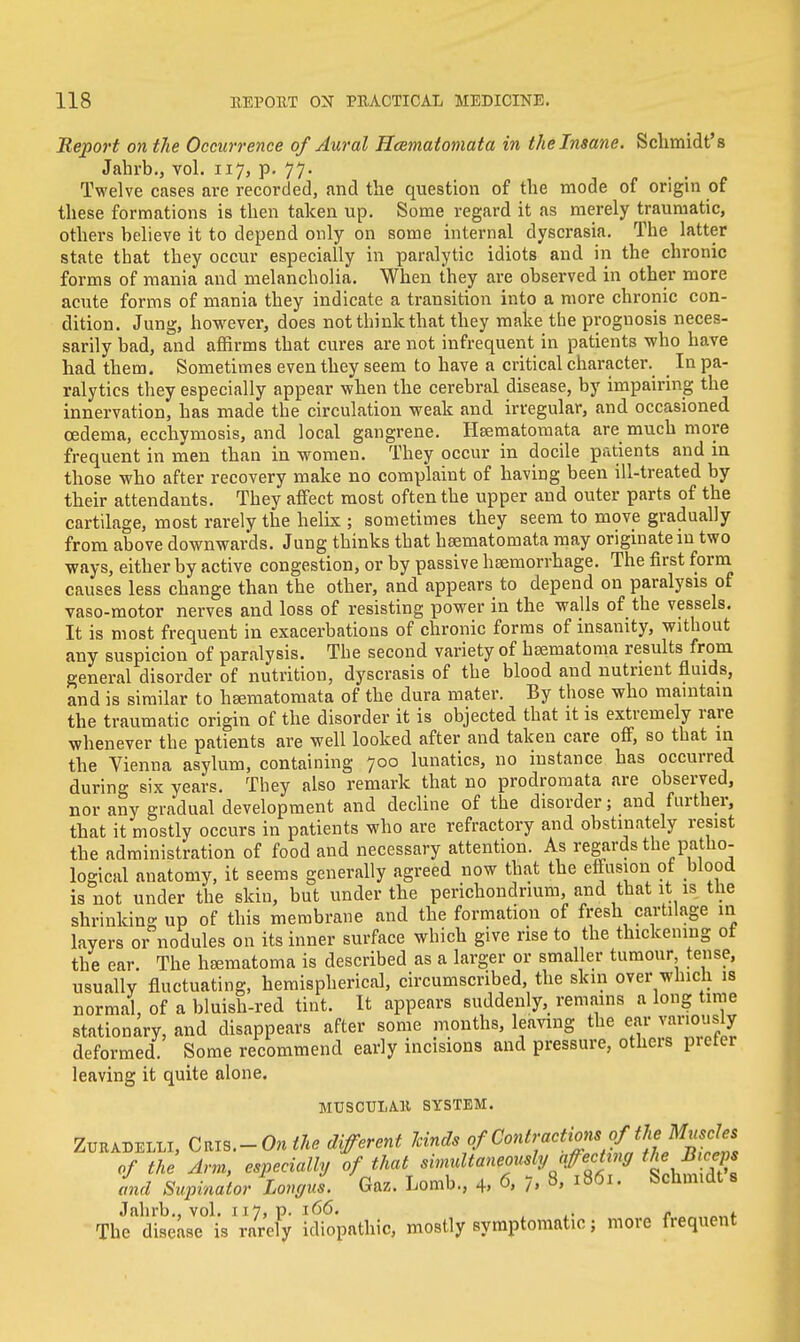 Report on the Occurrence of Aural Hcematomata in the Insane. Schmidt's Jahrb., vol. 117, p. 77. Twelve cases are recorded, and the question of the mode of origin of these formations is then taken up. Some regard it as merely traumatic, others believe it to depend only on some internal dyscrasia. The latter state that they occur especially in paralytic idiots and in the chronic forms of mania and melancholia. When they are observed in other more acute forms of mania they indicate a transition into a more chronic con- dition. Jung, however, does not think that they make the prognosis neces- sarily bad, and affirms that cures are not infrequent in patients who have had them. Sometimes even they seem to have a critical character. _ In pa- ralytics they especially appear when the cerebral disease, by impairing the innervation, has made the circulation weak and irregular, and occasioned oedema, ecchymosis, and local gangrene. Heematornata are much more frequent in men than in women. They occur in docile patients and in those who after recovery make no complaint of having been ill-treated by their attendants. They affect most often the upper and outer parts of the cartilage, most rarely the helix ; sometimes they seem to move gradually from above downwards. Jung thinks that hsematomata may originate in two ways, either by active congestion, or by passive haemorrhage. The first form causes less change than the other, and appears to depend on paralysis of vaso-motor nerves and loss of resisting power in the walls of the vessels. It is most frequent in exacerbations of chronic forms of insanity, without any suspicion of paralysis. The second variety of hBematoma results from general disorder of nutrition, dyscrasis of the blood and nutrient fluids, and is similar to hsematomata of the dura mater. By those who maintain the traumatic origin of the disorder it is objected that it is extremely rare whenever the patients are well looked after and taken care off, so that in the Vienna asylum, containing 700 lunatics, no instance has occurred during six years. They also remark that no prodromata are observed, nor any gradual development and decline of the disorder; and further, that it mostly occurs in patients who are refractory and obstinately resist the administration of food and necessary attention. As regards the patho- logical anatomy, it seems generally agreed now that the effusion of blood is not under the skin, but under the perichondrium, and that it is the shrinking up of this membrane and the formation of fresh cartilage in layers or nodules on its inner surface which give rise to the thickening ot the ear. The hsematoma is described as a larger or smaller tumour tense, usually fluctuating, hemispherical, circumscribed, the skin over which is normal, of a bluish-red tint. It appears suddenly, remains a long time stationary, and disappears after some months, leaving the ear variously deformed Some recommend early incisions and pressure, others pictei leaving it quite alone. MUSCTJLAH SYSTEM. ZuradeIiLI, Cms.-Onihe different levnds of Contractionsof\^^fes of the Arm, especially of that simultaneously affecting theSteeps and Supinator Longus. Gaz. Lomb., 4, 6, 7, 8, 1861. Schmidt s Jahrb., vol. r 17, p. 166. , „ . The disease is rarely idiopathic, mostly symptomatic; more frequent