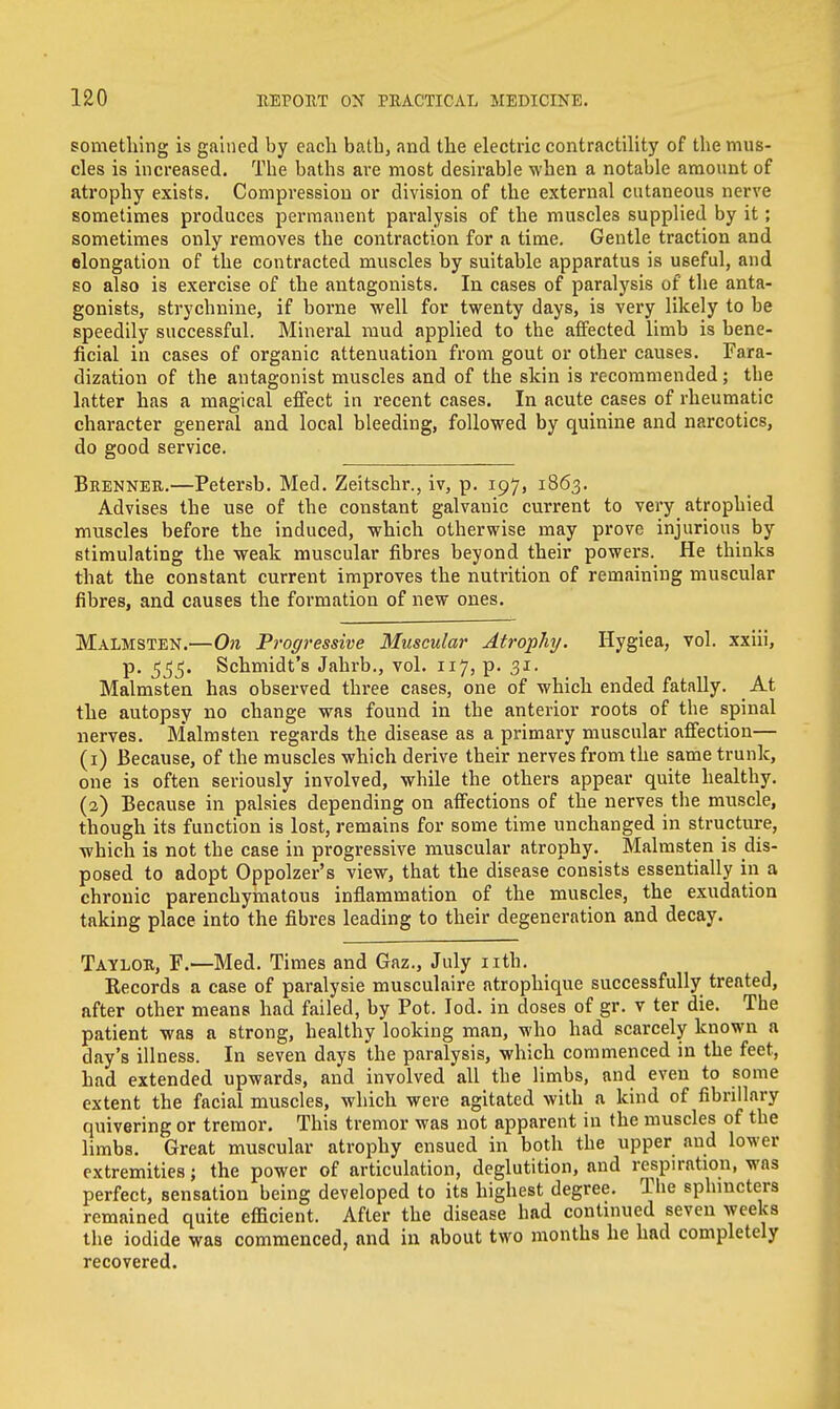 something is gained by each bath, and the electric contractility of the mus- cles is increased. The baths are most desirable when a notable amount of atrophy exists. Compression or division of the external cutaneous nerve sometimes produces permanent paralysis of the muscles supplied by it; sometimes only removes the contraction for a time. Gentle traction and elongation of the contracted muscles by suitable apparatus is useful, and so also is exercise of the antagonists. In cases of paralysis of the anta- gonists, strychnine, if borne well for twenty days, is very likely to be speedily successful. Mineral mud applied to the affected limb is bene- ficial in cases of organic attenuation from gout or other causes. Fara- dization of the antagonist muscles and of the skin is recommended; the latter has a magical effect in recent cases. In acute cases of rheumatic character general and local bleeding, followed by quinine and narcotics, do good service. Brenner.—Petersb. Med. Zeitschr., iv, p. 197, 1863. Advises the use of the constant galvanic current to very atrophied muscles before the induced, which otherwise may prove injurious by stimulating the weak muscular fibres beyond their powers. He thinks that the constant current improves the nutrition of remaining muscular fibres, and causes the formation of new ones. Malmsten.—On Progressive Muscular Atrophy. Hygiea, vol. xxiii, p. 355. Schmidt's Jahrb., vol. 117, p. 31. Malmsten has observed three cases, one of which ended fatally. _ At the autopsy no change was found in the anterior roots of the spinal nerves. Malmsten regards the disease as a primary muscular affection— (1) Because, of the muscles which derive their nerves from the same trunk, one is often seriously involved, while the others appear quite healthy. (2) Because in palsies depending on affections of the nerves the muscle, though its function is lost, remains for some time unchanged in structure, which is not the case in progressive muscular atrophy. Malmsten is dis- posed to adopt Oppolzer's view, that the disease consists essentially in a chronic parenchymatous inflammation of the muscles, the exudation taking place into the fibres leading to their degeneration and decay. Taylor, F.—Med. Times and Gaz., July nth. Eecords a case of paralysie musculaire atrophique successfully treated, after other means had failed, by Pot. Iod. in doses of gr. v ter die. The patient was a strong, healthy looking man, who had scarcely known a day's illness. In seven days the paralysis, which commenced in the feet, had extended upwards, and involved all the limbs, and even to some extent the facial muscles, which were agitated with a kind of fibrillary quivering or tremor. This tremor was not apparent in the muscles of the limbs. Great muscular atrophy ensued in both the upper and lower extremities; the power of articulation, deglutition, and respiration, was perfect, sensation being developed to its highest degree. The sphincters remained quite efficient. After the disease had continued seven weeks the iodide was commenced, and in about two months he had completely recovered.