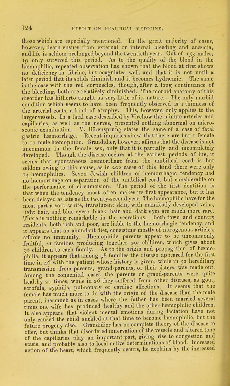 those which are especially mentioned. In the great majority of cases, however, death ensues from external or internal bleeding and anaemia, and life is seldom prolonged beyond the twentieth year. Out of 153 males, 19 only survived this period. As to the quality of the blood in the haemophilic, repeated observation has shown that the blood at first shows no deficiency in fibrine, but coagulates well, and that it is not until a later period that its solids diminish and it becomes hydroemic. The same is the case with the red corpuscles, though, after a long continuance of the bleeding, both are relatively diminished. The morbid anatomy of this disorder has hitherto taught us very little of its nature. The only morbid condition which seems to have been frequently observed is a thinness of the arterial coats, a kind of atrophy. This, however, only applies to the larger vessels. In a fatal case described by Virchow the minute arteries and capillaries, as well as the nerves, presented nothing abnormal on micro- scopic examination. V. Barensprung states the same of a case of fatal gastric haemorrhage. Recent inquiries show that there are but 1 female to 11 male haemophilic. Grandidier, however, affirms that the disease is not uncommon in the female sex, only that it is partially and incompletely developed. Though the disease occurs at the earliest periods of life, it seems that spontaneous haemorrhage from the umbilical cord is but seldom owing to this cause, as in 302 cases of this kind there were only 14 hemophilics. Seven Jewish children of hemorrhagic tendency had no haemorrhage on separation of the umbilical cord, but considerable on the performance of circumcision. The period of the first dentition is that when the tendency most often makes its first appearance, but it has been delayed as late as the twenty-second year. The hsemophilic have for the most part a soft, white, translucent skin, with manifestly developed veins, light hair, and blue eyes; black hair and dark eyes are much more rare. There is nothing remarkable in the secretions. Both town and country residents, both rich and poor, are liable to the haemorrhagic tendency, and it appears that an abundant diet, consisting mostly of nitrogenous articles, affords no immunity. Haemophilic parents appear to be uncommonly fruitful, 21 families producing together 204 children, which gives about 9f children to each family. As to the origin and propagation of haemo- philia, it appears that among 98 families the disease appeared for the first time in 46 with the patient whose history is given, while in 52 hereditary transmission from parents, grand-parents, or their sisters, was made out. Among the congenital cases the parents or grand-parents were quite healthy 20 times, while in 26 they suffered from other diseases, as gout, scrofula, syphilis, pulmonary or cardiac affections. It seems that the female has much more to do with the origin of the disease than the male parent, inasmuch as in cases where the father has been married several times one wife has produced healthy and the other haemophilic children. It also appears that violent mental emotions during lactation have not only caused the child suckled at that time to become haemophilic, but the future progeny also. Grandidier has no complete theory of the disease to offer, but thinks that disordered innervation of the vessels and altered tone of the capillaries play an important part, giving rise to congestion and stasis, and probably also to local active determinations of blood. Increased action of the heart, which frequently occurs, he explains by the increased