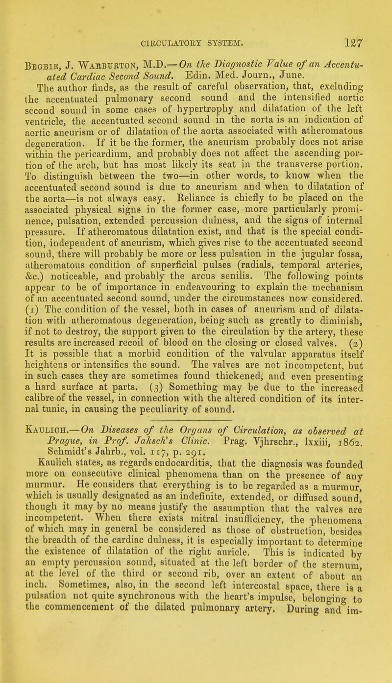 Begbie, J. Warburton, M.D.— On the Diagnostic Value of an Accentu- ated Cardiac Second Sound. Edin. Med. Journ., June. The author finds, as the result of careful observation, that, excluding the accentuated pulmonary second sound and the intensified aortic second sound in some cases of hypertrophy and dilatation of the left ventricle, the accentuated second sound in the aorta is an indication of aortic aneurism or of dilatation of the aorta associated with atheromatous degeneration. If it be the former, the aneurism probably does not arise within the pericardium, and probably does not affect the ascending por- tion of the arch, but has most likely its seat in the transverse portion. To distinguish between the two—in other words, to know when the accentuated second sound is due to aneurism and when to dilatation of the aorta—is not always easy. Reliance is chiefly to be placed on the associated physical signs in the former case, more particularly promi- nence, pulsation, extended percussion dulness, and the signs of internal pressure. If atheromatous dilatation exist, and that is the special condi- tion, independent of aneurism, which gives rise to the accentuated second sound, there will probably be more or less pulsation in the jugular fossa, atheromatous condition of superficial pulses (radials, temporal arteries, &c.) noticeable, and probably the arcus senilis. The following points appear to be of importance in endeavouring to explain the mechanism of an accentuated second sound, under the circumstances now considered, (i) The condition of the vessel, both in cases of aneurism and of dilata- tion with atheromatous degeneration, being such as greatly to diminish, if not to destroy, the support given to the circulation by the artery, these results are increased recoil of blood on the closing or closed valves. (2) It is possible that a morbid condition of the valvular apparatus itself heightens or intensifies the sound. The valves are not incompetent, but in such cases they are sometimes found thickened; and even presenting a hard surface at parts. (3) Something may be due to the increased calibre of the vessel, in connection with the altered condition of its inter- nal tunic, in causing the peculiarity of sound. Kaulioh.— On Diseases of the Organs of Circulation, as observed at Prague, in Prof. Jaksch's Clinic. Prag. Vjhrschr., lxxiii, 1862. Schmidt's Jahrb., vol. 1ij, p. 291. Kaulich states, as regards endocarditis, that the diagnosis was founded more on consecutive clinical phenomena than on the presence of any murmur. He considers that everything is to be regarded as a murmur, which is usually designated as an indefinite, extended, or diffused sound] though it may by no means justify the assumption that the valves are incompetent. When there exists mitral insufficiency, the phenomena of which may in general be considered as those of obstruction, besides the breadth of the cardiac dulness, it is especially important to determine the existence of dilatation of the right auricle. This is indicated by an empty percussion sound, situated at the left border of the sternum at the level of the third or second rib, over an extent of about an inch. Sometimes, also, in the second left intercostal space, there is a pulsation not quite synchronous with the heart's impulse, belonging to the commencement of the dilated pulmonary artery. During and im-