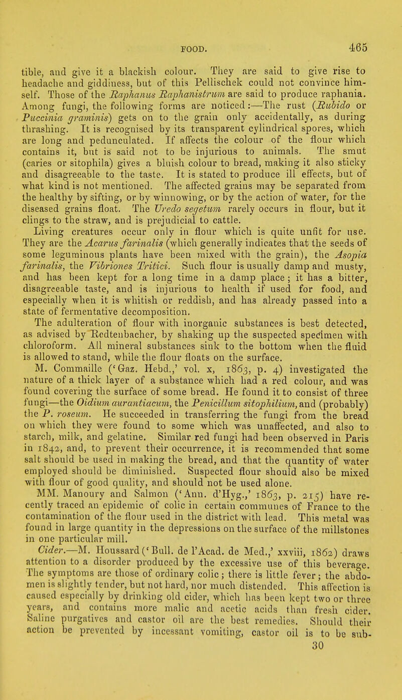 tible, aud give it a blackish colour. They are said to give rise to headache and giddiness, but of this Pellischek could not convince him- self. Those of the Raplianus Raplianistrum are said to produce raphania. Among fungi, the following forms are noticed:—The rust (Rubiclo or Puccinia graminis) gets on to the grain only accidentally, as during thrashing. It is recognised by its transparent cylindrical spores, which are long and pedunculated. If affects the colour of the flour which contains it, but is said not to be injurious to animals. The smut (caries or sitophila) gives a bluish colour to bread, making it also sticky aud disagreeable to the taste. It is stated to produce ill effects, but of what kind is not mentioned. The affected grains may be separated from the healthy by sifting, or by winnowing, or by the action of water, for the diseased grains float. The Ureclo segetum rarely occurs in flour, but it clings to the straw, and is prejudicial to cattle. Living creatures occur only in flour which is quite unfit for use. They are the Acarus farinalis (which generally indicates that the seeds of some leguminous plants have been mixed with the grain), the Asopia farinalis, the Vibriones Tritici. Such flour is usually damp and musty, and has been kept for a long time in a damp place ; it has a bitter, disagreeable taste, and is injurious to health if used for food, and especially when it is whitish or reddish, and ha3 already passed into a state of fermentative decomposition. The adulteration of flour with inorganic substances is best detected, as advised by Redtenbacher, by shaking up the suspected specimen with chloroform. All mineral substances sink to the bottom when the fluid is allowed to stand, while the flour floats on the surface. M. Commaille ('Gaz. Hebd.,' vol. x, 1863, p. 4) investigated the nature of a thick layer of a substance which had a red colour, and was found covering the surface of some bread. He found it to consist of three fungi—the Oidium aurantiacum, the Penicillum sitophilium, and (probably) the P. roseum. He succeeded in transferring the fungi from the bread on which they were found to some which was unaffected, and also to starch, milk, and gelatine. Similar red fungi had been observed in Paris in 1842, and, to prevent their occurrence, it is recommended that some salt should be used in making the bread, and that the quantity of water employed should be diminished. Suspected flour should also be mixed with flour of good quality, and should not be used alone. MM. Manoury and Salmon ('Ann. d'Hyg.,' 1863, p. 215) have re- cently traced an epidemic of colic in certain communes of France to the contamination of the flour used in the district with lead. This metal was found in large quantity in the depressions on the surface of the millstones in one particular mill. Cider.—M. Houssard («Bull, de l'Acad. de Med.,' xxviii, 1862) draws attention to a disorder produced by the excessive use of this beverage. The symptoms are those of ordinary colic; there is little fever; the abdo- men is slightly tender, but not hard, nor much distended. This affection is caused especially by drinking old cider, which lias been kept two or three years, and contains more malic and acetic acids than fresh cider. Saline purgatives and castor oil are the best remedies. Should their action be prevented by incessant vomiting, castor oil is to be sub- 30