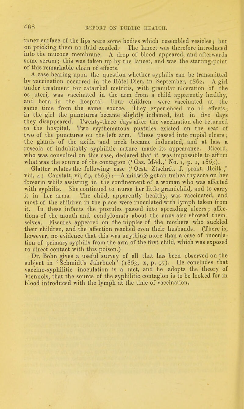 408 inner surface of the lips were some bodies which resembled vesicles; but on pricking them no fluid exuded.- The lancet was therefore introduced into the mucous membrane. A drop of blood appeared, and afterwards some serum ; this was taken up by the lancet, and was the starting-point of this remarkable chain of effects. A case bearing upon the question whether syphilis can be transmitted by vaccination occurred in the Hotel Dieu, in September, 1862. A girl under treatment for catarrhal metritis, with granular ulceration of the os uteri, was vaccinated in the arm from a child apparently healthy, and born in the hospital. Four children were vaccinated at the same time from the same source. They experienced no ill effects; in the girl the punctures became slightly inflamed, but in five days they disappeared. Twenty-three days after the vaccination she returned to the hospital. Two erythematous pustules existed on the seat of two of the punctures on the left arm. These passed into rupial ulcers ; the glands of the axilla and neck became indurated, and at last a roseola of indubitably syphilitic nature made its appearance. Ricord, who was consulted on this case, declared that it was impossible to affirm what was the source of the contagion ('Gaz. Med.,' No. 1, p. 1, 1863). Glatter relates the following case (' Oest. Ztschrft. f. prakt. Heilk.,' viii, 4 ; Canstatt, vii, 69, 1863) :—A midwife got an unhealthy sore on her forearm while assisting in the confinement of a woman who was affected with syphilis. She continued to nurse her little grandchild, and to carry it in her arms. The child, apparently healthy, was vaccinated, and most of the children in the place were inoculated with lymph taken from it. In these infants the pustules passed into spreading ulcers ; affec- tions of the mouth and condylomata about the anus also showed them- selves. Fissures appeared on the nipples of the mothers who suckled their children, and the affection reached even their husbands. (There is, however, no evidence that this was anything more than a case of inocula- tion of primary syphilis from the arm of the first child, which was exposed to direct contact with this poison.) Dr. Bohn gives a useful survey of all that has been observed on the subject in 'Schmidt's Jahrbuch' (1863, x, p. 97). He concludes that vaccino-syphilitic inoculation is a fact, and he adopts the theory of Viennois, that the source of the syphilitic contagion is to be looked for in blood introduced with the lymph at the time of vaccination.