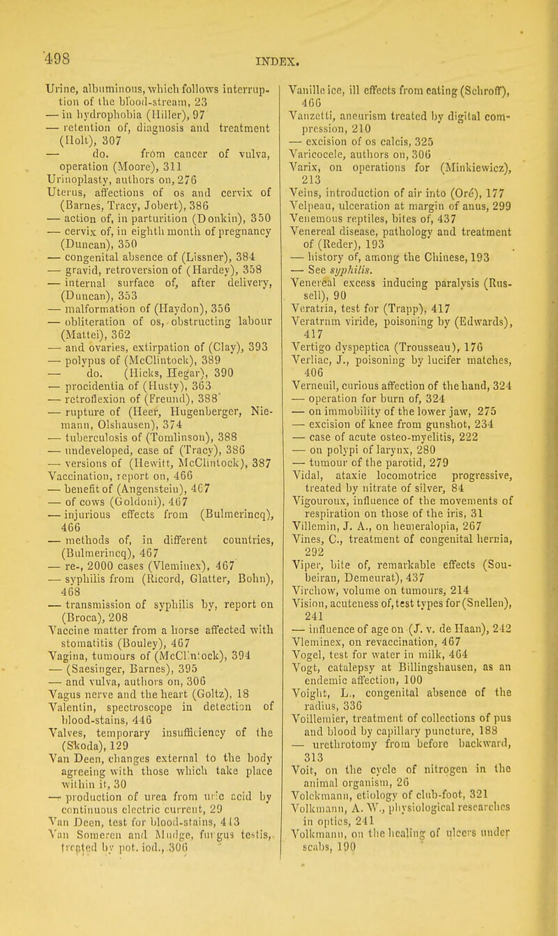 Urine, albuminous, which follows interrup- tion of the blood-stream, 23 — in hydrophobia (lliller), 97 — retention of, diagnosis and treatment (Holt), 307 — do. from cancer of vulva, operation (Moore), 311 Urinoplasty, authors on, 276 Uterus, affections of os and cervix of (Barnes, Tracy, Jobert), 386 — action of, in parturition (Donkin), 350 — cervix of, in eighth month of pregnancy (Duncan), 350 — congenital absence of (Lissner), 38-1 — gravid, retroversion of (Hardey), 358 — internal surface of, after delivery, (Duncan), 353 — malformation of (Haydon), 356 — obliteration of os, obstructing labour (Mattei), 362 — and ovaries, extirpation of (Clay), 393 — polvpus of (McClintock), 389 — 'do. (Hicks, Hegar), 390 — procidentia of (Husty), 363 — retroflexion of (Freund), 388' — rupture of (Heer, Hugenberger, Nie- mann, Olshausen), 374 — tuberculosis of (Tomlinson), 388 — undeveloped, ease of (Tracy), 386 — versions of (Hewitt, McClintock), 387 Vaccination, report on, 466 — benefit of (Angensteiu), 4C7 — of cows (Gohloni), 467 — injurious effects from (Bulmerincq), 466 — methods of, in different countries, (Bulmerincq), 467 — re-, 2000 cases (Vleminex), 467' — syphilis from (Ricord, Glatter, Bohn), 468 — transmission of syphilis by, report on (Broca), 208 Vaccine matter from a horse affected with stomatitis (Bouley), 467 Vagina, tumours of (McClmiock), 394 — (Saesinger, Barnes), 395 — and vulva, authors on, 306 Vagus nerve and the heart (Goltz), 18 Valentin, spectroscope in detection of blood-stains, 446 Valves, temporary insufficiency of the (Skoda), 129 Van Deen, changes external to the body agreeing with those which take place within it, 30 — production of urea from ui'io acid by continuous electric current, 29 Vim Deen, test for blood-stains, 413 Van Somercu and iMinige, fin gus testis, treated by pot. iod., 306 Vanilleice, ill effects from eating (Schroff), 466 Vauzetti, aneurism treated by digital com- pression, 210 — excision of os calcis, 325 Varicocele, authors on, 306 Varix, on operations for CMinkiewicz), 213 Veins, introduction of air into (Ore), 177 Velpeau, ulceration at margin of anus, 299 Venemous reptiles, bites of, 437 Venereal disease, pathology and treatment of (Reder), 193 — history of, among the Chinese, 193 — See syphilis. Venereal excess inducing paralvsis (Rus- sell), 90 Veratria, test for (Trapp), 417 Veratrnm viride, poisoning by (Edwards), 417 Vertigo dyspeptica (Trousseau), 176 Verliac, J., poisoning by lucifer matches, 406 Verneuil, curious affection of the hand, 324 — operation for burn of, 324 — on immobility of the lower jaw, 275 — excision of knee from gunshot, 234 — case of acute osteo-myelitis, 222 — on polypi of larynx, 280 — tumour of the parotid, 279 Vidal, ataxie locomotrice progressive, treated by nitrate of silver, 84 Vigouroux, influence of the movements of respiration on those of the iris, 31 Villemin, J. A., on hemeralopia, 267 Vines, C, treatment of congenital hernia, 292 Viper, bite of, remarkable effects (Sou- beiran, Demeurat), 437 Virchow, volume on tumours, 214 Vision, acuteness of, test tvpes for (Snellen), 241 — influence of age on (J. v. de Haan), 242 Vleminex, on revaccination, 467 Vogel, test for water in milk, 464 Vogt, catalepsy at Billingshausen, as an endemic affection, 100 Voight, L., congenital absence of the radius, 336 Voillemier, treatment of collections of pus and blood by capillary puncture, 188 — urethrotomy from before backward, 313 Voit, on the cycle of nitrogen in the animal organism, 26 Volckmann, etiology of club-foot, 321 Volkmann, A. W., physiological researches in optics, 241 Volkmann, on the healing of ulcers under scabs, 190