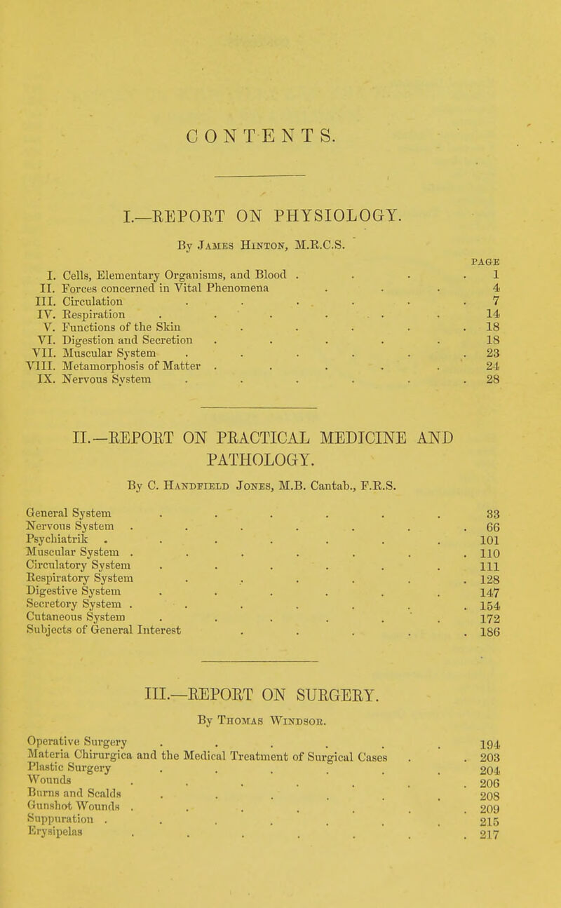 CONTENTS. L—REPORT ON PHYSIOLOGY. By James Hinton, M.E.C.S. PAGE I. Cells, Elementary Organisms, and Blood . . . .1 II. Forces concerned in Vital Phenomena ... 4 III. Circulation . . ... . .7 IV. Respiration . . . ... . 14 V. Functions of the Skiu . . . . .18 VI. Digestion and Secretion . . . . .18 VII. Muscular System . . . . . .23 VIII. Metamorphosis of Matter . . . . . ' 24 IX. Nervous System . . . . . .28 II.—REPORT ON PRACTICAL MEDICINE AND PATHOLOGY. By C. Handfieid Jones, M.B. Cantab., F.R.S. General System Nervous System Psychiatrik Muscular System . Circulatory System Respiratory System Digestive System Secretory System . Cutaneous System Subjects of General Interest 33 66 101 110 111 128 147 154 172 186 IIL—REPORT ON SURGERY. By Thoicas Windsor. Operative Sui'gery , . . . , .194 Materia Chirurgica and the Medical Treatment of Surgical Cases . . 203 Phistic Surgery ...... 204 Wounds . . . . . , .206 Burns and Scalds ...... 208 Gunshot Wounds ....... 209 Suppuration ....... 215 Erysipelas ....... 217