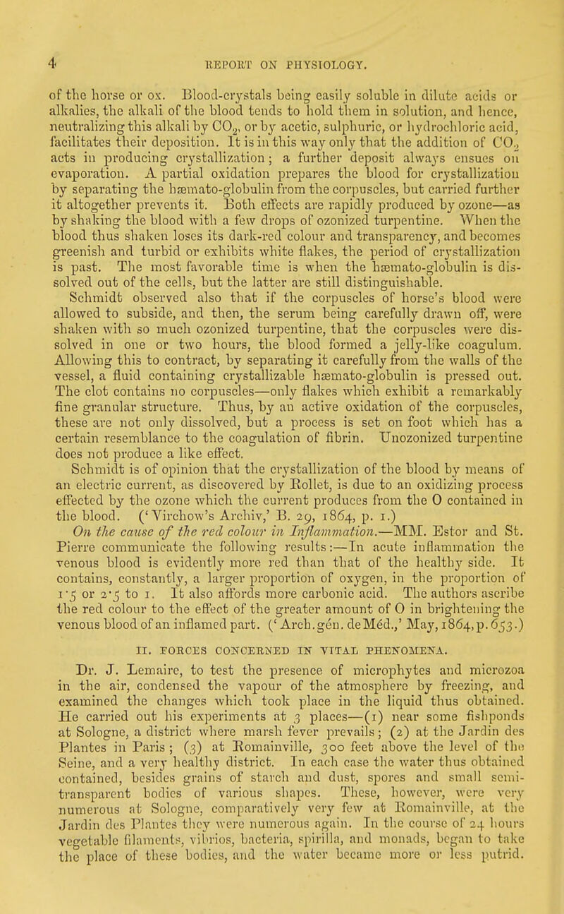 of the horse or ox. Blood-crystals being easily soluble in dilute acids or alkalies, the alkali of the blood tends to hold tliem in solution, and hence, neutralizing this alkali by CO.^, or by acetic, sulphuric, or hydrochloric acid, facilitates their deposition. It is in this way only that the addition of CO., acts in producing crystallization; a further deposit always ensues on evaporation. A partial oxidation prepares the blood for crystallization by separating the haemato-globulinfrom the corpuscles, but carried further it altogether prevents it. Both effects are rapidly produced by ozone—as by shaking the blood with a few drops of ozonized turpentine. When the blood thus shaken loses its dark-red colour and transparency, and becomes greenish and turbid or exhibits white flakes, the period of crystallization is past. The most favorable time is when the hsemato-globulin is dis- solved out of the cells, but the latter are still distinguishable. Schmidt observed also that if the corpuscles of horse's blood were allowed to subside, and then, the serum being carefully drawn off, were shaken with so much ozonized turpentine, that the corpuscles were dis- solved in one or two hours, the blood formed a jelly-like coagulum. Allowing this to contract, by separating it carefully from the walls of the vessel, a fluid containing crystallizable hsemato-globulin is pressed out. The clot contains no corpuscles—only flakes which exhibit a rcmai'kably fine granular structure. Thus, by an active oxidation of the corpuscles, these are not only dissolved, but a process is set on foot which has a certain resemblance to the coagulation of fibrin. Unozonized turpentine does not produce a like effect. Schmidt is of opinion that the crystallization of the blood by means of an electric current, as discovei'ed by KoUet, is due to an oxidizing process effected by the ozone which the current produces from the 0 contained in the blood. ('Virchow's Archiv,' B. 29, 1864, p. i.) On the cause of the red colour in Injlavnnation.—MM. Estor and St. Pierre communicate the following results:—In acute inflammation the venous blood is evidently more red than that of the health}^ side. It contains, constantly, a larger proportion of oxygen, in the proportion of i'5 or to I. It also affords more carbonic acid. The authors ascribe the red colour to the effect of the greater amount of 0 in brightening the venous blood of an inflamed part. (' Arch.gen. deMed./ May, i864,p. 653.) II. roECiiS concehned ik vital phenomena. Dr. J. Lemaire, to test the presence of microphytes and microzoa in the air, condensed the vapour of the atmosphere by freezing, and examined the changes which took place in the liquid thus obtained. He carried out his experiments at 3 places—(i) near some fishponds at Sologne, a district where marsh fever prevails; (2) at tlie Jardin dcs Plantes in Paris ; (3) at Romainville, 300 feet above the level of the Seine, and a ver^- health}; district. In each case the water thus obtained contained, besides grains of starch and dust, spores and small semi- transparent bodies of various shapes. These, however, were very numerous at Sologne, comparatively very few at Romainville, at the Jardin des Plantes they were numerous again. In the course of 24 hours vegetable filamcuts, vibrios, bacteria, spirilla, and monads, began to take the place of these bodies, and the water became more or less putrid.