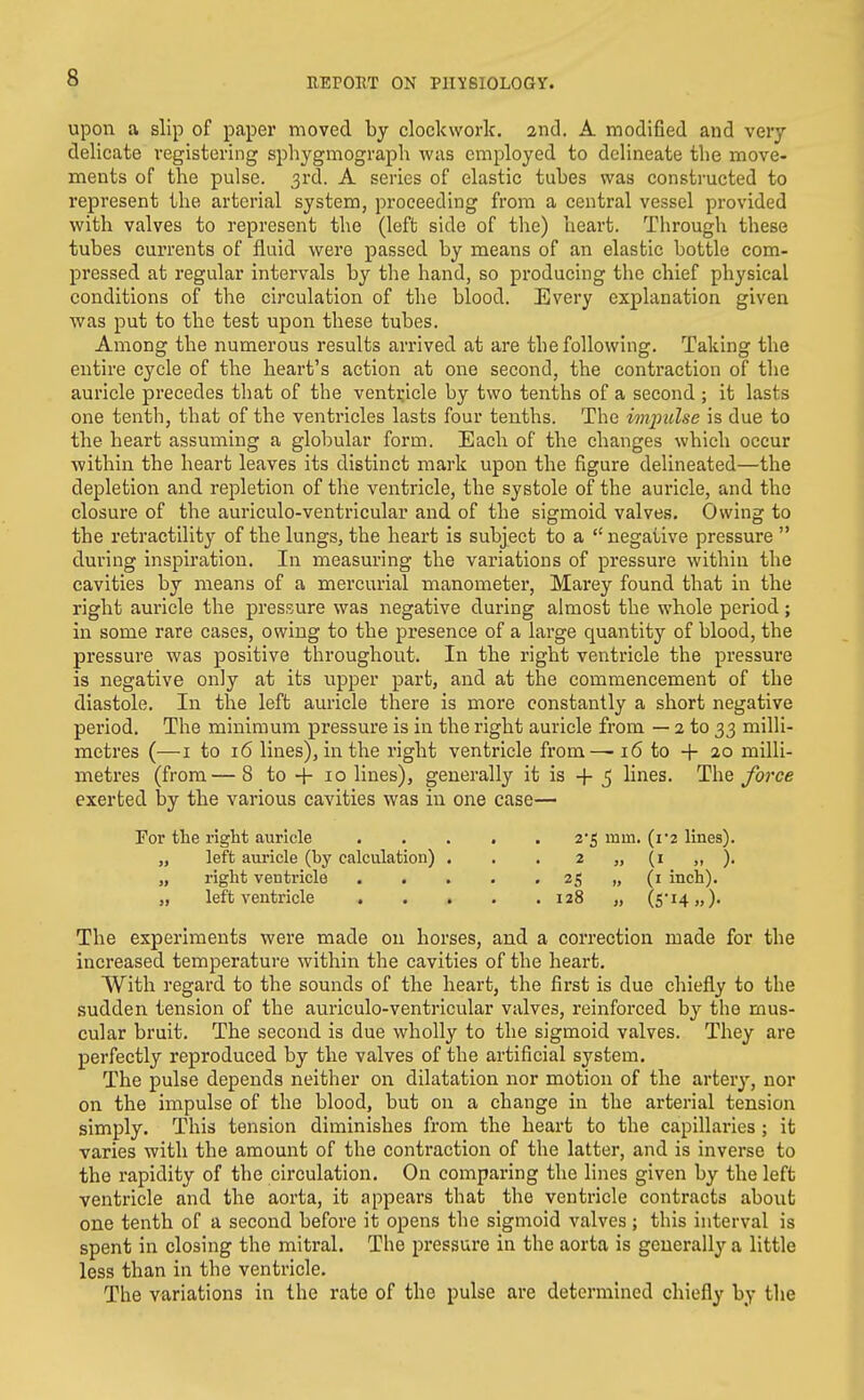 upon a slip of paper moved by clockwork. 2nd. A modified and very delicate registering sphygmograph was employed to delineate the move- ments of the pulse. 3rd. A series of elastic tubes was constructed to represent the arterial system, proceeding from a central vessel provided with valves to represent the (left side of the) heart. Through these tubes currents of fluid were passed by means of an elastic bottle com- pressed at regular intervals by the hand, so producing the chief physical conditions of tlie circulation of the blood. Every explanation given was put to the test upon these tubes. Among the numerous results arrived at are the following. Taking the entire cycle of the heart's action at one second, the contraction of the auricle precedes that of the ventricle by two tenths of a second ; it lasts one tenth, that of the ventricles lasts four tenths. The impulse is due to the heart assuming a globular form. Each of the changes which occur within the heart leaves its distinct mark upon the figure delineated—the depletion and repletion of the ventricle, the systole of the auricle, and the closure of the auriculo-ventricular and of the sigmoid valve.s. Owing to the retractility of the lungs, the heart is subject to a  negative pressure  during inspiration. In measuring the variations of pressure within the cavities by means of a mercurial manometer, Marey found that in the right auricle the pressure was negative during almost the whole period; in some rare cases, owing to the presence of a large quantity of blood, the pressure was positive throughout. In the right ventricle the pressure is negative only at its upper part, and at the commencement of the diastole. In the left auricle there is more constantly a short negative period. The minimum pressure is in the right auricle from — 2 to 33 milli- metres (—I to 16 lines), in the right ventricle from— 16 to + 20 milli- metres (from— 8 to -{- 10 lines), generally it is -f 5 lines. The force exerted by the various cavities was in one case— For the right auricle ..... 2'5 mm. (i'2 lines). „ left auricle (by calculation) . . . 2 „ (i „ ). „ right ventricle 25 „ (i inch). „ left ventricle 128 „ (5* 14,,). The experiments were made on horses, and a correction made for the increased temperature within the cavities of the heart. With regard to the sounds of the heart, the first is due chiefly to the sudden tension of the auriculo-ventricular valves, reinforced by the mus- cular bruit. The second is due wholly to the sigmoid valves. They are perfectly reproduced by the valves of the artificial system. The pulse depends neither on dilatation nor motion of the arterj', nor on the impulse of the blood, but on a change in the arterial tension simply. This tension diminishes from the heart to the capillaries; it varies with the amount of the contraction of the latter, and is inverse to the rapidity of the circulation. On comparing the lines given by the left ventricle and the aorta, it appears that the ventricle contracts about one tenth of a second before it opens the sigmoid valves ; this interval is spent in closing the mitral. The pressure in the aorta is generally a little less than in the ventricle. The variations in the rate of the pulse are determined chiefly by the