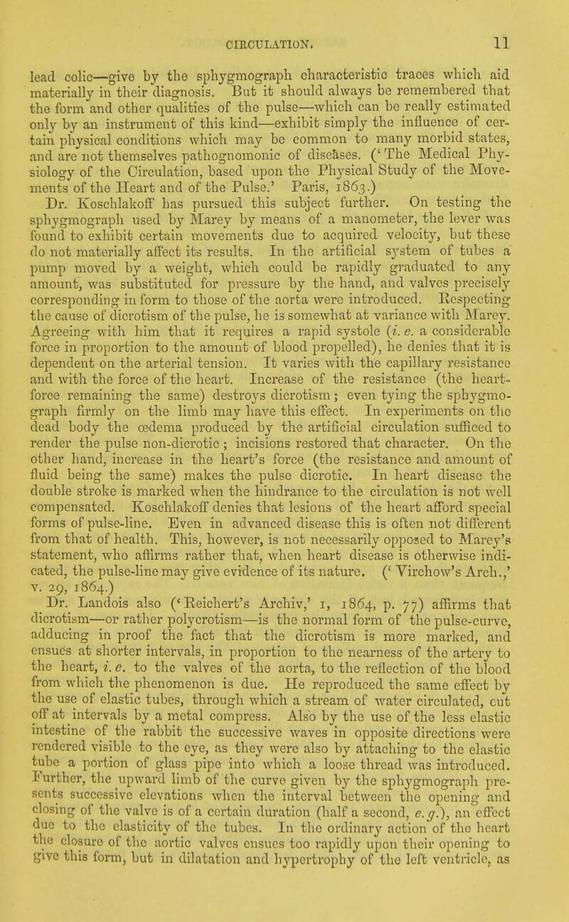 lead colic—give by the sphygmograpli characteristic traces which aid materially in their diagnosis. But it should always be renaembered that the form and other qualities of the pulse—which can be really estimated only by an instrument of this kind—exhibit simply the influence of cer- tain physical conditions which may be common to many morbid states, and are not themselves pathognomonic of diseases. (' The Medical. Phy- siology of the Circulation, based upon the Physical Study of the Move- ments of the Heart and of the Pulse.' Paris, 1863.) Dr. Koschlakoff has pursued this subject further. On testing the sphygmograph used by Marey by means of a manometer, the lever was found to exhibit certain movements due to acquired velocity, but these do not materially afl'ect its results. In the artificial sj'stem of tubes a pump moved by a weight, which could be rapidly graduated to any amount, was substituted for pressure by the hand, and valves precisely corresponding inform to those of the aorta were introduced. Respecting- the cause of dicrotism of the pulse, he is somewhat at variance with Marey. Agreeing with him that it requires a rapid systole (^. e. a considerable force in proportion to the amount of blood propelled), he denies tliat it is dependent on the arterial tension. It vai'ies with the capillary resistance and with the force of the heart. Increase of the resistance (the heart- force remaining the same) destroys dicrotism ; even tying the sphygmo- graph firmly on the limb may have this effect. In experiments on the dead body the oedema produced by the artificial circulation sufficed to render the pulse non-dicrotic ; incisions restored that character. On the other hand, increase in the heart's force (the resistance and amount of fluid being the same) makes the pulse dicrotic. In heart disease the double stroke is marked when the hindrance to the circulation is not well compensated. Koschlakofi denies that lesions of the heart afford special forms of pulse-line. Even in advanced disease this is often not dilTerent from that of health. This, however, is not necessarily opposed to Marey's statement, who affirms rather that, when heart disease is otherwise indi- cated, the pulse-line may give evidence of its nature. (' Virchow's Arch.,' V. 29, 1864.) Dr. Landois also ('Reichert's Archiv,' i, 1864, p. 77) affirms that dicrotism—or rather polycrotism—is the normal form of the pulse-curve, adducing in proof the fact that the dicrotism is more marked, and ensues at shorter intervals, in proportion to the nearness of the artery to the heart, i. e. to the valves of the aorta, to the reflection of the blood from which the phenomenon is due. He reproduced the same effect by the use of elastic tubes, through which a stream of water circulated, cut off at intervals by a metal compress. Also by the use of the less elastic intestine of the rabbit the successive waves in opposite directions were rendered visible to the eye, as they were also by attaching to the elastic tube a portion of glass pipe into which a loose thread was introduced. Further, the upward limb of the curve given by the sphygmograph pre- sents successive elevations when the interval between the opening and closing of the valve is of a certain duration (half a second, e.g.), an effect due to the elasticity of the tubes. In the ordinary action' of the licart the closure of the aortic valves ensues too rapidly upon their opening to give this form, but in dilatation and hypertrophy of the left ventricle, as