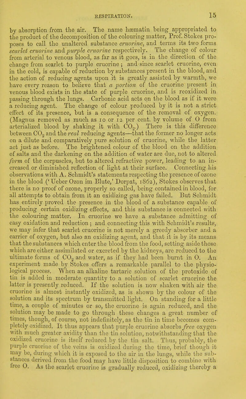 by absorption from tho air. The name hsematin being appropriated to the product of the decomposition of the colouring matter, Prof. Stokes pro- poses to call the unaltered substance crtiorinc, and terms its two forms scarlet cruorine ivnA purple cniorine respectively. The change of colour from arterial to venous blood, as far as it goes, is in the direction of tbe change from scarlet to purple cruorine ; and since scarlet cruorine, even in the cold, is capable of reduction by substances present in the blood, and the action of reducing agents upon it is greatly assisted by warmth, we have every reason to believe that a portion of the cruorine present in venous blood exists in the state of purple cruorine, and is reoxidized in passing through the lungs. Carbonic acid acts on tlie blood as if it were a reducing agent. The change of colour produced by it is not a strict effect of its presence, but is a consequence of the removal of oxygen. (Magnus removed as much as lo or 12 per cent, by volume of 0 from arterialized blood by shaking it with COg.) There is this difference between COg and the real reducing agents—that the former no longer acts on a dilute and comparatively pure solution of cruorine, while the latter act just as before. The brightened colour of the blood on the addition of salts and the darkening on the addition of water are due, not to altered form of the corpuscles, but to altered refractive power, leading to an in- creased or diminished reflection of light at their surface. Connecting his observations with A. Schmidt's statements respecting the presence of ozone in the blood ('Ueber Ozon im Blute,' Dorpat, 1862), Stokes observes that there is no proof of ozone, properly so called, being contained in blood, for all attempts to obtain from it an oxidizing gas have failed. But Schmidt has entirely proved the presence in the blood of a substance capable of producing certain oxidizing effects, and this substance is connected with the colouring matter. In cruorine we have a substance admitting of easy oxidation and reduction ; and connecting this with Schmidt's results, we may infer that scarlet cruorine is not merely a greedy absorber and a carrier of oxygen, but also an oxidizing agent, and that it is by its means that the substances which enter the blood from the food, setting aside those which are either assimilated or excreted by the kidneys, are reduced to the ultimate forms of CO^ and water, as if they had been burnt in 0. An experiment made by Stokes offers a remarkable parallel to the physio- logical process. When an alkaline tartaric solution of the protoxide of tin is added in moderate quantity to a solution of scarlet cruorine the latter is presently reduced. If the solution is now shaken with air tho cruorine is almost instantly oxidized, as is shown by the colour of the solution and its spectrum by transmitted light. On standing for a little time,^ a couple of minutes or so, the cruorine is again reduced, and the solution may be made to go through these changes a great number of times, though, of course, not indefinitely, as the tin in time becomes com- pletely oxidized. It thus appears that purple cruorine absorbsoxygen with much greater avidity than the tin solution, notwithstanding that the oxidized cruorine is itself reduced by the tin salt. Thus, probably, tho purple cruorine of the veins is oxidized during the time, brief though it may be, during which it is exposed to the air in the lungs, while tlic sub- stances derived from tlic food may have little disposition to combine with free O. As the scarlet cruorine is gradually reduced, oxidizing thereby a