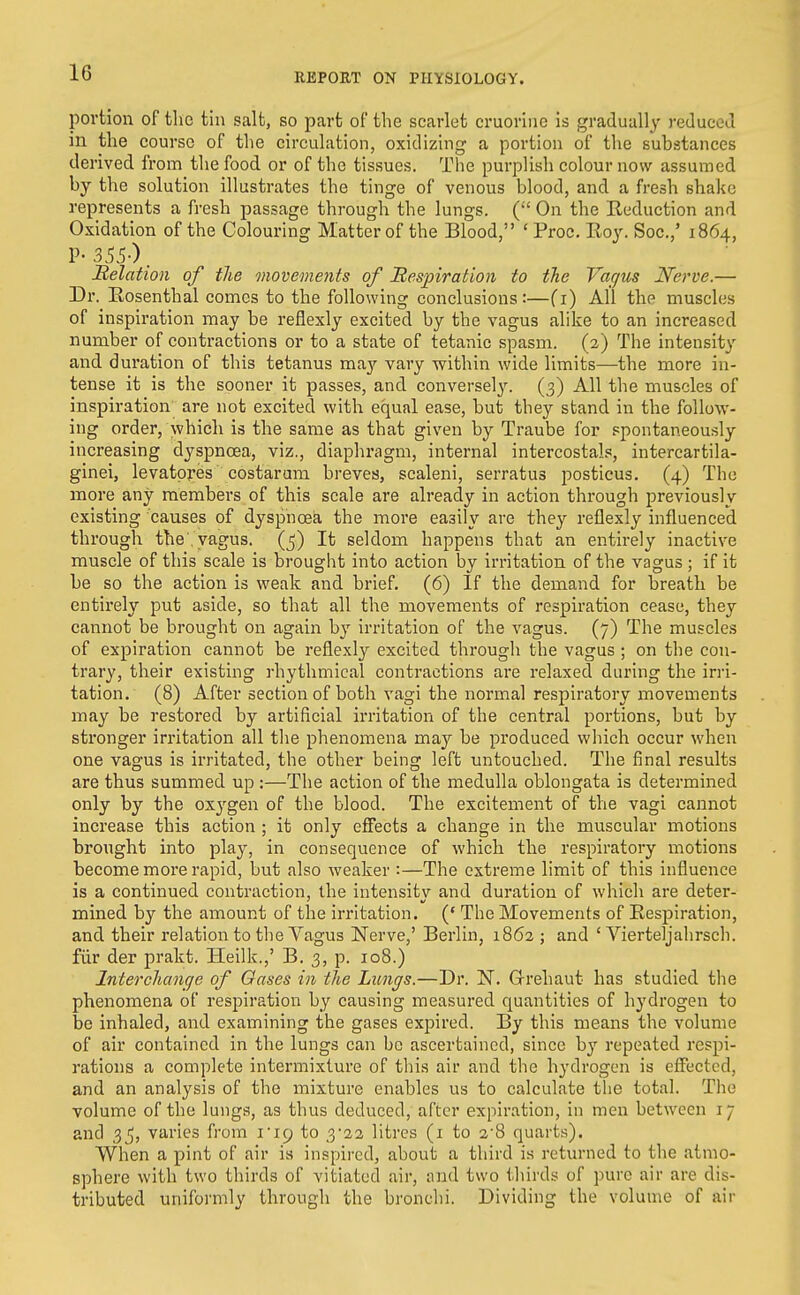 portion of the tin salt, so part of the scarlet cruoriiie is gradually reduced in the course of the circulation, oxidizing a portion of the substances derived from the food or of the tissues. The purplish colour now assumed by the solution illustrates the tinge of venous blood, and a fresh shako represents a fresh passage through the lungs. ( On the Reduction and Oxidation of the Colouring Matter of the Blood, ' Proc. Roy. Soc.,' 1864, Belation of the movements of Bespiration to the Vagus Nerve.— Dr. Rosenthal comes to the following conclusions:—fi) All the muscles of inspiration may be reflexly excited by the vagus alike to an increased number of contractions or to a state of tetanic spasm. (2) The intensity and duration of this tetanus ma3'- vary within wide limits—the more in- tense it is the sooner it passes, and conversely. (3) All the muscles of inspiration are not excited with equal ease, but they stand in the follow- ing order, which is the same as that given by Traube for spontaneously increasing dyspnoea, viz., diaphragm, internal intercostal?, intercartila- ginei, levatpi-es costarum breves, scaleni, serratus posticus. (4) The more any members of this scale are already in action through previously existing causes of dyspnoea the more easily are they reflexly influenced through the'vagus. (5) It seldom happens that an entirely inactive muscle of this scale is brought into action by irritation of the vagus ; if it be so the action is weak and brief. (6) If the demand for breath be entirely put aside, so that all the movements of respiration cease, they cannot be brought on again b}' irritation of the vagus. (7) The muscles of expiration cannot be reflexly excited through the vagus ; on the con- trary, their existing rhythmical contractions are relaxed during the irri- tation, (8) After section of both vagi the normal respiratory movements may be restored by artificial irritation of the central portions, but by stronger irritation all tlie phenomena may be produced which occur when one vagus is irritated, the other being left untouched. The final results are thus summed up :—The action of the medulla oblongata is determined only by the oxygen of the blood. The excitement of the vagi cannot increase this action ; it only effects a change in the muscular motions brought into play, in consequence of which the respiratory motions become more rapid, but also weaker :—The extreme limit of this influence is a continued contraction, the intensitv and duration of which are deter- mined by the amount of the irritation. (* The Movements of Respiration, and their relation to the Vagus Nerve,' Berlin, 1862 ; and ' Vierteljahrsch. fiir der prakt. Heilk.,' B. 3, p. 108.) Interchange of Oases in the Lungs.—Dr. N. Grehaut has studied the phenomena of respiration by causing measured quantities of hydrogen to be inhaled, and examining the gases expired. By this means the volume of air contained in the lungs can be ascertained, since repeated respi- rations a complete intermixture of this air and the hydrogen is effected, and an analysis of the mixture enables us to calculate the total. The volume of the lungs, as thus deduced, after expiration, in men between 17 and 35, varies from I'lp to 3*22 litres (i to 2'8 quarts). When a pint of air is inspii-ed, about a third is returned to the atmo- sphere with two thirds of vitiated air, and two thirds of pure air are dis- tributed uniformly through the bronchi. Dividing the volume of air