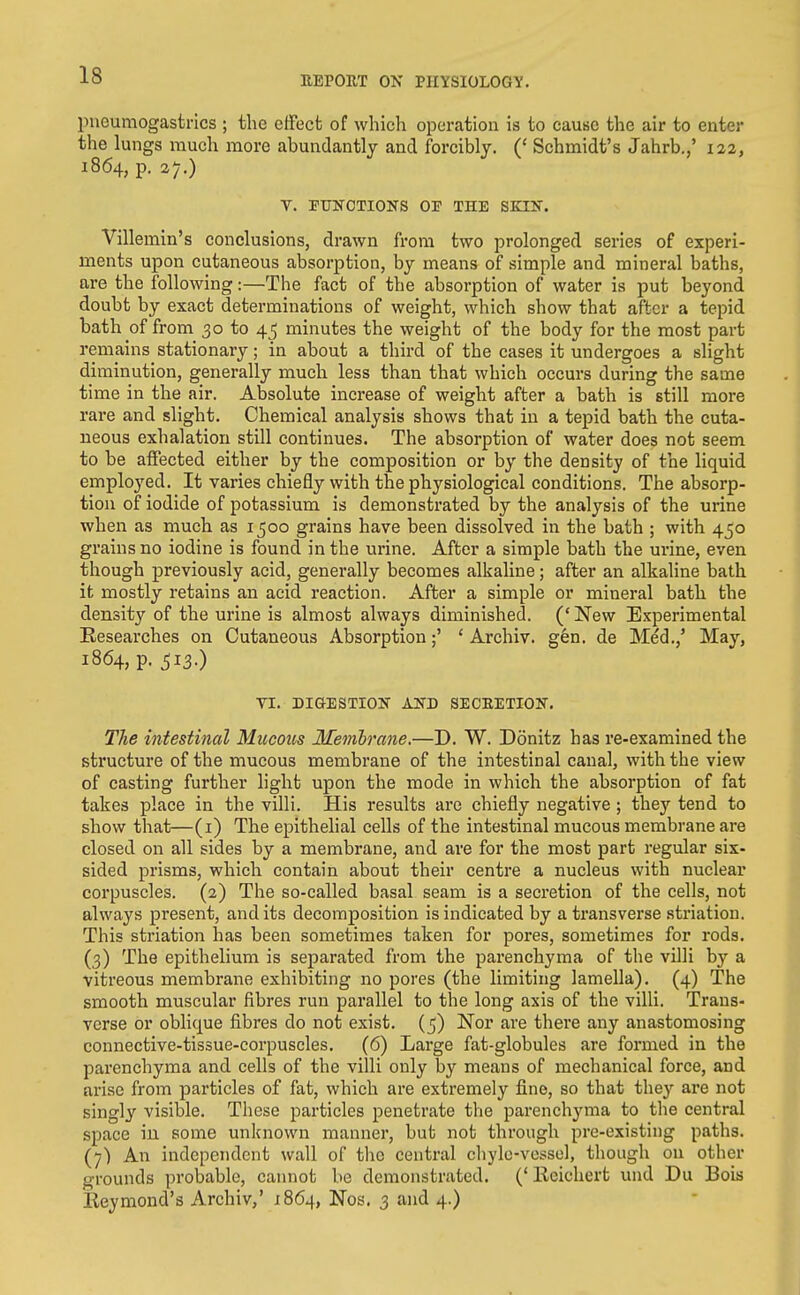 pneumogastrics ; the effect of which operation is to cause the air to enter the lungs much more abundantly and forcibly. (' Schmidt's Jahrb.,' 122, 1864, p. 27.) V. PUNOTIONS OP THE SKIN. Villemin's conclusions, drawn from two prolonged series of experi- ments upon cutaneous absorption, by means of simple and mineral baths, are the following:—The fact of the absorption of water is put beyond doubt by exact determinations of weight, which show that after a tepid bath of from 30 to 4^ minutes the weight of the body for the most part remains stationary; in about a third of the cases it undergoes a slight diminution, generally much less than that which occurs during the same time in the air. Absolute increase of weight after a bath is still more rare and slight. Chemical analysis shows that in a tepid bath the cuta- neous exhalation still continues. The absorption of water does not seem to be affected either by the composition or by the density of the liquid employed. It varies chiefly with the physiological conditions. The absorp- tion of iodide of potassium is demonstrated by the analysis of the urine when as much as 1500 grains have been dissolved in the bath ; with 450 grains no iodine is found in the urine. After a simple bath the ui'ine, even though previously acid, generally becomes alkaline; after an alkaline bath it mostly retains an acid reaction. After a simple or mineral bath the density of the urine is almost always diminished. ('New Experimental Researches on Cutaneous Absorption;' ' Archiv. g6n. de Med.,' May, 1864, p. ^13.) yi. DI&ESTION AND SECRETION. The intestinal Mucous Membrane.—D. W. Donitz has re-examined the structure of the mucous membrane of the intestinal canal, with the view of casting further light upon the mode in which the absorption of fat takes place in the villi. His results are chiefly negative ; they tend to show that—(i) The epithelial cells of the intestinal mucous membrane are closed on all sides by a membrane, and are for the most part regular six- sided prisms, which contain about their centre a nucleus with nuclear corpuscles. (2) The so-called basal seam is a secretion of the cells, not always present, and its decomposition is indicated by a transverse striation. This striation has been sometimes taken for pores, sometimes for rods. (3) The epithelium is separated from the parenchyma of the villi by a vitreous membrane exhibiting no pores (the limiting lamella). (4) The smooth muscular fibres run parallel to the long axis of the villi. Trans- verse or obHque fibres do not exist. (5) Nov are there any anastomosing connective-tissue-corpuscles. (6) Large fat-globules are formed in the parenchyma and cells of the villi only by means of mechanical force, and arise from particles of fat, which are extremely fine, so that they are not singly visible. These particles penetrate the parenchyma to the central space iu some unknown manner, but not through pre-existing paths. (7) An independent wall of the central chyle-vessel, though on other grounds probable, cannot be demonstrated. (' Rcichert und Du Bois Eeymond's Archiv,' 1864, Nos. 3 and 4.)