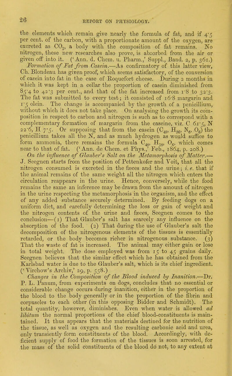 the elements which remain give nearly the formula of fat, and if 4-5 per cent, of the carbon, with a proportionate amount of the oxygen, are excreted as COo, a body with the composition of fat remains. No nitrogen, these new researches also prove, is absorbed from the air or given off into it. ('Ann. d. Chem. u. Pharm.,' Suppl., Band. 2, p. 361.) Formation of Fat from Casein.—As confirmatory of this latter view, Ch. Blondeau has given proof, which seems satisfactory, of the conversion of casein into fat in the case of Roquefort cheese. During 2 months in which it was kept in a cellar the proportion of casein diminished from 85'4 to 42*3 per cent., and that of the fat increased from i8 to 32*3. The fat was submitted to every test; it consisted of i6-8 margarin and I 5 olein. The change is accompanied by the growth of a penicillium, without which it does not take place. On analysing the growth its com- position in respect to carbon and nitrogen is such as to correspond with a complementary formation of margarin from the caseine, viz. C 6r^, N 226, H 7-5. Or supposing that from the casein (C^g, H^g, Ng, Og) the penicillium takes all the IST, and as much hydrogen as would suffice to form ammonia, there remains the formula C^g, Hjg, Og, which comes near to that of fat. ('Ann. de Chem. et Phys.,' Feb., 1864, p. 208.) On the influence of Glauber''s Salt on the Metamorphosis of Matter.— J. Seegnen starts from the position of Pettenkofer and Voit, that all the nitrogen consumed is excreted in the faeces and the urine; i. e. that if the animal remains of the same weight all the nitrogen which enters the circulation reappears in the urine. Hence, conversely, while the food remains the same an inference may be drawn from the amount of nitrogen in the urine respecting the metamorphosis in the organism, and the effect of any added substance securely determined. By feeding dogs on a uniform diet, and carefully determining the loss or gain of weight and the nitrogen contents of the urine and faeces, Seegnen comes to the conclusion—(i) That Grlauber's salt has scarcely any influence on the absorption of the food. (2) That during the use of Glauber's salt the decomposition of the nitrogenous elements of the tissues is essentially retarded, or the body becomes richer in nitrogenous substance. (3) That the waste of fat is increased. The animal may either gain or lose in total weight. The dose employed was from to 45 grains daily. Seegnen believes that the similar effect which he has obtained from the Karlsbad water is due to the Glauber's salt, which is its chief ingredient. ('Virchow's Archiv,' 29, p. 558.) Changes in the Composition of the Blood induced hy Inanition.—Dr. P. L. Panum, from experiments on dogs, concludes that no essential or considerable change occurs during inanition, either in the proportion of tlie blood to the body generally or in the proportion of the fibrin and corpuscles to each other (in this opposing Bidder and Schmidt). The total quantity, however, diminishes. Even when water is allowed ad lihitum the normal proportions of the chief blood-constituents is main- tained. It thus appears that the materials destined for the nutrition of the tissue, as well as oxygen and the resulting carbonic acid and urea, only transiently form constituents of the blood. Accordingl}^ with de- ficient supply of food the formation of the tissues is soon arrested, for the mass of the solid constituents of the blood do not, to any extent at