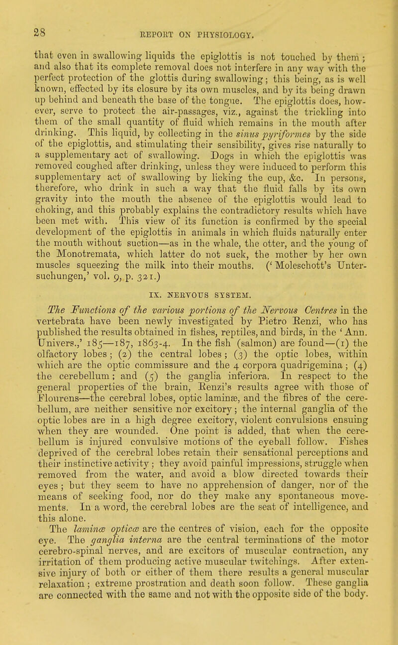 that even in swallowing liquids the epiglottis is not touched by them; and also that its complete removal does not interfere in any way with the perfect protection of the glottis during swallowing; this being, as is well known, effected by its closure by its own muscles, and by its being drawn up behind and beneath the base of the tongue. The epiglottis does, how- ever, serve to protect the air-passages, viz., against the trickling into them of the small quantity of fluid which remains in the mouth after drinking. This liquid, by collecting in the simts pyriformes by the side of the epiglottis, and stimulating their sensibility', gives rise naturally to a supplementary act of swallowing. Dogs in which the epiglottis was removed coughed after drinking, unless they were induced to perform this supplementary act of swallowing by licking the cup, &c. In persons, therefore, who drink in such a way that the fluid falls by its own gravity into the mouth the absence of the epiglottis would lead to choking, and this probably explains the contradictory results which have been met with. This view of its function is confirmed by the special development of the epiglottis in animals in which fluids naturally enter the mouth without suction—as in the whale, the otter, and the young of the Monotremata, which latter do not suck, the mother by her own muscles squeezing the milk into their mouths. (' Moleschott's TJnter- suchungen,' vol. 9, p. 321.) IX. NEETOrS SYSTEM. The Functions of the various portions of the Nervous Centres in the vertebrata have been newly investigated by Pietro Eenzi, who has published the results obtained in fishes, reptiles, and birds, in the ' Ann. Univers.,' 18^—187, 1863-4. the fish (salmon) are found—(i) the olfactory lobes ; (2) the central lobes; (3) the optic lobes, within Avhich are the optic commissure and the 4 corpora quadrigemina; (4) the cerebellum; and (5) the ganglia inferiora. In respect to the general properties of the brain, Eenzi's results agree with those of Flourens—the cerebral lobes, optic laminae, and the fibres of the cere- bellum, are neither sensitive nor excitory; the internal ganglia of the optic lobes are in a high degree excitory, violent convulsions ensuing when they are wounded. One point is added, that when the cere- bellum is injured convulsive motions of the eyeball follow. Fishes deprived of the cerebral lobes retain their sensational perceptions and their instinctive activity; they avoid painful impressions, struggle when removed from the water, and avoid a blow directed towards their eyes; but they seem to have no apprehension of danger, nor of the means of seeking food, nor do they make any spontaneous move- ments. In a word, the cerebral lobes are the seat of intelligence, and this alone. The lamincB opticcB are the centres of vision, each for the opposite eye. The ganglia interna are the central terminations of the motor cerebro-spinal nerves, and are exciters of muscular contraction, any irritation of them producing active muscular twitchiugs. After exten- sive injury of both or either of them there results a general muscular relaxation ; extreme prostration and death soon follow. These ganglia are connected with the same and not with the opposite side of the body.