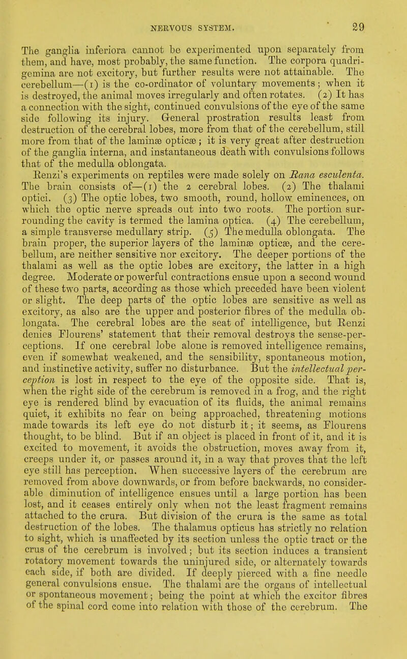The gaufflia iuferiora cannot bo experimented upon separately from them, and have, most probably, the same function. The corpora quadri- gemina are not excitory, but further results were not attainable. The cerebellum—(i) is the co-ordinator of voluntary movements; when it is destroyed, the animal moves irregularly and often rotates. (2) It has a connection with the sight, continued convulsions of the eye of the same side following its injury. Greneral prostration results least from destruction of the cerebral lobes, more from that of the cerebellum, still more from that of the laminae opticse; it is very great after destruction of the ganglia interna, and instantaneous death with convulsions follows that of the medulla oblongata. Eenzi's experiments on reptiles were made solely on Rana esciilenta. The brain consists of—(i) the 2 cerebral lobes. (2) The thalami optici. (3) The optic lobes, two smooth, round, hollow eminences, on which the optic nerve spreads out into two roots. The portion sur- rounding the cavity is termed the lamina optica. (4) The cerebellum, a simple transverse medullary strip. (5) The medulla oblongata. The brain proper, the superior layers of the larainsB opticse, and the cere- bellum, are neither sensitive nor excitory. The deeper portions of the thalami as well as the optic lobes are excitory, the latter in a high degree. Moderate or powerful contractions ensue upon a second wound of these two parts, according as those which preceded have been violent or slight. The deep parts of the optic lobes are sensitive as well as excitory, as also are the upper and posterior fibres of the medulla ob- longata. The cerebral lobes are the seat of intelligence, but Renzi denies Flourens' statement that their removal destroys the sense-per- ceptions. If one cerebral lobe alone is removed intelligence remains, even if somewhat weakened, and the sensibility, spontaneous motion, and instinctive activity, suffer no disturbance. But the intellectual per- ception is lost in respect to the eye of the opposite side. That is, when the right side of the cerebrum is removed in a frog, and the right eye is rendered blind by evacuation of its fluids, the animal remains quiet, it exhibits no fear on being approached, threatening motions made towards its left eye do not disturb it; it seems, as Flourens thought, to be blind. But if an object is placed in front of it, and it is excited to movement, it avoids the obstruction, moves away from it, creeps under it, or passes around it, in a way that proves that the left eye still has perception. When successive layers of the cerebrum are I'emoved from above downwards, or from before backwards, no consider- able diminution of intelligence ensues until a large portion has been lost, and it ceases entirely only when not the least fragment remains attached to the crura. But division of the crura is the same as total destruction of the lobes. The thalamus opticus has strictly no relation to sight, which is unaffected by its section unless the optic tract or the cms of the cerebrum is involved; but its section induces a transient rotatory movement towards the uninjured side, or alternately towards each side, if both are divided. If deeply pierced with a fine needle general convulsions ensue. The thalami are the organs of intellectual or spontaneous movement; being the point at which the excitor fibres of the spinal cord come into relation with those of the cerebrum. The