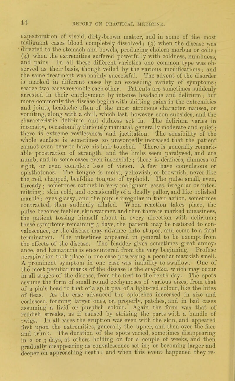 expecfcorahiou of viscid, dirty-brown matter, and in some of tlie most malignant cases blood completely dissolved; (3) when the disease was directed to the stomach and bowels, producing cholera morbus or colic; (4) when the extremities suffered powerfully with coldness, numbness, and pains. In all these different varieties one common type was ob- served as their basis, though veiled by the various modifications ; and the same treatment was mainly successful. The advent of the disorder is marked in different cases by an exceeding variety of symptoms; scarce two cases resemble each other. Patients are sometimes suddenly arrested in their employment by intense headache and delirium; but more commonly the disease begins with shifting pains in the extremities and joints, headache often of the most atrocious character, nausea, or vomiting, along with a chill, which last, however, soon subsides, and the characteristic delirium and dulness set in. The delirium varies in intensity, occasionally furiously maniacal, generally moderate and quiet; there is extreme restlessness and jactitation. The sensibility of the whole surface is sometimes so unwontedly increased that the patient cannot even bear to have his hair touched. There is generally remark- able prostration of strength, and the limbs seem paralysed, and are numb, and in some cases even insensible; there is deafness, dimness of sight, or even complete loss of vision. A few have convulsions or opisthotonos. The tongue is moist, yellowish, or brownish, never like the red, chapped, beef-like tongue of typhoid. The piilse small, even, thready; sometimes extinct in very malignant cases, irregular or inter- mitting ; skin cold, and occasionally of a deadly pallor, and like polished marble; eyes glassj^, and the pupils irregular in their action, sometimes contracted, then suddenly dilated. When reaction takes place, the pulse becomes feebler, skin warmer, and then there is marked uneasiness, the patient tossing himself about in every direction with delirium ; these symptoms remaining 3 days, the patient may be restored to con- valescence, or the disease may advance into stupor, and come to a fatal termination. The intestines appeared in general to be exempt from the effects of the disease. The bladder gives sometimes great annoy- ance, and hasmaturia is encountered from the very beginning. Profuse perspiration took place in one case possessing a peculiar mawkish smell. A prominent symptom in one case was inability to swallow. One of the most peculiar marks of the disease is the eruption, which may occur in all stages of the disease, from the first to the tenth day. The spots assume the form of small round ecchymoses of various sizes, from that of a pin's head to that of a split pea, of a light-red colour, like the bites of fleas. As the case advanced the splotches increased in size and coalesced, forming larger ones, or, properly, patches, and in bad cases assuming a livid or purplish colour. Again the form was that of reddish streaks, as if caused by striking the parts with a bundle of twigs. In all cases the eruption was even with the skin, and appeared first upon the extremities, generally the upper, and then over the face and trunk. The duration of the spots varied, sometimes disappearing in 2 or 3 days, at others holding on for a couple of weeks, and then gradually disappearing as convalescence set in ; or becoming larger and deeper on approaching death ; and when this event happened they re-