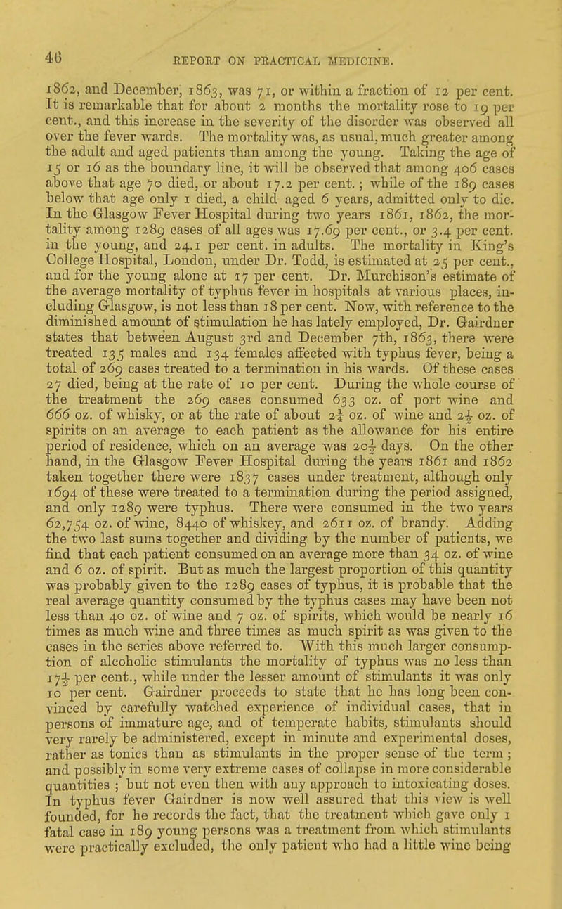 4(3 1862, and December, 1863, was 71, or within a fraction of 12 per cent. It is remarkable that for about 2 months the mortality rose to 19 per cent., and this increase in the severity of the disorder was observed all over the fever wards. The mortality was, as usual, much greater among the adult and aged patients than among the young. Taking the age of 15 or 16 as the boundary line, it will be observed that among 406 cases above that age 70 died, or about 17.2 per cent.; while of the 189 cases below that age only i died, a child aged 6 years, admitted only to die. In the Glasgow Fever Hospital during two years 1861, 1862, the mor- tality among 1289 cases of all ages was 17.69 per cent., or 3.4 per cent, in the young, and 24.1 per cent, in adults. The mortality in King's College Hospital, London, under Dr. Todd, is estimated at 25 per cent., and for the young alone at 17 per cent. Dr. Murchison's estimate of the average mortality of typhus fever in hospitals at various places, in- cluding Glasgow, is not less than 18 per cent. Now, with reference to the diminished amount of stimulation he has lately employed. Dr. Gairdner states that between August 3rd and December 7th, 1863, there were treated 135 males and 134 females affected with typhus fever, being a total of 269 cases treated to a termination in his wards. Of these cases 27 died, being at the rate of 10 per cent. During the whole course of the treatment the 269 cases consumed 633 oz. of port wine and 666 oz. of whisky, or at the rate of about 2^ oz. of wine and 2^ oz. of spirits on an average to each patient as the allowance for his entire period of residence, which on an average was 2o|- days. On the other hand, in the Glasgow Fever Hospital during the years 1861 and 1862 taken together there were 1837 cases under treatment, although only 1694 of these were treated to a termination during the period assigned, and only 1289 were typhus. There were consumed in the two years 62,754 oz. of wine, 8440 of whiskey, and 2611 oz. of brandy. Adding the two last sums together and dividing by the number of patients, we find that each patient consumed on an average more than 34 oz. of wine and 6 oz. of spirit. But as much the largest proportion of this quantity was probably given to the 1289 cases of typhus, it is probable that the real average quantity consumed by the typhus cases may have been not less than 40 oz. of wine and 7 oz. of spirits, which would be nearly 16 times as much wine and three times as much spirit as was given to the cases in the series above referred to. With this much larger consump- tion of alcoholic stimulants the mortality of typhus was no less than 17.1. per cent., while under the lesser amount of stimulants it was only 10 per cent. Gairdner proceeds to state that he has long been con- vinced by carefully watched experience of individual cases, that in persons of immature age, and of temperate habits, stimulants should very rarely be administered, except in minute and experimental doses, rather as tonics than as stimulants in the proper sense of the term ; and possibly in some very extreme cases of collapse in more considerable quantities ; but not even then with any approach to intoxicating doses. In typhus fever Gairdner is now well assured that this view is well founded, for he records the fact, that the treatment which gave only i fatal case in 189 young persons was a treatment from which stimulants were practically excluded, the only patient who had a little wine being