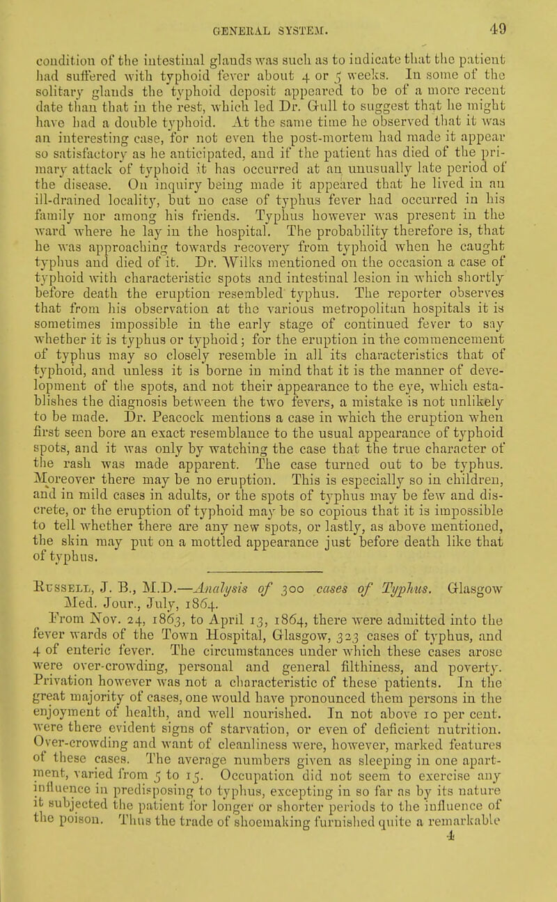 oouditiou of the iutestiual glauds was such as to indicate that the patient had suft'ered with typhoid fever about 4 or ^ weclcs. In some of the solitary gUinds the typhoid deposit appeared to be of a more recent date than that in the rest, which led Dr. Grull to suggest that he inight have had a double typhoid. At the same time he observed that it was an interesting case, for not even the post-mortem had made it appear so satisfactory as he anticipated, and if the patient has died of the pri- mary attack of typhoid it has occurred at an unusually late period of the disease. On inquiry being made it appeared that he lived in an ill-drained localit}', but no case of typlius fever had occurred in his family nor among his friends. Typhus however was present in the ward where lie lay in the hospital. The probability therefore is, that he was approaching towards recovery from typhoid when he caught typhus and died of it. Dr. Wilks mentioned on the occasion a case of typhoid with characteristic spots and intestinal lesion in which shortly before death the eruption resembled typhus. The reporter observes that from his observation at the various metropolitan hospitals it is sometimes impossible in the early stage of continued fever to say whether it is typhus or typhoid; for the eruption in the commencement of typhus may so closely resemble in all its characteristics that of typhoid, and unless it is borne in mind that it is the manner of deve- lopment of the spots, and not their appearance to the eye, which esta- blishes the diagnosis between the two fevers, a mistake is not unlikely to be made. Dr. Peacock mentions a case in which tlie eruption when first seen bore an exact resemblance to the usual appearance of typhoid spots, and it was only by watching the case that the true character of the rasb was made apparent. The case turned out to be typhus. Moreover there may be no eruption. This is especially so in children, and in mild cases in adults, or the spots of typhus may be few and dis- crete, or the eruption of typhoid may be so copious that it is impossible to tell whether there are any new spots, or lastly, as above mentioned, the skin may put on a mottled appearance just before death like that of typhus. RcssELi,, J. B., M.D.—Analysis of 300 cases of Typhus. Glasgow Med. Jour., July, 1864. Prom Nov. 24, 18(53, to April 13, 1864, there Avere admitted into the fever wards of the Town Hospital, Glasgow, 3 23 cases of typhus, and 4 of enteric fever. The circumstances under which these cases arose were over-crowding, personal and general filthiness, and poverty. Privation however was not a characteristic of these patients. In the great majority of cases, one would have pronounced them persons in the enjoyment of health, and well nourished. In not above 10 per cent, were there evident signs of starvation, or even of deficient nutrition. Over-crowding and want of cleanliness were, however, marked features of these cases. The average numbers given as sleeping in one apart- ment, varied Irom 5 to 15. Occupation did not seem to exercise any influence in predisposing to typhus, excepting in so far as by its nature it subjected the patient for longer or shorter periods to the influence of the poison. Thus the trade of shoemaking furnislied quite a remarkable