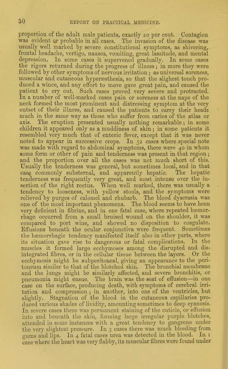 proporfciou of the adult male patients, exactly 20 per cent. Contagion was evident or probable in all cases. The invasion of the disease was usually well marked by severe constitutional symptoms, as shivering, frontal headache, vertigo, nausea, vomiting, great lassitude, and mental depression. In some cases it 'supervened gradually. In some cases the rigox's returned during the progress of illness ; in more they were followed by other symptoms of nervous irritation ; as universal soreness, muscular and cutaneous hypertesthesia, so that the slighest touch pro- duced a wince, and any effort to move gave great pain, and caused the patient to cry out. Such cases proved very severe and protracted. In a number of well-marked cases pain or soreness at the nape of the neck formed the most prominent and distressing symptom at the very outset of their illness, and caused the patients to carry their heads much in the same way as those who suffer from caries of the atlas or axis. The eruption presented usually nothing remarkable; in some children it appeared only as a muddiness of skin; in' some patients it resembled very much that of enteric fever, except that it was never noted to appear in successive crops. In 52 cases where special note was made with regard to abdominal symptoms, there were 40 in whom some form or other of pain and tenderness was present in that region ; and the proportion over all the cases was not much short of this. Usually the tenderness was general, but sometimes local, and in that case commonly substernal, and apparently hepatic. The hepatic tenderness was frequently very great, and most intense over the in- sertion of the right rectus. When well marked, there was usually a tendency to looseness, with yellow stools, and the symptoms were relieved by purges of calomel and rhubarb. The blood dyscrasia was one of the most important phenomena. The blood seems to have been very deficient in fibrine, and in one fatal case, where repeated haemor- rhage occurred from a small bruised wound on the shoulder, it was compared to port wine, and showed no disposition to coagulate. Effusions beneath the ocular conjunctiva were frequent. Sometimes the h£Emorrhagic tendency manifested itself also in other parts, where its situation gave rise to dangerous or fatal complications. In the muscles it formed large ecchymoses among the disrupted and dis- integrated fibres, or in the cellular tissue between the layers. Or the ecchymosis might be subperitoneal, giving an appearance to the peri- toneum similar to that of the blotched skin. The bronchial membrane and the lungs might be similarly affected, and severe bronchitis, or pneumonia might ensue. The brain was the seat of eflusion—in one case on the surface, producing death, with symptoms of cerebral irri- tation and compression ; in another, into one of the ventricles, but slightly. Stagnation of the blood in the cutaneous capillaries pro- duced various shades of lividity, amounting sometimes to deep cyanosis. In severe cases there was permanent staining of the cuticle, or eftusion into and beneath the skin, forming large irregular purple blotches, attended in some instances with a great tendency to gangrene \inder the very slightest pressure. In 3 cases there was much bleeding from gums and lips. In 4 fatal cases urea was detected in the blood. In i case where the heart was very flabby, its muscular fibres were found under