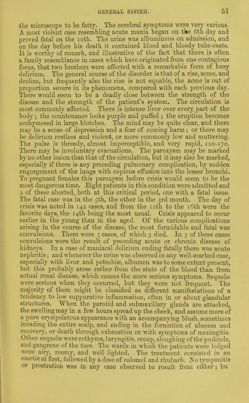 the microscope to be fatty. The cerebral symptoms were very various. A most violent case resembling acute mania began on tke 6th day and proved fatal on the loth. The urine was albuminous on admission, and on the day before his death it contained blood and bloody tube-casts. It is worthy of remark, and illustrative of the fact 'that there is often a family resemblance in cases which have originated from one contagious focus, that two brothers were affected with a remarkable form of busy delirium. The general course of the disorder is that of a rise, acme, and decline, but frequently also the rise is not equable, the acme is out of proportion severe in its phenomena, compared with each previous day. There would seem to be a deadly close between the strength of the disease and the strength of the patient's system. The circulation is most commonly affected. There is intense livor over every part of the body; the countenance looks purple and puffed ; the eruption becomes ecchymosed in large blotches. The mind may be quite clear, and there may be a sense of depression and a fear of coming harm; or there may be delirium restless and violent, or more commonly low and muttering. The pulse is thready, almost imperceptible, and very rapid, 120-170. There may be involuntary evacuations. The paroxysm may be marked by no other lesion than that of the circulation, but it may also be marked, especially if there is any preceding pulmonary complication, by sudden engorgement of the lungs with copious effusion into the lesser bronchi. To pregnant females this paroxysm before crisis would seem to be the most dangerous time. Eight patients in this condition were admitted and 2 of these aborted, both at this critical period, one with a fatal issue. The fatal case was in the 5th, the other in the 3rd month. The day of crisis was noted in 142 cases, and from the iith to the i6th were the favorite days, the 14th being the most usual. Crisis appeared to occur earlier in the young than in the aged. Of the various complications arising in the course of the disease, the most formidable and fatal was convulsions. There were ^ cases, of which 3 died. In 3 of these cases convulsions were the result of preceding acute or chronic disease of kidneys. In a case of maniacal delirium ending fatally there was acute nephritis; and whenever the urine was observed in any well-marked case, especially with livor and petechias, albumen was to some extent present, but this probably arose rather from the state of the blood than from actual renal disease, which causes the more serious symptoms. Sequelte were serious when they occurred, but they were not frequent. The majority of them might be classified as different manifestations of a tendency to low suppurative inflammation, often in or about glandular structures. When the parotid and submaxillary glands are attacked, the swelling may in a few hours spread up the cheek, and assume more of a pure erysipelatous appearance with an accompanying blush, sometimes invading the entire scalp, and ending in the formation of abscess and recovery, or death through exhaustion or with symptoms of meningitis. Other sequelae were ecthyma, laryngitis, croup, sloughing of the pudenda, and gangrene of the toes. The wards in which the patients were lodged were airy, roomy, and Avell lighted. The treatment consisted in an emetic at first, followed by a dose of calomel and rhubarb. No tympanitis or prostration was in any case observed to result from either; bu