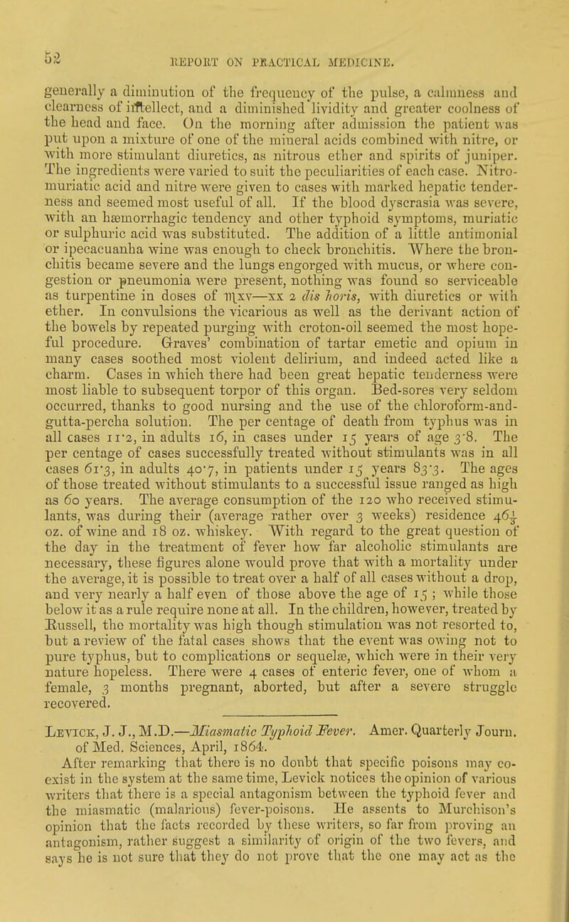 generally a diiniuutiou of the freqvieucy of the pulse, a caliimess aud clearness of iifbellect, and a diminished Hvidity and greater coolness of the head and face. On the morniiig after admission the patient was put upon a mixture of one of the mineral acids combined with nitre, or with more stimulant diuretics, as nitrous ether and spirits of juniper. The ingredients were varied to suit the peculiarities of each case. Nitro- muriatic acid and nitre were given to cases with marked hepatic tender- ness and seemed most useful of all. If the blood dyscrasia Avas severe, Avith an hajmorrhagic tendency and other typhoid symptoms, muriatic or sidphuric acid was substituted. The addition of a little antimonial or ipecacuanha wine was enough to check bronchitis. Where the bron- chitis became severe and the lungs engorged with mucus, or where con- gestion or pneumonia Avere present, nothing was found so serviceable as turpentine in doses of ll\xv—xx a dis Jioris, Avith diuretics or Avith ether. In convulsions the vicarious as well as the derivant action of the bowels by repeated purging Avith croton-oil seemed the most hope- ful procedure. Grraves' combination of tartar emetic and opiuna in many cases soothed most violent delirium, and indeed acted like a charm. Cases in Avhich there had been great hepatic tenderness were most liable to subsequent torpor of this organ. Bed-sores very seldom occurred, thanks to good nursing and the use of the chloroform-and- gutta-percha solution. The per centage of death from typhus was in all cases ii2, in adults i6, in cases under 15 years of age 3'8. The per centage of cases successfully treated Avithout stimulants was in all cases 61 3, in adults 40-7, in patients under 15 years 83'3. The ages of those treated without stimulants to a successful issue ranged as high as 60 years. The average consumption of the 120 Avho received stimu- lants, was during their (average rather over 3 weeks) residence 46^ oz. of wine and 18 oz. whiske3^ With regard to the great question of the day in the treatment of fever how far alcoholic stimulants are necessary, these figures alone would prove that with a mortality under the average, it is possible to treat over a half of all cases without a drop, and very nearly a half even of those above the age of 15 ; Avhile those below it as a rule require none at all. In the children, hoAvever, treated by Russell, the mortality was high though stimulation was not resorted to, but a review of the fatal cases shows that the event was OAving not to pure typhus, but to complications or sequelte, Avhich AA^ere in their A^ery nature hopeless. There were 4 cases of enteric fever, one of whom a female, 3 months pregnant, aborted, but after a severe struggle recovered. Levick, J. J., M.D.—Iliasmatic Typlioid Fever. Amer. Quarterly Jouni. of Med. Sciences, April, i864'. After remarking that there is no doubt that specific poisons may co- exist in the system at the same time, Levick notices the opinion of various Avriters tliat there is a special antagonism between the typhoid fever and the miasmatic (malarious) fever-poisons. He assents to Murcliison's opinion that the facts recorded by these writers, so far from proving an antagonism, rather suggest a similarity of origin of the two fevers, and says he is not sure that they do not prove that the one may act as the