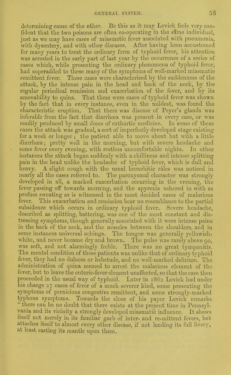 clefcermiiiiug cause of the other. Be this as it may Levick feels very con- fident that the two poisons are often co-operating in the sSme individual, just as we may have cases of miasmatic fever associated with pneumonia, with dysentery, and with other diseases. After having been accustomed for many years to treat the ordinary form of typhoid fever, his attention was arrested in the early part of last year by the occurrence of a series of cases which, while presenting the ordinary phenomena of typhoid fever, had superadded to these many of the symptoms of well-marked miasmatic remittent fever. These cases were characterised by the suddenness of the attack, by the intense pain in the head and back of the neck, b}^ the regular periodical remission and exacerbation of the fever, and by its amenability to quina. That these were cases of typhoid fever was shown by the foct that in every instance, even in the mildest, was found the characteristic eruption. That there was disease of Peyer's glands was inferable from the fact that diarrhoea was present in every case, or was readiljf produced by small doses of cathartic medicine. In some of these cases the attack was gradual, a sort of imperfectly developed stage existing for a week or longer ; the patient able to move about but with a litble diarrhoea; pretty well in the morning, but with severe headache and some fever every evening, with restless uncomfortable nights. In other instances the attack began suddenly with a chilliness and intense splitting pain in the head unlike the headache of typhoid fever, which is dull and heavy. A slight cough with the usual bronchitic rales was noticed in nearly all the cases referred to. The paroxysmal character was strougly developed in all, a marked exacerbation occurring in the evening, the fever passing off towards morning, and the apyrexia ushered in with as profuse sweating as is witnessed in the most decided cases of malarious fever. This exacerbation and remission bear no resemblance to the partial subsidence which occurs in ordinary typhoid fever. Severe headache, described as splitting, battering, was one of the most constant and dis- tressing symptoms, though generally associated with it were intense pains in the back of the neck, and the muscles between the shoulders, and in some instances universal achings. The tongue was generally yellowish- white, and never became dry and brown. The pulse was rarely above 90, was soft, and not alarmingly feeble. There was no great tympanitis. The mental condition of these patients was unlike that of ordinary typhoid fever, they had no dulness or hebetude, and no well-marked delirium. The administration of quina seemed to arrest the malarious element of the fever, but to leave the enteric-fever element unaffected, so that the case then proceeded in the usual way of typhoid. Later in 1862 Levick had under his charge 37 cases of fever of a much severer kind, some presenting the symptoms of pernicious congestive remittent, and some strongly-marked typhous symptoms. Towards the close of his paper Levick remarks  there can be no doubt that there exists at the present time in Pennsyl- vania and its vicinity a strongly developed miasmatic influence. It shows itself not merely in its familiar garb of inter- and re-mittent fevers, but attaches itself to almost every other disease, if not lending its full livery, at least casting its mantle upon them.