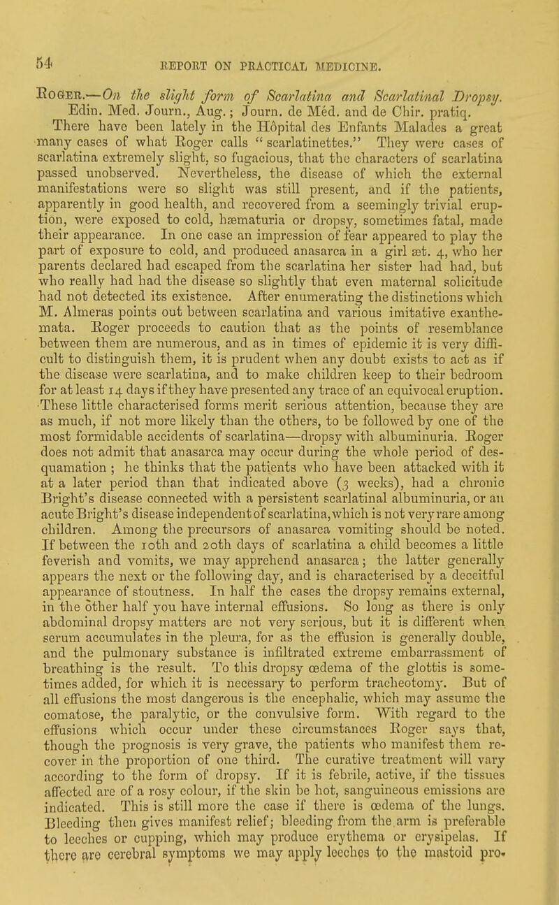 EoGEU.—0)1 the sUffJif form of Scarlatina and Scarlatinal Dro'psij. Edin. Med. Journ., Aug,; Journ. de Med. and de Chir. pratiq. There have been lately in the H6pital des Enfants Malades a great many eases of what Koger calls  scarlatinettes. They were cases of scarlatina extremely slight, so fugacious, that the characters of scarlatina passed unobserved. Nevertheless, the disease of which the external manifestations were so slight was still present, and if the patients, apparently in good health, and recovered from a seemingly trivial erup- tion, were exposed to cold, hsematuria or dropsy, sometimes fatal, made their appearance. In one case an impression of fear appeared to play the part of exposure to cold, and produced anasarca in a girl ajt, 4, who her parents declared had escaped from the scarlatina her sister had had, but who really had had the disease so slightly that even maternal solicitude had not detected its existence. After enumerating the distinctions which M. Almeras points out between scarlatina and various imitative exanthe- mata. E/Oger proceeds to caution that as the points of resemblance between them are numerous, and as in times of epidemic it is very diffi- cult to distinguish them, it is prudent when any doubt exists to act as if the disease were scarlatina, and to make children keep to their bedroom for at least 14 days if they have presented any trace of an equivocal eruption. ■These little characterised forms merit serious attention, because they are as much, if not more likely than the others, to be followed by one of the most formidable accidents of scarlatina—dropsy with albuminuria. Eoger does not admit that anasarca may occur during the whole period of des- quamation ; he thinks that the patients who have been attacked with it at a later period than that indicated above (3 weeks), had a chronic Bright's disease connected with a persistent scarlatinal albuminuria, or an acuteBright's disease independentof scarlatina,which is not veryrare among children. Among the precursors of anasarca vomiting should be noted. If between the loth and 20th days of scarlatina a child becomes a little feverish and vomits, we may apprehend anasarca; the latter generally appears the next or the following day, and is characterised by a deceitful appearance of stoutness. In half the cases the dropsy remains external, in the other half you have internal effusions. So long as there is only abdominal dropsy matters are not very serious, but it is different when serum accumulates in the pleura, for as the effusion is generally double, and the pulmonary substance is infiltrated extreme embarrassment of breathing is the result. To this dropsy oedema of the glottis is some- times added, for which it is necessary to perform tracheotom}'. But of all effusions the most dangerous is the encephalic, which may assume the comatose, the paralytic, or the convulsive form. With regard to the effusions which occur under these circumstances Koger says that, though the prognosis is very grave, the patients who manifest them re- cover in the proportion of one third. The curative treatment will vary according to the form of dropsy. If it is febrile, active, if the tissues affected are of a rosy colour, if the skin be hot, sanguineous emissions are indicated. This is still more the case if there is oedema of the lungs. Bleeding then gives manifest relief; bleeding from the.arm is preferable to leeches or cupping, which may produce erythema or erysipelas. If there arc cerebral symptoms wo may apply leeches to the mastoid pro.