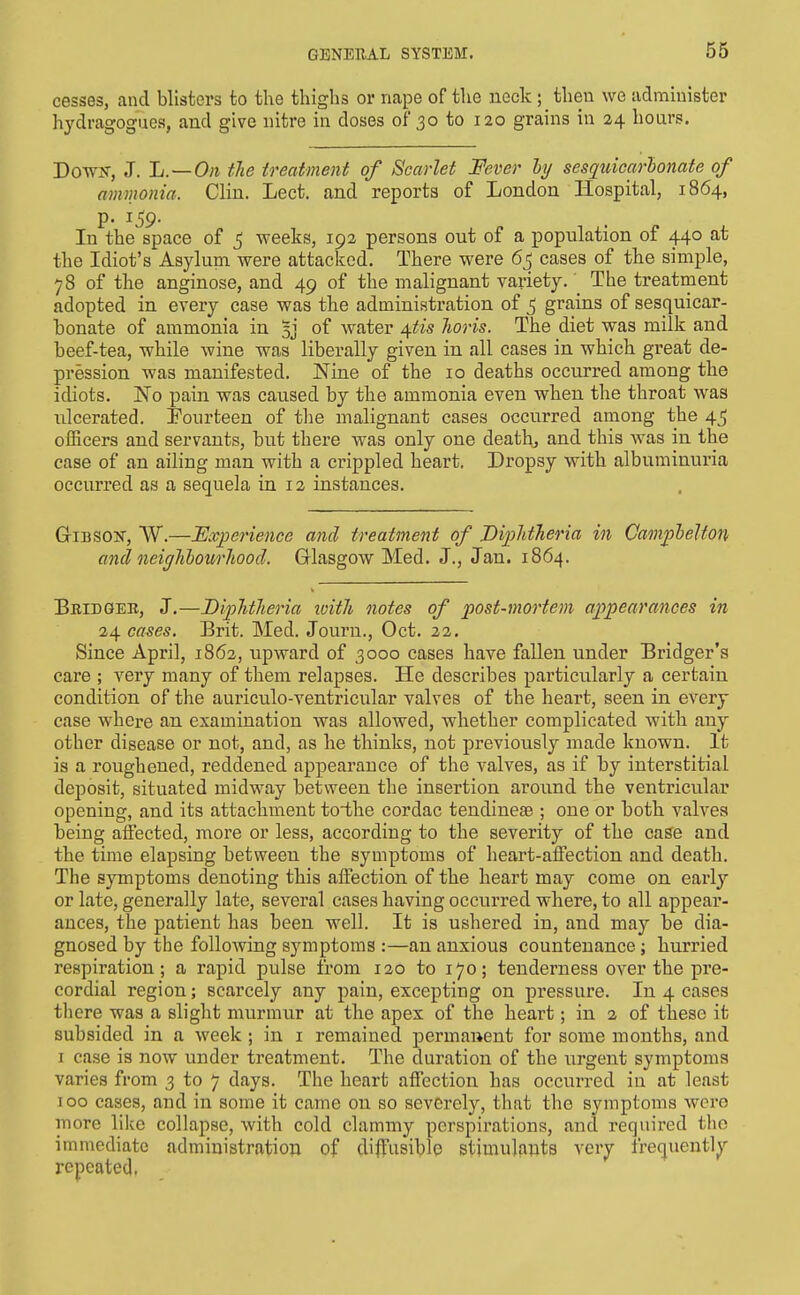 56 cesses, and blisters to the thighs or nape of the neck ; then we administer hydragogues, and give nitre in doses of 30 to 120 grains in 24 hoars. Down-, J. L. — Oii the treatment of Scarlet Fever hj sesquiearhonate of amnionia. Clin. Lect. and reports of London Hospital, 1864, p. 159. In the space of 5 weeks, 192 persons out of a population of 440 at the Idiot's Asylum, were attacked. There were 6j cases of the simple, 78 of the anginose, and 49 of the malignant variety.' The treatment adopted in every case was the administration of 5 grains of sesquiear- honate of ammonia in 5j of water ^tis Jioris. The diet was milk and beef-tea, while wine was liberally given in all cases in which great de- pression was manifested. Nine of the 10 deaths occurred among the idiots. 'No pain was caused by the ammonia even when the throat was ulcerated. Fourteen of the malignant cases occurred among the 45 officers and servants, but there was only one death, and this was in the case of an ailing man with a crippled heart. Dropsy with albuminuria occurred as a sequela in 12 instances. GriBSOir, W.—Experience and treatment of JDiiMTieria in Camplelton and neighlourliood. Glasgow Med. J., Jan. 1864. Bridgee, J.—Diphtheria loith notes of post-mortem appearances in 24 cases. Brit. Med. Journ., Oct. 22. Since April, 1862, upward of 3000 cases have fallen under Bridger's care ; very many of them relapses. He describes particularly a certain condition of the auriculo-ventricular valves of the heart, seen in every case where an examination was allowed, whether complicated with any other disease or not, and, as he thinks, not previously made known. It is a roughened, reddened appearance of the valves, as if by interstitial deposit, situated midw^ay between the insertion aroiind the ventricular opening, and its attachment toi-he cordac tendinese ; one or both valves being aifected, more or less, according to the severity of the case and the time elapsing between the symptoms of heart-affection and death. The symptoms denoting this aifection of the heart may come on early or late, generally late, several cases having occurred where, to all appear- ances, the patient has been well. It is ushered in, and may be dia- gnosed by the following symptoms :—an anxious countenance; hurried respiration; a rapid pulse from 120 to 170; tenderness over the pre- cordial region; scarcely any pain, excepting on pressure. In 4 cases there was a slight murmur at the apex of the heart; in a of these it subsided in a week ; in i remained permanent for some months, and I case is now under treatment. The duration of the urgent symptoms varies from 3 to 7 days. The heart affection has occurred in at least 100 cases, and in some it came on so severely, that the symptoms were more like collapse, with cold clammy perspirations, and required the immediate administration of diffusiblp stimulants very frequently repeated.