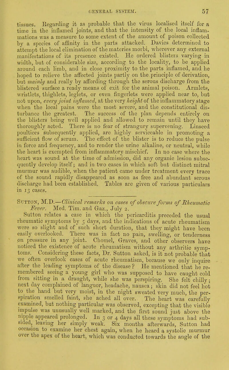 tissues. Regarding it as probable that the virus localised itself for a time in the inflamed joints, and that the intensity of the local inflam- mations was a measure to some extent of the amount of poison collected by a species of afHnity in the parts attacked. Davies determined to attempt the local elimination of thematcries raorbi, wherever any external manifestations of its presence existed. He ordered blisters varying in width, but of considerable size, according to the locality, to be applied around each limb, and in close proximity to the parts inflamed, and he hoped to relieve the affected joints partly on the principle of derivation, but mainli/ and really by affording through the serous discharge from the blistered surface a ready means of exit for the animal poisou. Armlets, wristlets, thighlets, leglets, or even fingerlets were applied near to, but not upon, every joint inflamed, at the verj Jieiyhf the inflammatory stage when the local pains were the most severe, and the constitutional dis- turbance the greatest. The success of the plan depends entirely on the blisters being well applied and allowed to remain until they have thorough!}'' acted. There is no fear of strangury supervening. Linseed poultices subsequently applied, arc highly serviceable in promoting a sufRcient flow of serum. The effect of the blister is to reduce the pulse in force and frequenc}', and to render the urine alkaline, or neutral, while the heart is exempted from inflammatory mischief. In no case where the heart was sound at the time of admission, did any organic lesion subse- quently develop itself; and in two cases in which soft but distinct mitral murmur was audible, when the patient came under treatment every trace of the sound rapidly disappeared as soon as free and abundant serous discharge had been established. Tables are given of various particulars in 13 cases. STJTTO^f, M.D. — Clinical remarhs on cases of olsctcre forms of Rheumatic JFever. Med. Tim. and Gaz., July 2. Sutton relates a case in which the pericarditis preceded the usual rheumatic symptoms hj 5 days, and the indications of acute rheumatism were so slight and of such short duration, that they might have been easily overlooked. There was in fact no pain, swelling, or tenderness on pressure in any joint. Chomel, Graves, and other observers have noticed the existence of acute rheumatism without any arthritic symp- toms. Considering these facts, Dr. Sutton asked, is it not probable that we often overlook cases of acute rheumatism, because we only inquire after the leading symptoms of the disease ? He mentioned that he re- membered seeing a young girl who was supposed to have caught cold from sitting in a draught, while she was perspiring. She felt chilly; next day complained of languor, headache, nausea; skin did not feel hot to the hand but very moist, in the night sweated very much, the per- spiration smelled faint, she ached all over. The heart was carefully examined, but nothing particular was observed, excepting that the visible impulse was unusually well marked, and the first sound just above the nipple appeared prolonged. In 3 or 4 days all these symptoms had sub- sided, leaving her simply weak. Six months afterwards, Sutton had occasion to examine her chest again, when he heard a systolic murmur over the apex of the heart, which was conducted towards the angle of the