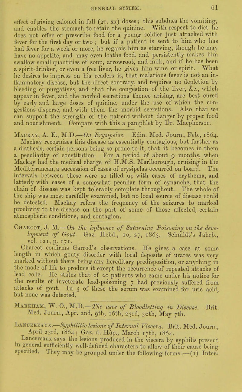 eflecfc oF giving calomel in full (gr. xx) doses; this subdues the vomiting, and enables the stomach to retain the quinine. With respect to diet he does not otFer or prescribe food for a young soldier just attacked with fever for the first day or two ; but if a patient is sent to him who has had fever for a week or more, he regards him as starving, though he may have no appetite, and may even loathe food, and persistently makes him swallow small quantities of soup, arrowroot, and milk, and if he has been a spirit-drinker, or even a free liver, he gives him wine or spirit. What he desires to impress on his readers is, that malarious fever is not an in- flammatory disease, but the direct contrary, and requires no depletion by bleeding or purgatives, and that the congestion of the liver, &c., which appear in fever, and the morbid secretions thence arising, are best cured by early and large doses of quinine, under the use of which the con- gestions disperse, and with them the morbid secretions. Also that we can support the strength of the patient without danger by proper food and nourishment. Compare with this a pamphlet by Dr. Macplierson. Mackat, a. E., M.D.—On Eri/sipelas. Edin. Med. Journ.,Feb., 1864. Mackay recognises this disease as essentially contagious, but further as a diathesis, certain persons being so prone to it, that it becomes in them a peculiarity of constitution. For a period of about 9 mouths, when Mackay had the medical charge of H.M.S. Marlborough, cruising in the Mediterranean, a succession of cases of erysipelas occurred on board. The intervals between these were so filled up with cases of erythema, and latterly with cases of a somewhat peculiar form of cynanche, that the chain of disease was kept tolerably complete throughout. The whole of the ship was most carefully examined, but no local source of disease could be detected. Mackay refers the frequency of the seizures to marked proclivity to the disease on the part of some of those affected, certain atmospheric conditions, and contagion. Chabcot, J. M.—On the iivfluence of Saturnine Poisoning on the deve- lopment of Gout. G-az. Hebd., 10, 27, 1S63. Schmidt's Jahrb., vol. J2I, p. 171. Charcot confirms Garrod's observations. He gives a case at some length in _ which gouty disorder with local deposits of urates was very marked without there being any hereditary predisposition, or anything in the mode of life to produce it except the occurrence of repeated attacks of lead colic. He states that of 20 patients who came under his notice for the results of inveterate lead-poisoning 7 had previously suffered from attacks of gout. In 3 of these the serum was examined for uric acid, but none was detected. Mahkham, W. 0., M.D.—The uses of Bhodleltinq in Disease. Brit. Med. Journ., Apr. 2nd, 9th, i6th, 23rd, 30th, May 7th. LA5TCEJIEAUX.—Si/phiUtic lesions of Internal Viscera. Brit. Med. Journ., April 23rd, 1864; Gaz. d. Hop., March 17th, 1864. _ Lancercaux says the lesions produced in the viscera by syphilis present m general sufficiently well-defined characters to allow of their cause being specified. They may be grouped under the following forms:—(i) Inter-